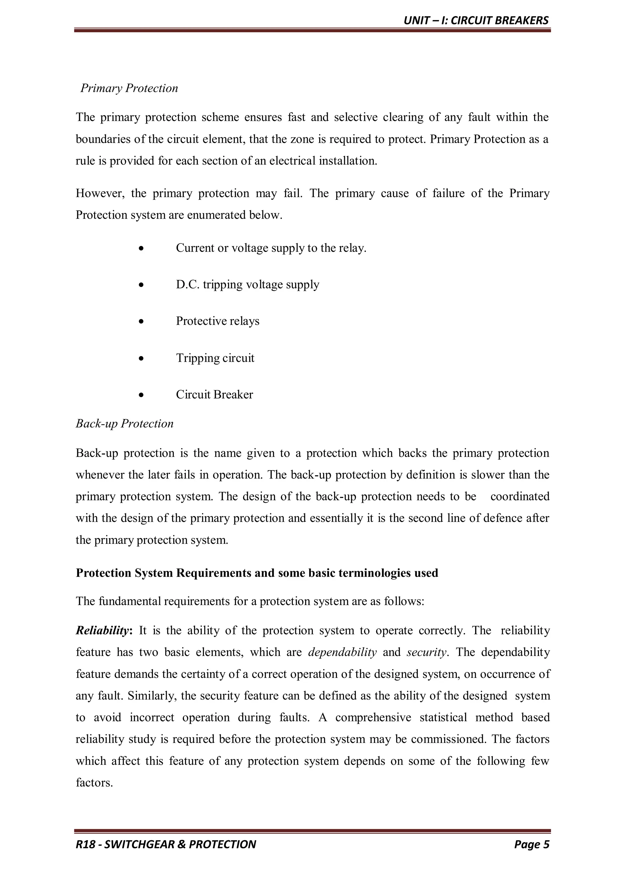 UNIT – I: CIRCUIT BREAKERS
R18 - SWITCHGEAR & PROTECTION Page 5
Primary Protection
The primary protection scheme ensures fast and selective clearing of any fault within the
boundaries of the circuit element, that the zone is required to protect. Primary Protection as a
rule is provided for each section of an electrical installation.
However, the primary protection may fail. The primary cause of failure of the Primary
Protection system are enumerated below.
 Current or voltage supply to the relay.
 D.C. tripping voltage supply
 Protective relays
 Tripping circuit
 Circuit Breaker
Back-up Protection
Back-up protection is the name given to a protection which backs the primary protection
whenever the later fails in operation. The back-up protection by definition is slower than the
primary protection system. The design of the back-up protection needs to be coordinated
with the design of the primary protection and essentially it is the second line of defence after
the primary protection system.
Protection System Requirements and some basic terminologies used
The fundamental requirements for a protection system are as follows:
Reliability: It is the ability of the protection system to operate correctly. The reliability
feature has two basic elements, which are dependability and security. The dependability
feature demands the certainty of a correct operation of the designed system, on occurrence of
any fault. Similarly, the security feature can be defined as the ability of the designed system
to avoid incorrect operation during faults. A comprehensive statistical method based
reliability study is required before the protection system may be commissioned. The factors
which affect this feature of any protection system depends on some of the following few
factors.
 