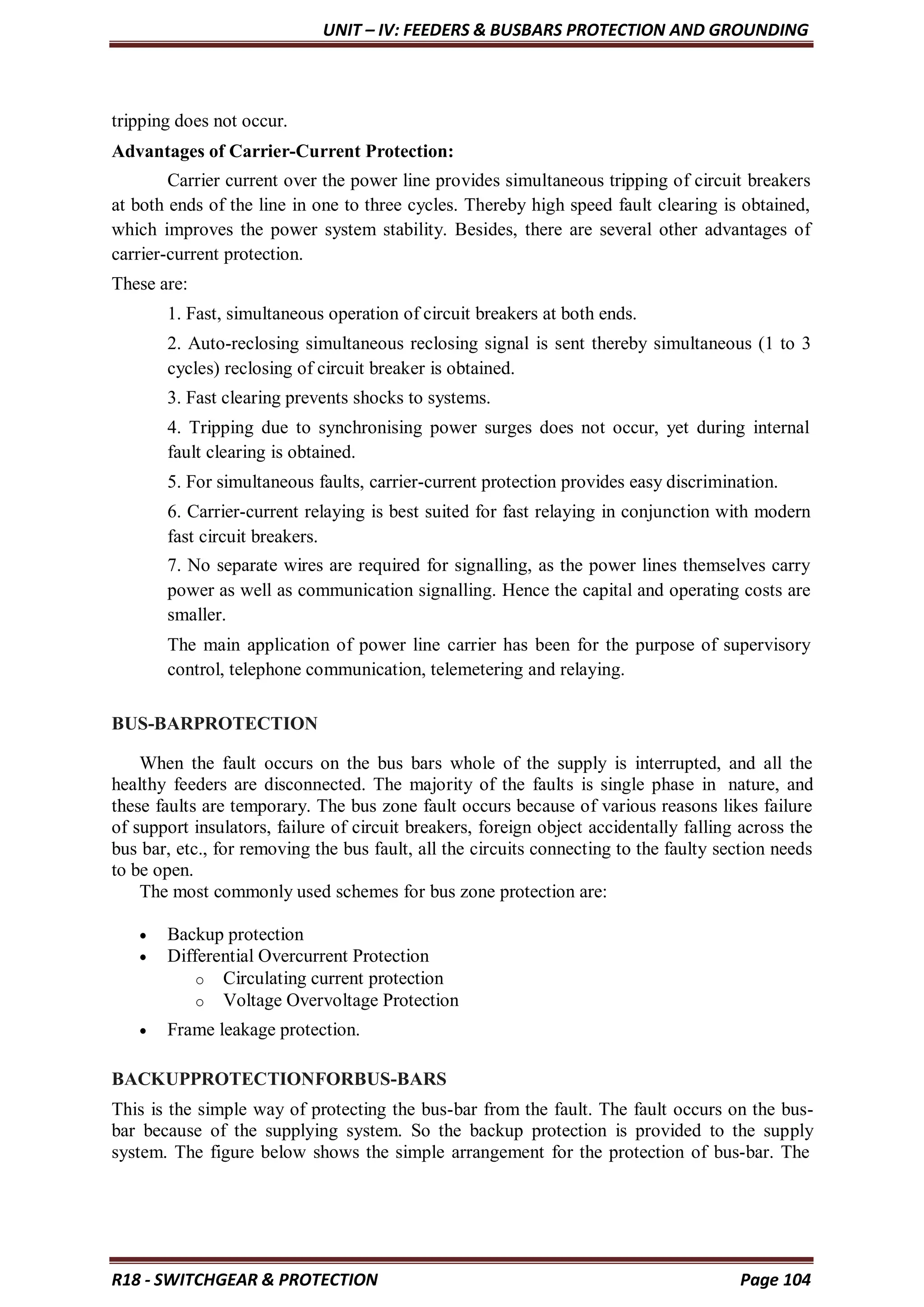 UNIT – IV: FEEDERS & BUSBARS PROTECTION AND GROUNDING
R18 - SWITCHGEAR & PROTECTION Page 104
tripping does not occur.
Advantages of Carrier-Current Protection:
Carrier current over the power line provides simultaneous tripping of circuit breakers
at both ends of the line in one to three cycles. Thereby high speed fault clearing is obtained,
which improves the power system stability. Besides, there are several other advantages of
carrier-current protection.
These are:
1. Fast, simultaneous operation of circuit breakers at both ends.
2. Auto-reclosing simultaneous reclosing signal is sent thereby simultaneous (1 to 3
cycles) reclosing of circuit breaker is obtained.
3. Fast clearing prevents shocks to systems.
4. Tripping due to synchronising power surges does not occur, yet during internal
fault clearing is obtained.
5. For simultaneous faults, carrier-current protection provides easy discrimination.
6. Carrier-current relaying is best suited for fast relaying in conjunction with modern
fast circuit breakers.
7. No separate wires are required for signalling, as the power lines themselves carry
power as well as communication signalling. Hence the capital and operating costs are
smaller.
The main application of power line carrier has been for the purpose of supervisory
control, telephone communication, telemetering and relaying.
BUS-BARPROTECTION
When the fault occurs on the bus bars whole of the supply is interrupted, and all the
healthy feeders are disconnected. The majority of the faults is single phase in nature, and
these faults are temporary. The bus zone fault occurs because of various reasons likes failure
of support insulators, failure of circuit breakers, foreign object accidentally falling across the
bus bar, etc., for removing the bus fault, all the circuits connecting to the faulty section needs
to be open.
The most commonly used schemes for bus zone protection are:
 Backup protection
 Differential Overcurrent Protection
o Circulating current protection
o Voltage Overvoltage Protection
 Frame leakage protection.
BACKUPPROTECTIONFORBUS-BARS
This is the simple way of protecting the bus-bar from the fault. The fault occurs on the bus-
bar because of the supplying system. So the backup protection is provided to the supply
system. The figure below shows the simple arrangement for the protection of bus-bar. The
 