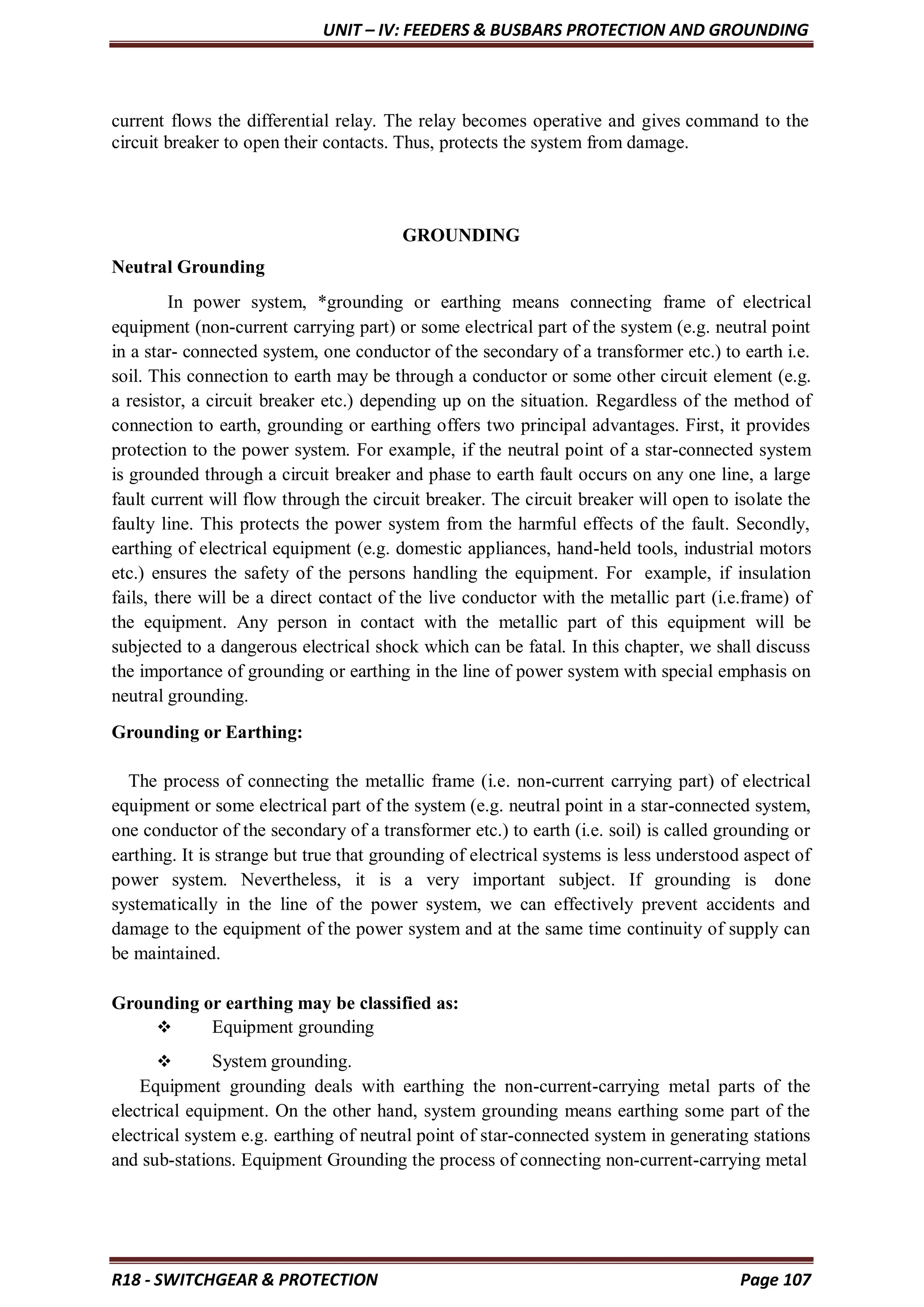 UNIT – IV: FEEDERS & BUSBARS PROTECTION AND GROUNDING
R18 - SWITCHGEAR & PROTECTION Page 107
current flows the differential relay. The relay becomes operative and gives command to the
circuit breaker to open their contacts. Thus, protects the system from damage.
GROUNDING
Neutral Grounding
In power system, *grounding or earthing means connecting frame of electrical
equipment (non-current carrying part) or some electrical part of the system (e.g. neutral point
in a star- connected system, one conductor of the secondary of a transformer etc.) to earth i.e.
soil. This connection to earth may be through a conductor or some other circuit element (e.g.
a resistor, a circuit breaker etc.) depending up on the situation. Regardless of the method of
connection to earth, grounding or earthing offers two principal advantages. First, it provides
protection to the power system. For example, if the neutral point of a star-connected system
is grounded through a circuit breaker and phase to earth fault occurs on any one line, a large
fault current will flow through the circuit breaker. The circuit breaker will open to isolate the
faulty line. This protects the power system from the harmful effects of the fault. Secondly,
earthing of electrical equipment (e.g. domestic appliances, hand-held tools, industrial motors
etc.) ensures the safety of the persons handling the equipment. For example, if insulation
fails, there will be a direct contact of the live conductor with the metallic part (i.e.frame) of
the equipment. Any person in contact with the metallic part of this equipment will be
subjected to a dangerous electrical shock which can be fatal. In this chapter, we shall discuss
the importance of grounding or earthing in the line of power system with special emphasis on
neutral grounding.
Grounding or Earthing:
The process of connecting the metallic frame (i.e. non-current carrying part) of electrical
equipment or some electrical part of the system (e.g. neutral point in a star-connected system,
one conductor of the secondary of a transformer etc.) to earth (i.e. soil) is called grounding or
earthing. It is strange but true that grounding of electrical systems is less understood aspect of
power system. Nevertheless, it is a very important subject. If grounding is done
systematically in the line of the power system, we can effectively prevent accidents and
damage to the equipment of the power system and at the same time continuity of supply can
be maintained.
Grounding or earthing may be classified as:
 Equipment grounding
 System grounding.
Equipment grounding deals with earthing the non-current-carrying metal parts of the
electrical equipment. On the other hand, system grounding means earthing some part of the
electrical system e.g. earthing of neutral point of star-connected system in generating stations
and sub-stations. Equipment Grounding the process of connecting non-current-carrying metal
 