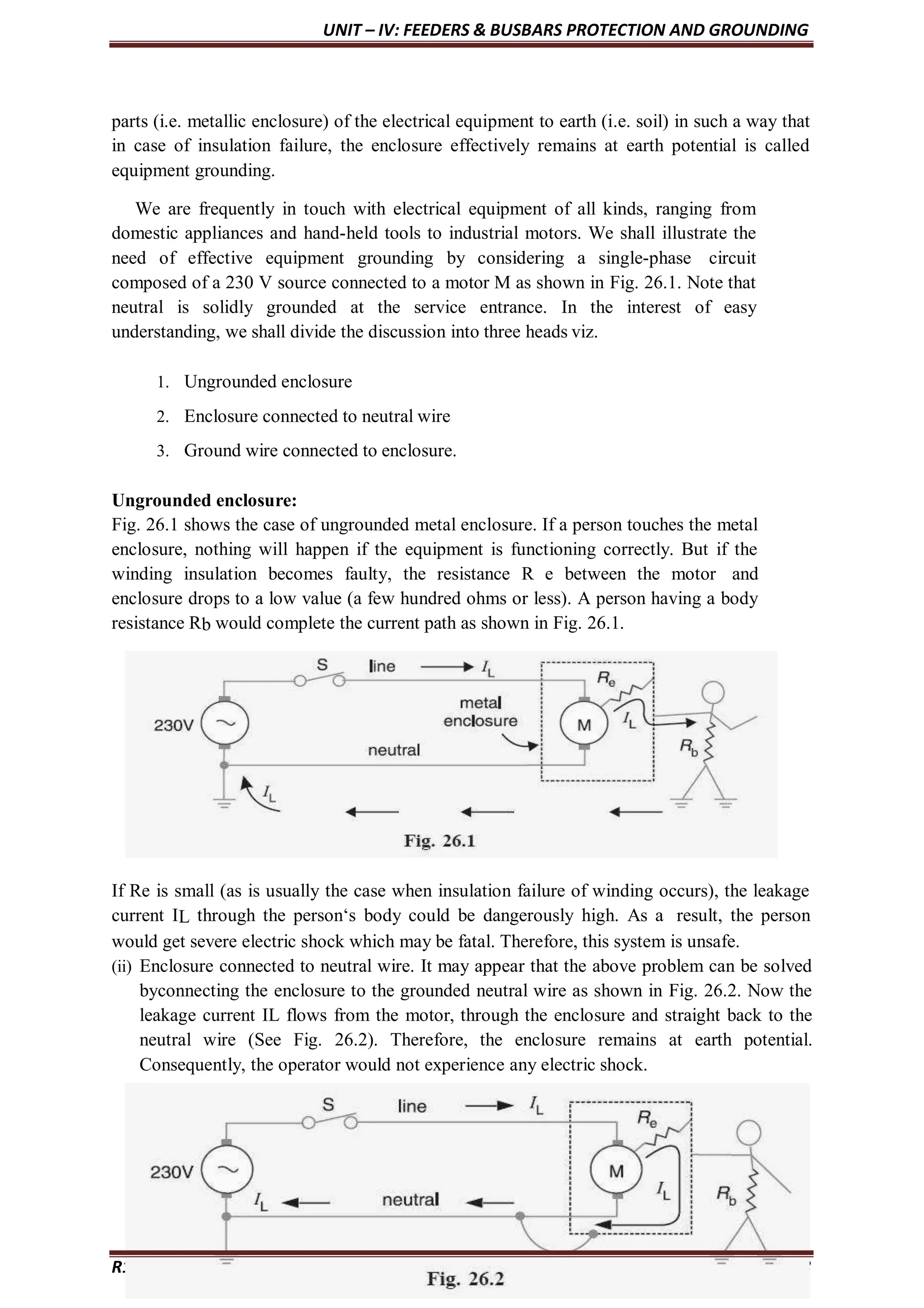 UNIT – IV: FEEDERS & BUSBARS PROTECTION AND GROUNDING
parts (i.e. metallic enclosure) of the electrical equipment to earth (i.e. soil) in such a way that
in case of insulation failure, the enclosure effectively remains at earth potential is called
equipment grounding.
We are frequently in touch with electrical equipment of all kinds, ranging from
domestic appliances and hand-held tools to industrial motors. We shall illustrate the
need of effective equipment grounding by considering a single-phase circuit
composed of a 230 V source connected to a motor M as shown in Fig. 26.1. Note that
neutral is solidly grounded at the service entrance. In the interest of easy
understanding, we shall divide the discussion into three heads viz.
1. Ungrounded enclosure
2. Enclosure connected to neutral wire
3. Ground wire connected to enclosure.
Ungrounded enclosure:
Fig. 26.1 shows the case of ungrounded metal enclosure. If a person touches the metal
enclosure, nothing will happen if the equipment is functioning correctly. But if the
winding insulation becomes faulty, the resistance R e between the motor and
enclosure drops to a low value (a few hundred ohms or less). A person having a body
resistance Rb would complete the current path as shown in Fig. 26.1.
If Re is small (as is usually the case when insulation failure of winding occurs), the leakage
current IL through the person‘s body could be dangerously high. As a result, the person
would get severe electric shock which may be fatal. Therefore, this system is unsafe.
(ii) Enclosure connected to neutral wire. It may appear that the above problem can be solved
byconnecting the enclosure to the grounded neutral wire as shown in Fig. 26.2. Now the
leakage current IL flows from the motor, through the enclosure and straight back to the
neutral wire (See Fig. 26.2). Therefore, the enclosure remains at earth potential.
Consequently, the operator would not experience any electric shock.
R17 - SWITCHGEAR & PROTECTION drafted by Dr. KAMAL Page 108
 