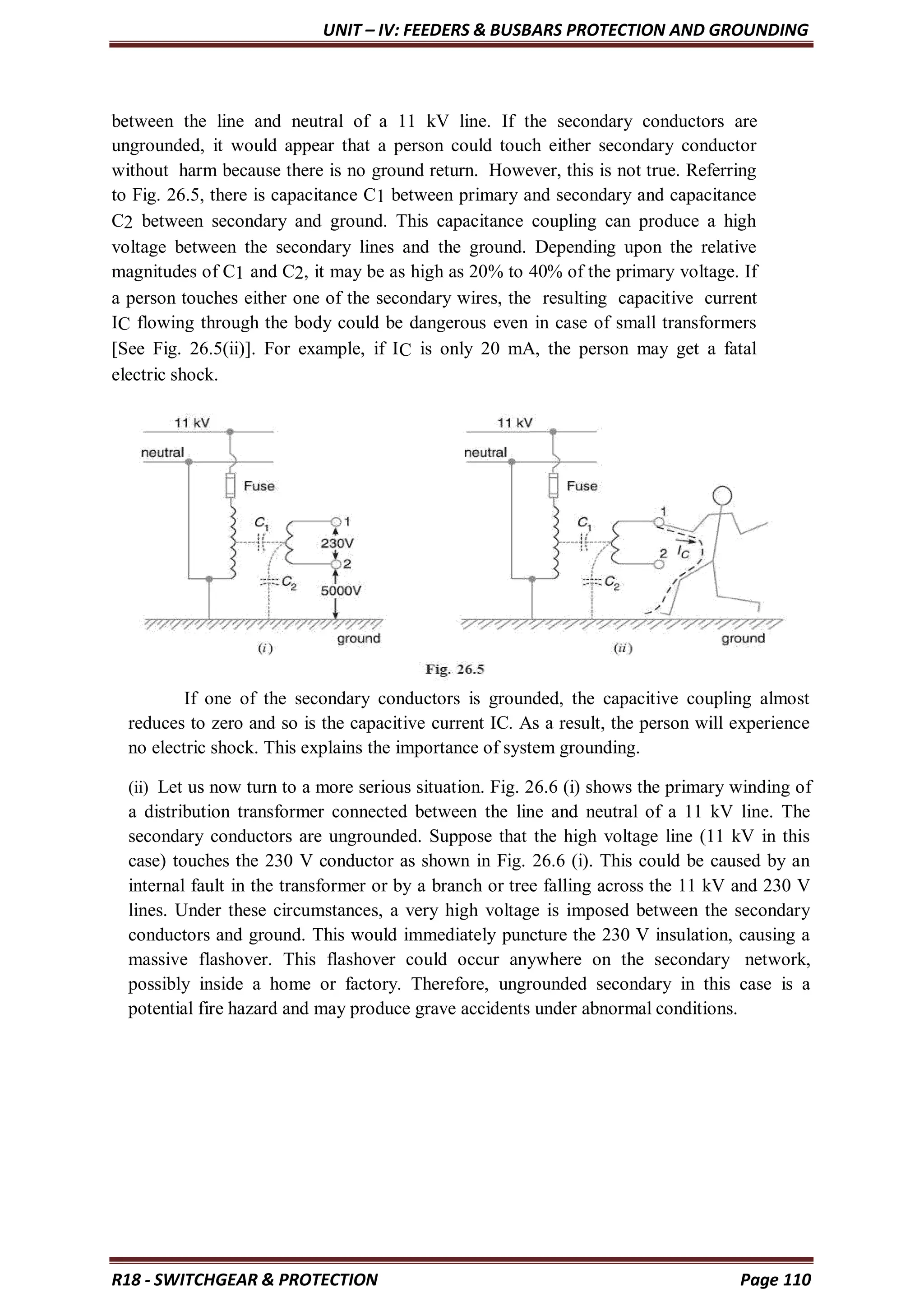 UNIT – IV: FEEDERS & BUSBARS PROTECTION AND GROUNDING
R18 - SWITCHGEAR & PROTECTION Page 110
between the line and neutral of a 11 kV line. If the secondary conductors are
ungrounded, it would appear that a person could touch either secondary conductor
without harm because there is no ground return. However, this is not true. Referring
to Fig. 26.5, there is capacitance C1 between primary and secondary and capacitance
C2 between secondary and ground. This capacitance coupling can produce a high
voltage between the secondary lines and the ground. Depending upon the relative
magnitudes of C1 and C2, it may be as high as 20% to 40% of the primary voltage. If
a person touches either one of the secondary wires, the resulting capacitive current
IC flowing through the body could be dangerous even in case of small transformers
[See Fig. 26.5(ii)]. For example, if IC is only 20 mA, the person may get a fatal
electric shock.
If one of the secondary conductors is grounded, the capacitive coupling almost
reduces to zero and so is the capacitive current IC. As a result, the person will experience
no electric shock. This explains the importance of system grounding.
(ii) Let us now turn to a more serious situation. Fig. 26.6 (i) shows the primary winding of
a distribution transformer connected between the line and neutral of a 11 kV line. The
secondary conductors are ungrounded. Suppose that the high voltage line (11 kV in this
case) touches the 230 V conductor as shown in Fig. 26.6 (i). This could be caused by an
internal fault in the transformer or by a branch or tree falling across the 11 kV and 230 V
lines. Under these circumstances, a very high voltage is imposed between the secondary
conductors and ground. This would immediately puncture the 230 V insulation, causing a
massive flashover. This flashover could occur anywhere on the secondary network,
possibly inside a home or factory. Therefore, ungrounded secondary in this case is a
potential fire hazard and may produce grave accidents under abnormal conditions.
 