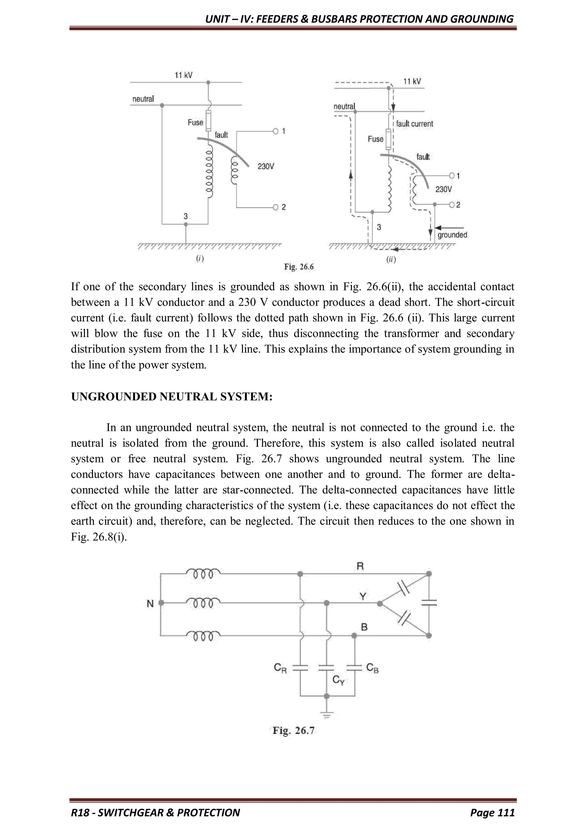 UNIT – IV: FEEDERS & BUSBARS PROTECTION AND GROUNDING
R18 - SWITCHGEAR & PROTECTION Page 111
If one of the secondary lines is grounded as shown in Fig. 26.6(ii), the accidental contact
between a 11 kV conductor and a 230 V conductor produces a dead short. The short-circuit
current (i.e. fault current) follows the dotted path shown in Fig. 26.6 (ii). This large current
will blow the fuse on the 11 kV side, thus disconnecting the transformer and secondary
distribution system from the 11 kV line. This explains the importance of system grounding in
the line of the power system.
UNGROUNDED NEUTRAL SYSTEM:
In an ungrounded neutral system, the neutral is not connected to the ground i.e. the
neutral is isolated from the ground. Therefore, this system is also called isolated neutral
system or free neutral system. Fig. 26.7 shows ungrounded neutral system. The line
conductors have capacitances between one another and to ground. The former are delta-
connected while the latter are star-connected. The delta-connected capacitances have little
effect on the grounding characteristics of the system (i.e. these capacitances do not effect the
earth circuit) and, therefore, can be neglected. The circuit then reduces to the one shown in
Fig. 26.8(i).
 