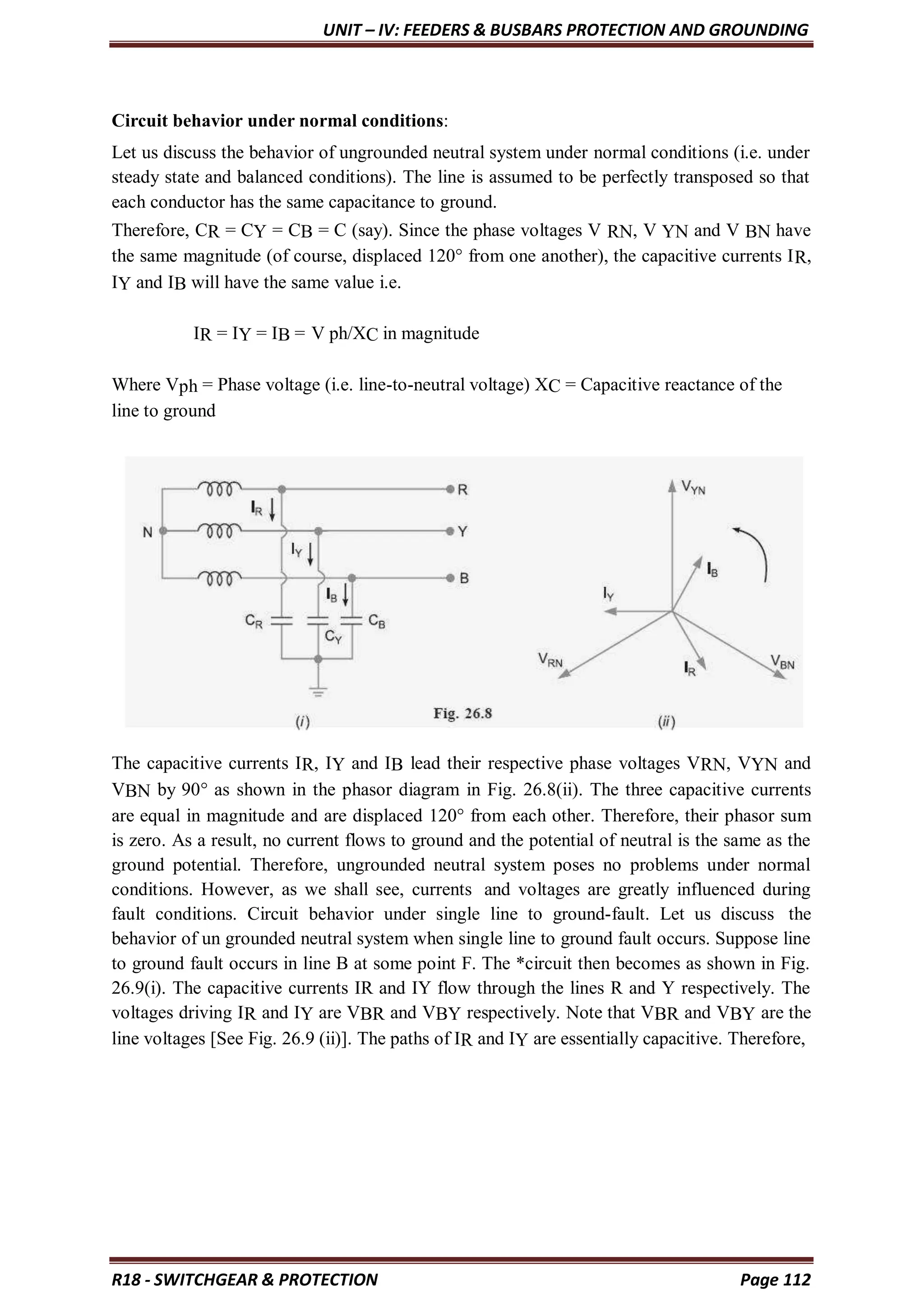 UNIT – IV: FEEDERS & BUSBARS PROTECTION AND GROUNDING
R18 - SWITCHGEAR & PROTECTION Page 112
Circuit behavior under normal conditions:
Let us discuss the behavior of ungrounded neutral system under normal conditions (i.e. under
steady state and balanced conditions). The line is assumed to be perfectly transposed so that
each conductor has the same capacitance to ground.
Therefore, CR = CY = CB = C (say). Since the phase voltages V RN, V YN and V BN have
the same magnitude (of course, displaced 120° from one another), the capacitive currents IR,
IY and IB will have the same value i.e.
IR = IY = IB = V ph/XC in magnitude
Where Vph = Phase voltage (i.e. line-to-neutral voltage) XC = Capacitive reactance of the
line to ground
The capacitive currents IR, IY and IB lead their respective phase voltages VRN, VYN and
VBN by 90° as shown in the phasor diagram in Fig. 26.8(ii). The three capacitive currents
are equal in magnitude and are displaced 120° from each other. Therefore, their phasor sum
is zero. As a result, no current flows to ground and the potential of neutral is the same as the
ground potential. Therefore, ungrounded neutral system poses no problems under normal
conditions. However, as we shall see, currents and voltages are greatly influenced during
fault conditions. Circuit behavior under single line to ground-fault. Let us discuss the
behavior of un grounded neutral system when single line to ground fault occurs. Suppose line
to ground fault occurs in line B at some point F. The *circuit then becomes as shown in Fig.
26.9(i). The capacitive currents IR and IY flow through the lines R and Y respectively. The
voltages driving IR and IY are VBR and VBY respectively. Note that VBR and VBY are the
line voltages [See Fig. 26.9 (ii)]. The paths of IR and IY are essentially capacitive. Therefore,
 