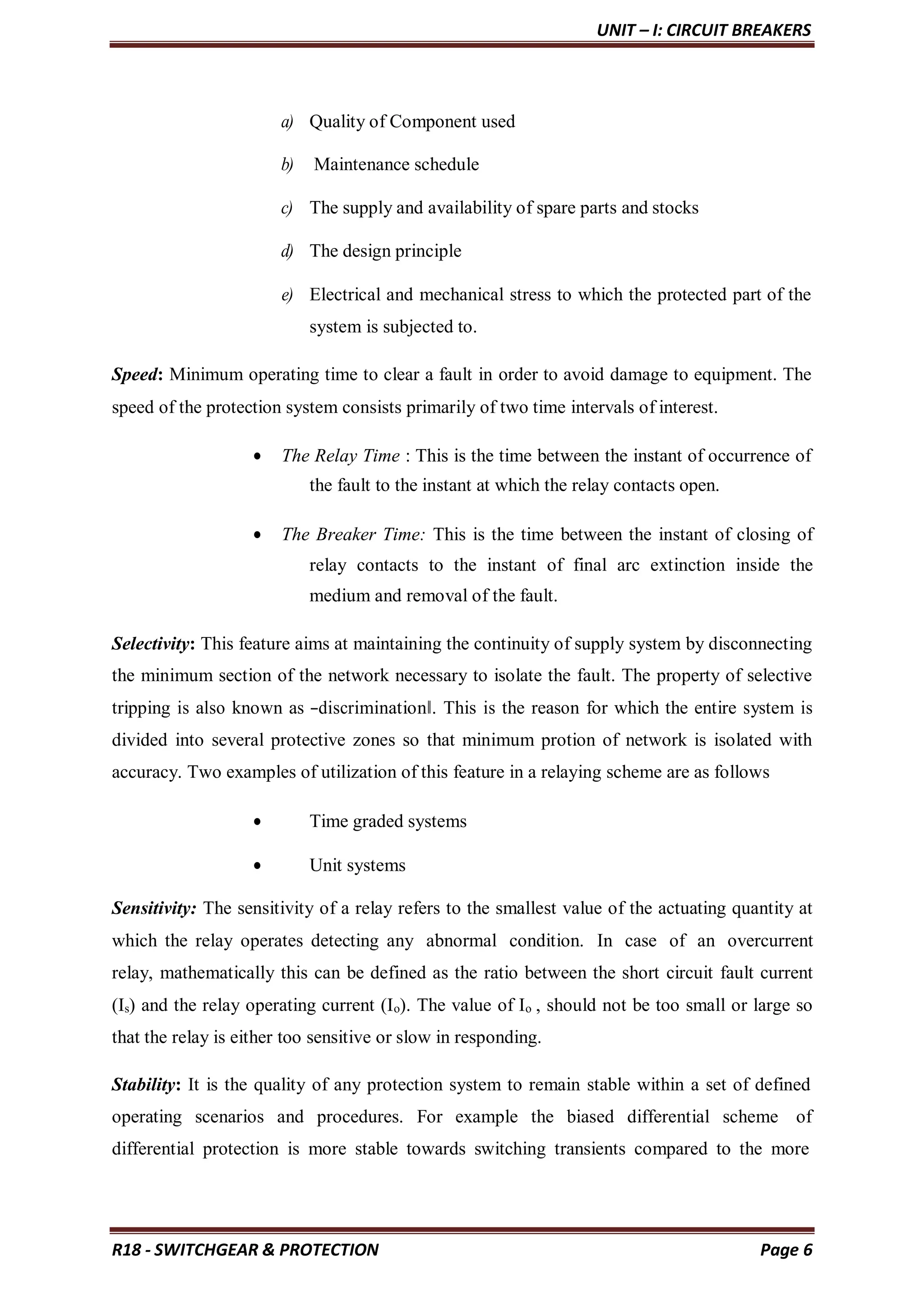 UNIT – I: CIRCUIT BREAKERS
R18 - SWITCHGEAR & PROTECTION Page 6
a) Quality of Component used
b) Maintenance schedule
c) The supply and availability of spare parts and stocks
d) The design principle
e) Electrical and mechanical stress to which the protected part of the
system is subjected to.
Speed: Minimum operating time to clear a fault in order to avoid damage to equipment. The
speed of the protection system consists primarily of two time intervals of interest.
 The Relay Time : This is the time between the instant of occurrence of
the fault to the instant at which the relay contacts open.
 The Breaker Time: This is the time between the instant of closing of
relay contacts to the instant of final arc extinction inside the
medium and removal of the fault.
Selectivity: This feature aims at maintaining the continuity of supply system by disconnecting
the minimum section of the network necessary to isolate the fault. The property of selective
tripping is also known as ―discrimination‖. This is the reason for which the entire system is
divided into several protective zones so that minimum protion of network is isolated with
accuracy. Two examples of utilization of this feature in a relaying scheme are as follows
 Time graded systems
 Unit systems
Sensitivity: The sensitivity of a relay refers to the smallest value of the actuating quantity at
which the relay operates detecting any abnormal condition. In case of an overcurrent
relay, mathematically this can be defined as the ratio between the short circuit fault current
(Is) and the relay operating current (Io). The value of Io , should not be too small or large so
that the relay is either too sensitive or slow in responding.
Stability: It is the quality of any protection system to remain stable within a set of defined
operating scenarios and procedures. For example the biased differential scheme of
differential protection is more stable towards switching transients compared to the more
 