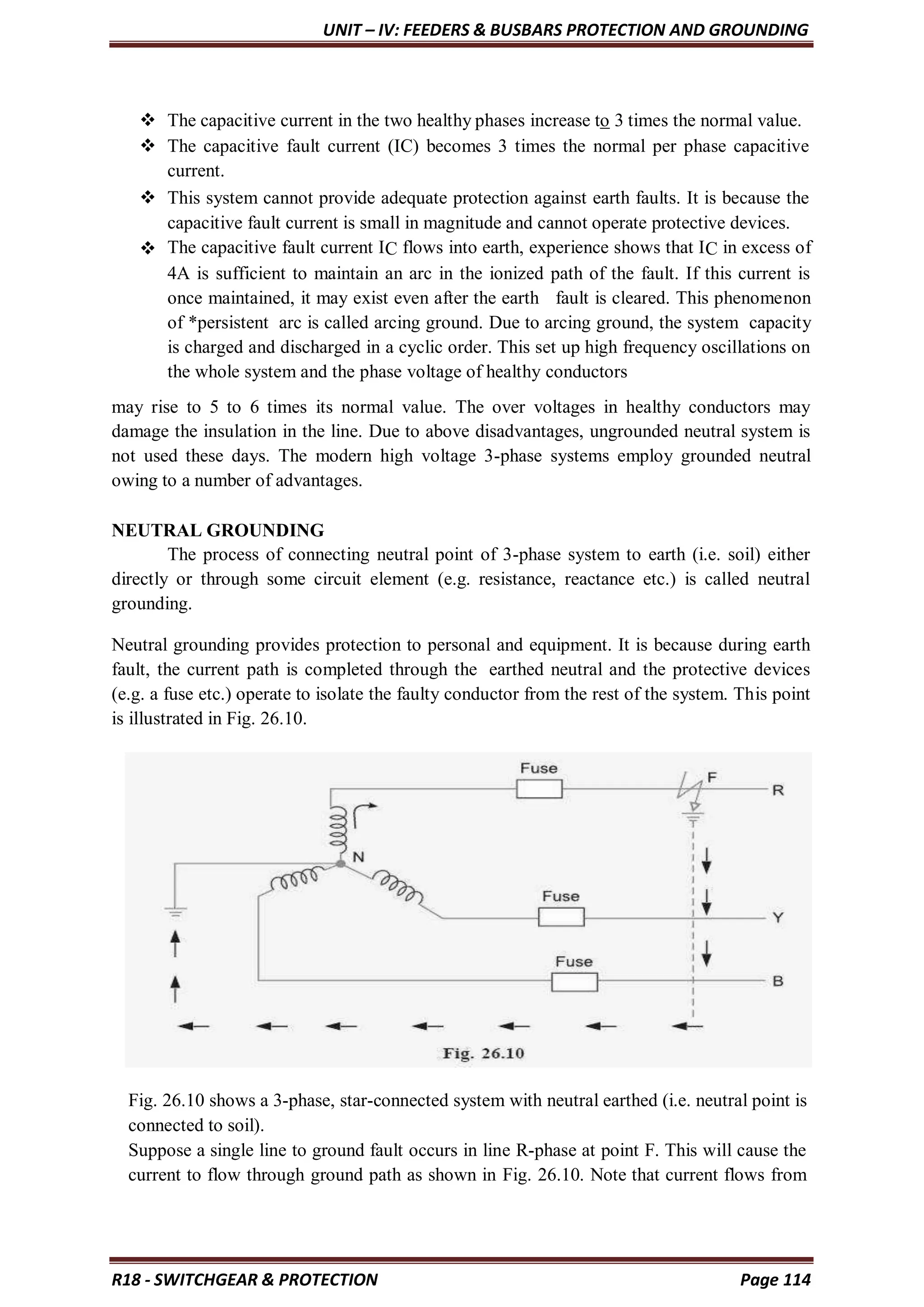 UNIT – IV: FEEDERS & BUSBARS PROTECTION AND GROUNDING
R18 - SWITCHGEAR & PROTECTION Page 114
 The capacitive current in the two healthy phases increase to 3 times the normal value.
 The capacitive fault current (IC) becomes 3 times the normal per phase capacitive
current.
 This system cannot provide adequate protection against earth faults. It is because the
capacitive fault current is small in magnitude and cannot operate protective devices.
 The capacitive fault current IC flows into earth, experience shows that IC in excess of
4A is sufficient to maintain an arc in the ionized path of the fault. If this current is
once maintained, it may exist even after the earth fault is cleared. This phenomenon
of *persistent arc is called arcing ground. Due to arcing ground, the system capacity
is charged and discharged in a cyclic order. This set up high frequency oscillations on
the whole system and the phase voltage of healthy conductors
may rise to 5 to 6 times its normal value. The over voltages in healthy conductors may
damage the insulation in the line. Due to above disadvantages, ungrounded neutral system is
not used these days. The modern high voltage 3-phase systems employ grounded neutral
owing to a number of advantages.
NEUTRAL GROUNDING
The process of connecting neutral point of 3-phase system to earth (i.e. soil) either
directly or through some circuit element (e.g. resistance, reactance etc.) is called neutral
grounding.
Neutral grounding provides protection to personal and equipment. It is because during earth
fault, the current path is completed through the earthed neutral and the protective devices
(e.g. a fuse etc.) operate to isolate the faulty conductor from the rest of the system. This point
is illustrated in Fig. 26.10.
Fig. 26.10 shows a 3-phase, star-connected system with neutral earthed (i.e. neutral point is
connected to soil).
Suppose a single line to ground fault occurs in line R-phase at point F. This will cause the
current to flow through ground path as shown in Fig. 26.10. Note that current flows from
 