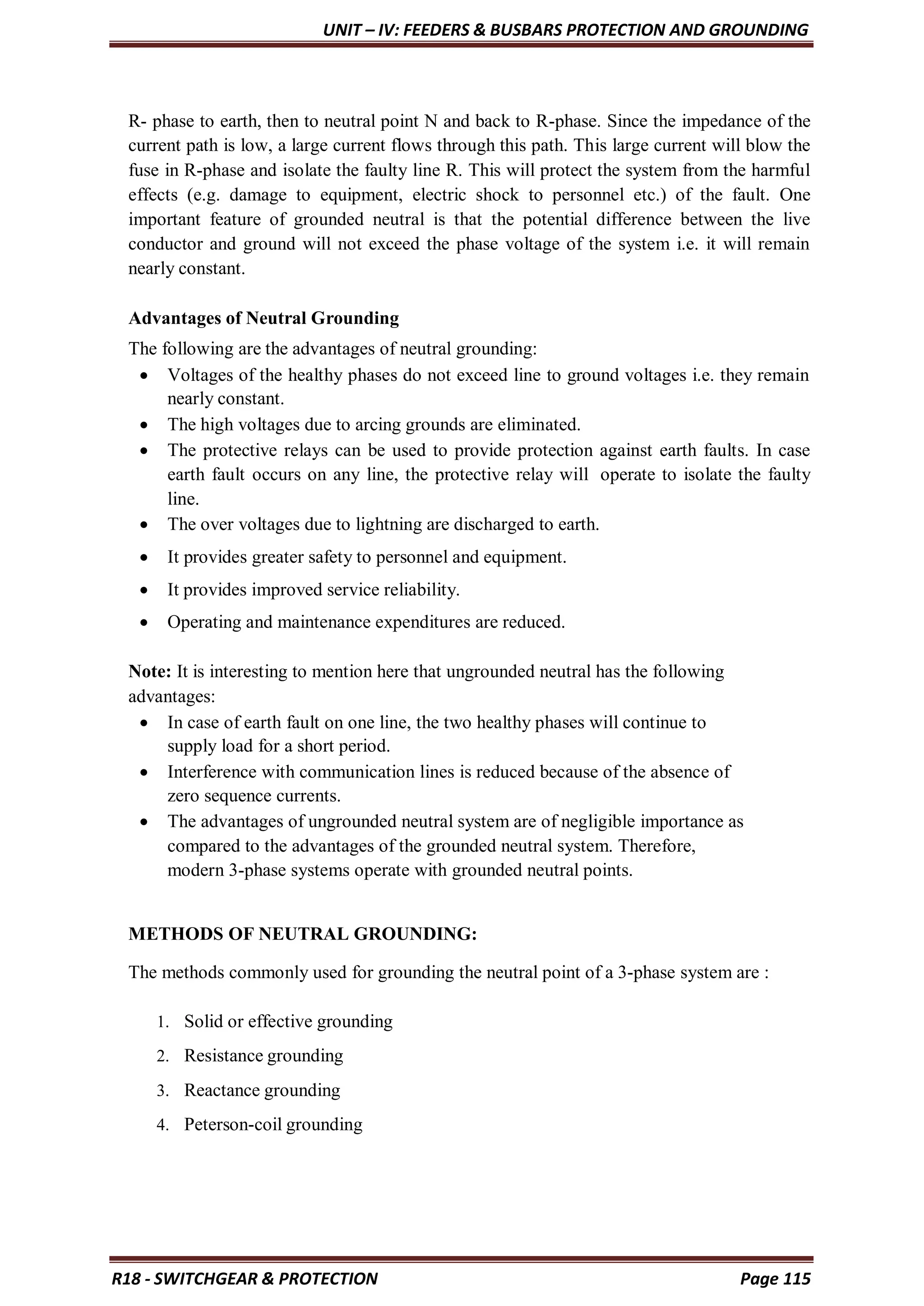 UNIT – IV: FEEDERS & BUSBARS PROTECTION AND GROUNDING
R18 - SWITCHGEAR & PROTECTION Page 115
R- phase to earth, then to neutral point N and back to R-phase. Since the impedance of the
current path is low, a large current flows through this path. This large current will blow the
fuse in R-phase and isolate the faulty line R. This will protect the system from the harmful
effects (e.g. damage to equipment, electric shock to personnel etc.) of the fault. One
important feature of grounded neutral is that the potential difference between the live
conductor and ground will not exceed the phase voltage of the system i.e. it will remain
nearly constant.
Advantages of Neutral Grounding
The following are the advantages of neutral grounding:
 Voltages of the healthy phases do not exceed line to ground voltages i.e. they remain
nearly constant.
 The high voltages due to arcing grounds are eliminated.
 The protective relays can be used to provide protection against earth faults. In case
earth fault occurs on any line, the protective relay will operate to isolate the faulty
line.
 The over voltages due to lightning are discharged to earth.
 It provides greater safety to personnel and equipment.
 It provides improved service reliability.
 Operating and maintenance expenditures are reduced.
Note: It is interesting to mention here that ungrounded neutral has the following
advantages:
 In case of earth fault on one line, the two healthy phases will continue to
supply load for a short period.
 Interference with communication lines is reduced because of the absence of
zero sequence currents.
 The advantages of ungrounded neutral system are of negligible importance as
compared to the advantages of the grounded neutral system. Therefore,
modern 3-phase systems operate with grounded neutral points.
METHODS OF NEUTRAL GROUNDING:
The methods commonly used for grounding the neutral point of a 3-phase system are :
1. Solid or effective grounding
2. Resistance grounding
3. Reactance grounding
4. Peterson-coil grounding
 