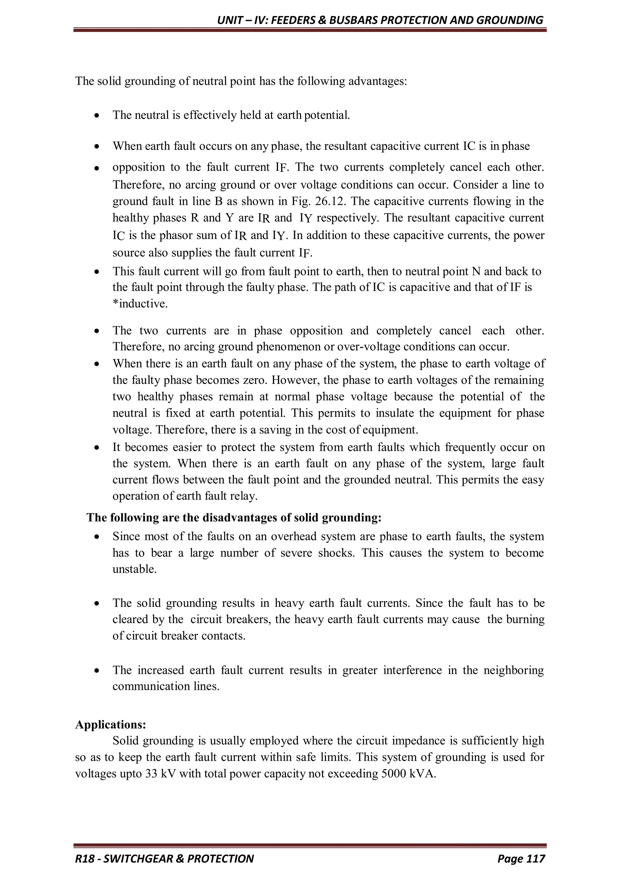 UNIT – IV: FEEDERS & BUSBARS PROTECTION AND GROUNDING
R18 - SWITCHGEAR & PROTECTION Page 117
The solid grounding of neutral point has the following advantages:
 The neutral is effectively held at earth potential.
 When earth fault occurs on any phase, the resultant capacitive current IC is in phase
 opposition to the fault current IF. The two currents completely cancel each other.
Therefore, no arcing ground or over voltage conditions can occur. Consider a line to
ground fault in line B as shown in Fig. 26.12. The capacitive currents flowing in the
healthy phases R and Y are IR and IY respectively. The resultant capacitive current
IC is the phasor sum of IR and IY. In addition to these capacitive currents, the power
source also supplies the fault current IF.
 This fault current will go from fault point to earth, then to neutral point N and back to
the fault point through the faulty phase. The path of IC is capacitive and that of IF is
*inductive.
 The two currents are in phase opposition and completely cancel each other.
Therefore, no arcing ground phenomenon or over-voltage conditions can occur.
 When there is an earth fault on any phase of the system, the phase to earth voltage of
the faulty phase becomes zero. However, the phase to earth voltages of the remaining
two healthy phases remain at normal phase voltage because the potential of the
neutral is fixed at earth potential. This permits to insulate the equipment for phase
voltage. Therefore, there is a saving in the cost of equipment.
 It becomes easier to protect the system from earth faults which frequently occur on
the system. When there is an earth fault on any phase of the system, large fault
current flows between the fault point and the grounded neutral. This permits the easy
operation of earth fault relay.
The following are the disadvantages of solid grounding:
 Since most of the faults on an overhead system are phase to earth faults, the system
has to bear a large number of severe shocks. This causes the system to become
unstable.
 The solid grounding results in heavy earth fault currents. Since the fault has to be
cleared by the circuit breakers, the heavy earth fault currents may cause the burning
of circuit breaker contacts.
 The increased earth fault current results in greater interference in the neighboring
communication lines.
Applications:
Solid grounding is usually employed where the circuit impedance is sufficiently high
so as to keep the earth fault current within safe limits. This system of grounding is used for
voltages upto 33 kV with total power capacity not exceeding 5000 kVA.
 