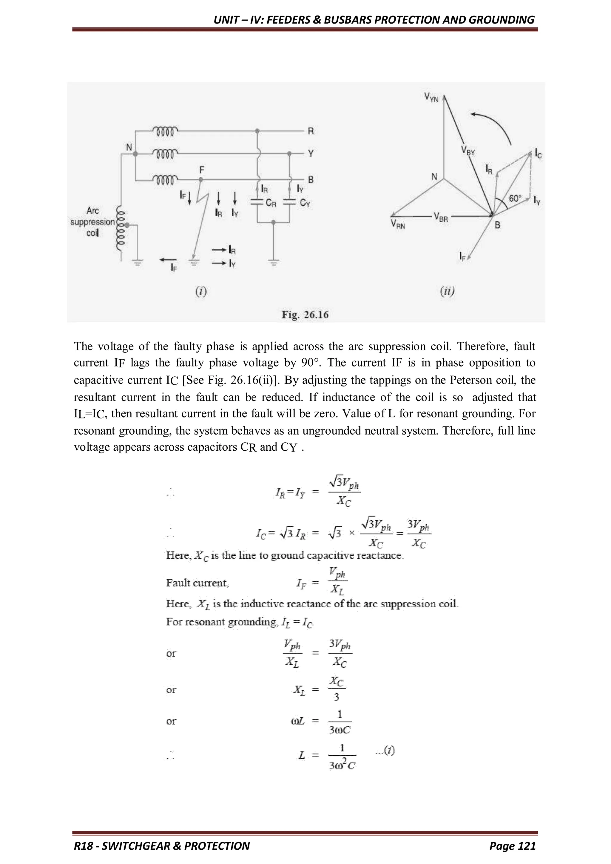 UNIT – IV: FEEDERS & BUSBARS PROTECTION AND GROUNDING
R18 - SWITCHGEAR & PROTECTION Page 121
The voltage of the faulty phase is applied across the arc suppression coil. Therefore, fault
current IF lags the faulty phase voltage by 90°. The current IF is in phase opposition to
capacitive current IC [See Fig. 26.16(ii)]. By adjusting the tappings on the Peterson coil, the
resultant current in the fault can be reduced. If inductance of the coil is so adjusted that
IL=IC, then resultant current in the fault will be zero. Value of L for resonant grounding. For
resonant grounding, the system behaves as an ungrounded neutral system. Therefore, full line
voltage appears across capacitors CR and CY .
 