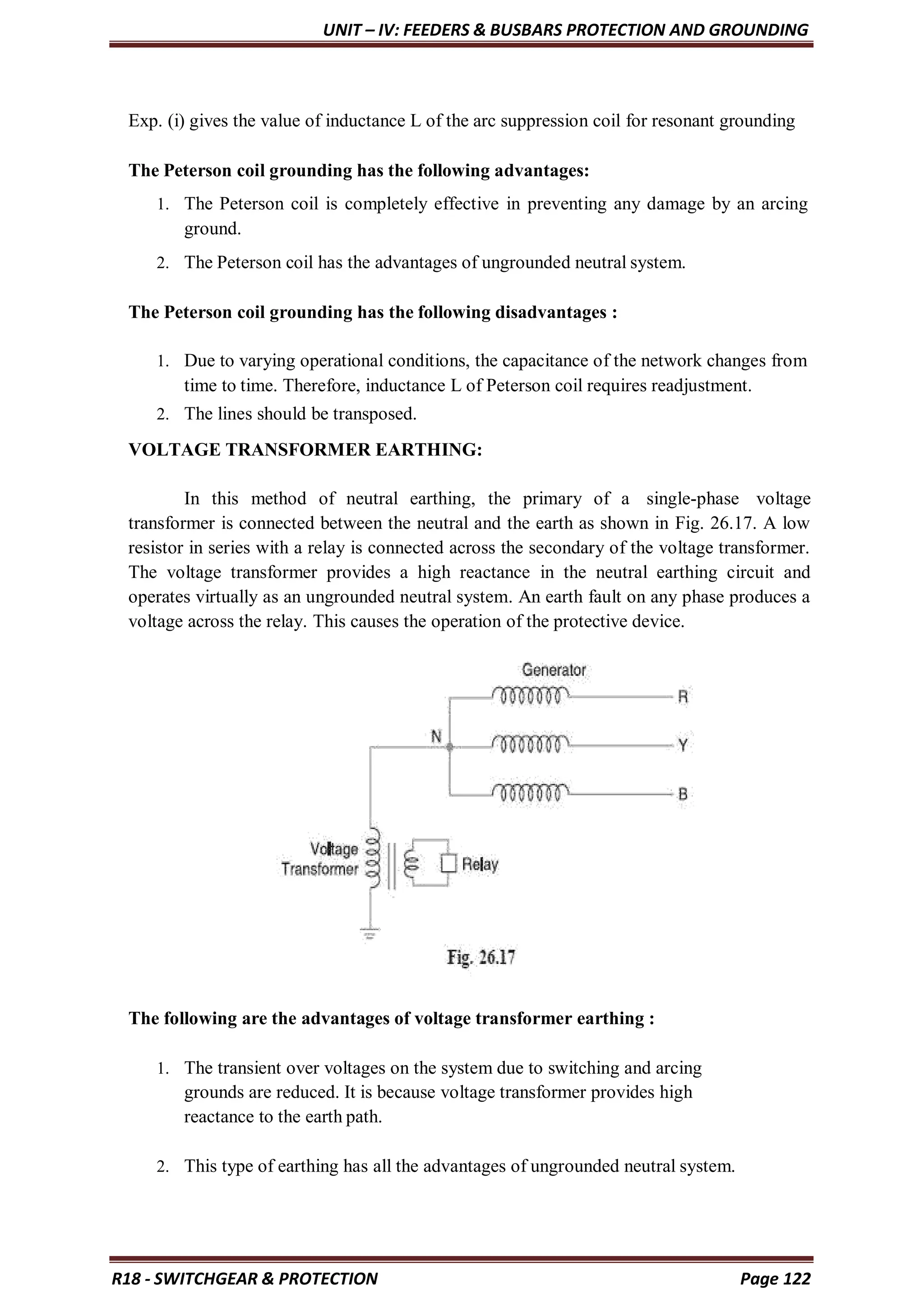 UNIT – IV: FEEDERS & BUSBARS PROTECTION AND GROUNDING
R18 - SWITCHGEAR & PROTECTION Page 122
Exp. (i) gives the value of inductance L of the arc suppression coil for resonant grounding
The Peterson coil grounding has the following advantages:
1. The Peterson coil is completely effective in preventing any damage by an arcing
ground.
2. The Peterson coil has the advantages of ungrounded neutral system.
The Peterson coil grounding has the following disadvantages :
1. Due to varying operational conditions, the capacitance of the network changes from
time to time. Therefore, inductance L of Peterson coil requires readjustment.
2. The lines should be transposed.
VOLTAGE TRANSFORMER EARTHING:
In this method of neutral earthing, the primary of a single-phase voltage
transformer is connected between the neutral and the earth as shown in Fig. 26.17. A low
resistor in series with a relay is connected across the secondary of the voltage transformer.
The voltage transformer provides a high reactance in the neutral earthing circuit and
operates virtually as an ungrounded neutral system. An earth fault on any phase produces a
voltage across the relay. This causes the operation of the protective device.
The following are the advantages of voltage transformer earthing :
1. The transient over voltages on the system due to switching and arcing
grounds are reduced. It is because voltage transformer provides high
reactance to the earth path.
2. This type of earthing has all the advantages of ungrounded neutral system.
 