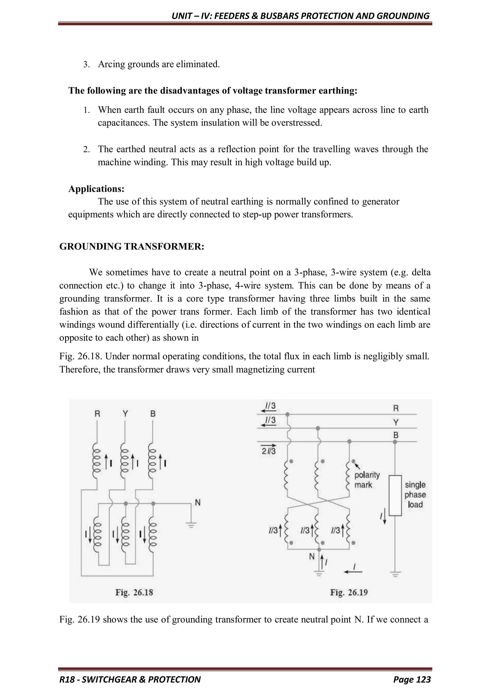 UNIT – IV: FEEDERS & BUSBARS PROTECTION AND GROUNDING
R18 - SWITCHGEAR & PROTECTION Page 123
3. Arcing grounds are eliminated.
The following are the disadvantages of voltage transformer earthing:
1. When earth fault occurs on any phase, the line voltage appears across line to earth
capacitances. The system insulation will be overstressed.
2. The earthed neutral acts as a reflection point for the travelling waves through the
machine winding. This may result in high voltage build up.
Applications:
The use of this system of neutral earthing is normally confined to generator
equipments which are directly connected to step-up power transformers.
GROUNDING TRANSFORMER:
We sometimes have to create a neutral point on a 3-phase, 3-wire system (e.g. delta
connection etc.) to change it into 3-phase, 4-wire system. This can be done by means of a
grounding transformer. It is a core type transformer having three limbs built in the same
fashion as that of the power trans former. Each limb of the transformer has two identical
windings wound differentially (i.e. directions of current in the two windings on each limb are
opposite to each other) as shown in
Fig. 26.18. Under normal operating conditions, the total flux in each limb is negligibly small.
Therefore, the transformer draws very small magnetizing current
Fig. 26.19 shows the use of grounding transformer to create neutral point N. If we connect a
 