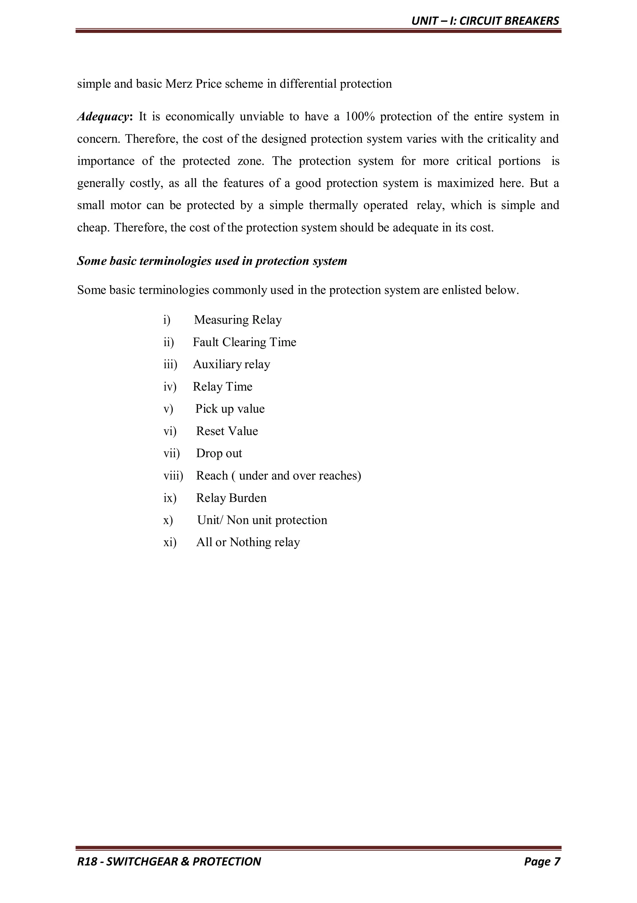 UNIT – I: CIRCUIT BREAKERS
R18 - SWITCHGEAR & PROTECTION Page 7
simple and basic Merz Price scheme in differential protection
Adequacy: It is economically unviable to have a 100% protection of the entire system in
concern. Therefore, the cost of the designed protection system varies with the criticality and
importance of the protected zone. The protection system for more critical portions is
generally costly, as all the features of a good protection system is maximized here. But a
small motor can be protected by a simple thermally operated relay, which is simple and
cheap. Therefore, the cost of the protection system should be adequate in its cost.
Some basic terminologies used in protection system
Some basic terminologies commonly used in the protection system are enlisted below.
i) Measuring Relay
ii) Fault Clearing Time
iii) Auxiliary relay
iv) Relay Time
v) Pick up value
vi) Reset Value
vii) Drop out
viii) Reach ( under and over reaches)
ix) Relay Burden
x) Unit/ Non unit protection
xi) All or Nothing relay
 