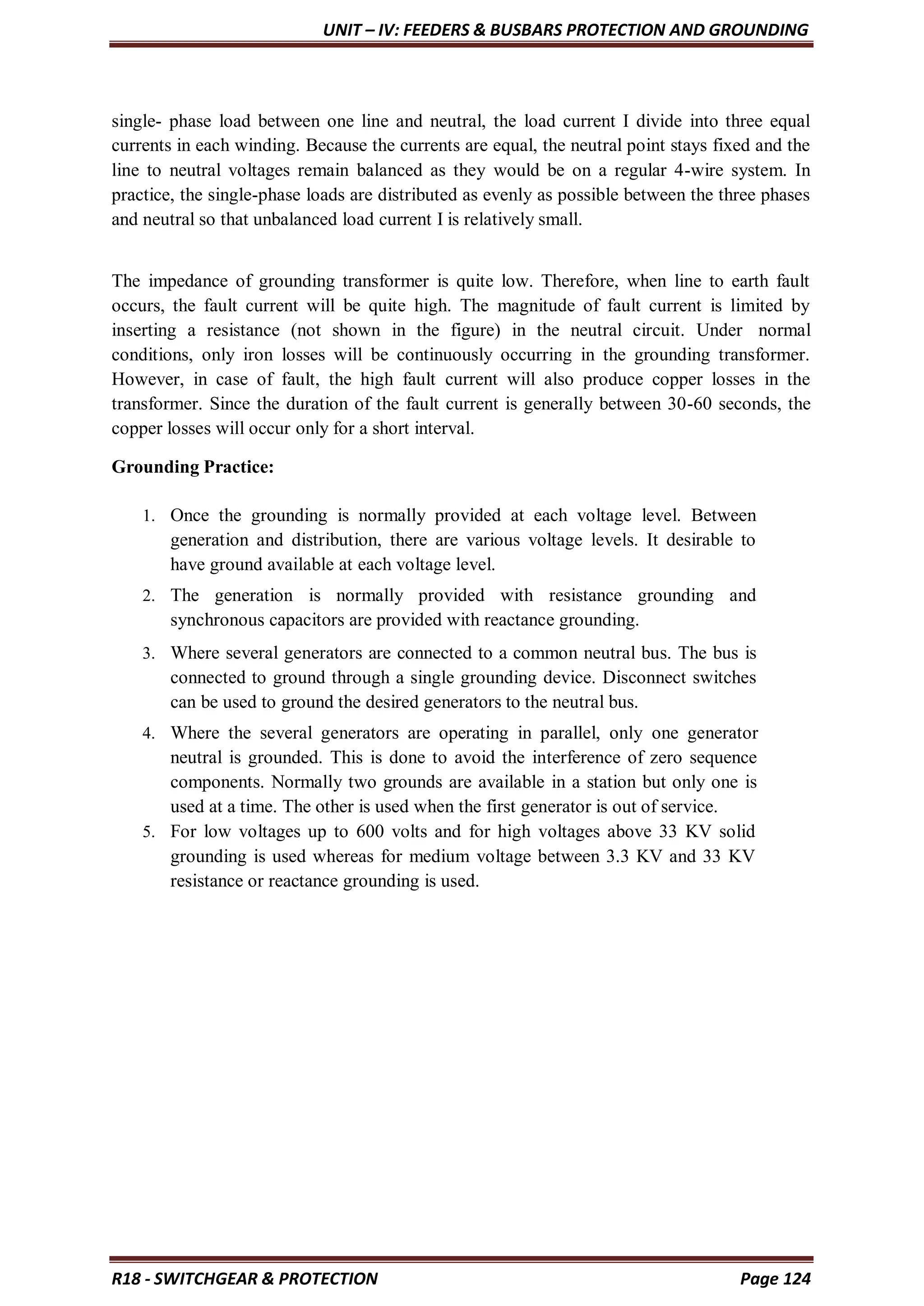 UNIT – IV: FEEDERS & BUSBARS PROTECTION AND GROUNDING
R18 - SWITCHGEAR & PROTECTION Page 124
single- phase load between one line and neutral, the load current I divide into three equal
currents in each winding. Because the currents are equal, the neutral point stays fixed and the
line to neutral voltages remain balanced as they would be on a regular 4-wire system. In
practice, the single-phase loads are distributed as evenly as possible between the three phases
and neutral so that unbalanced load current I is relatively small.
The impedance of grounding transformer is quite low. Therefore, when line to earth fault
occurs, the fault current will be quite high. The magnitude of fault current is limited by
inserting a resistance (not shown in the figure) in the neutral circuit. Under normal
conditions, only iron losses will be continuously occurring in the grounding transformer.
However, in case of fault, the high fault current will also produce copper losses in the
transformer. Since the duration of the fault current is generally between 30-60 seconds, the
copper losses will occur only for a short interval.
Grounding Practice:
1. Once the grounding is normally provided at each voltage level. Between
generation and distribution, there are various voltage levels. It desirable to
have ground available at each voltage level.
2. The generation is normally provided with resistance grounding and
synchronous capacitors are provided with reactance grounding.
3. Where several generators are connected to a common neutral bus. The bus is
connected to ground through a single grounding device. Disconnect switches
can be used to ground the desired generators to the neutral bus.
4. Where the several generators are operating in parallel, only one generator
neutral is grounded. This is done to avoid the interference of zero sequence
components. Normally two grounds are available in a station but only one is
used at a time. The other is used when the first generator is out of service.
5. For low voltages up to 600 volts and for high voltages above 33 KV solid
grounding is used whereas for medium voltage between 3.3 KV and 33 KV
resistance or reactance grounding is used.
 