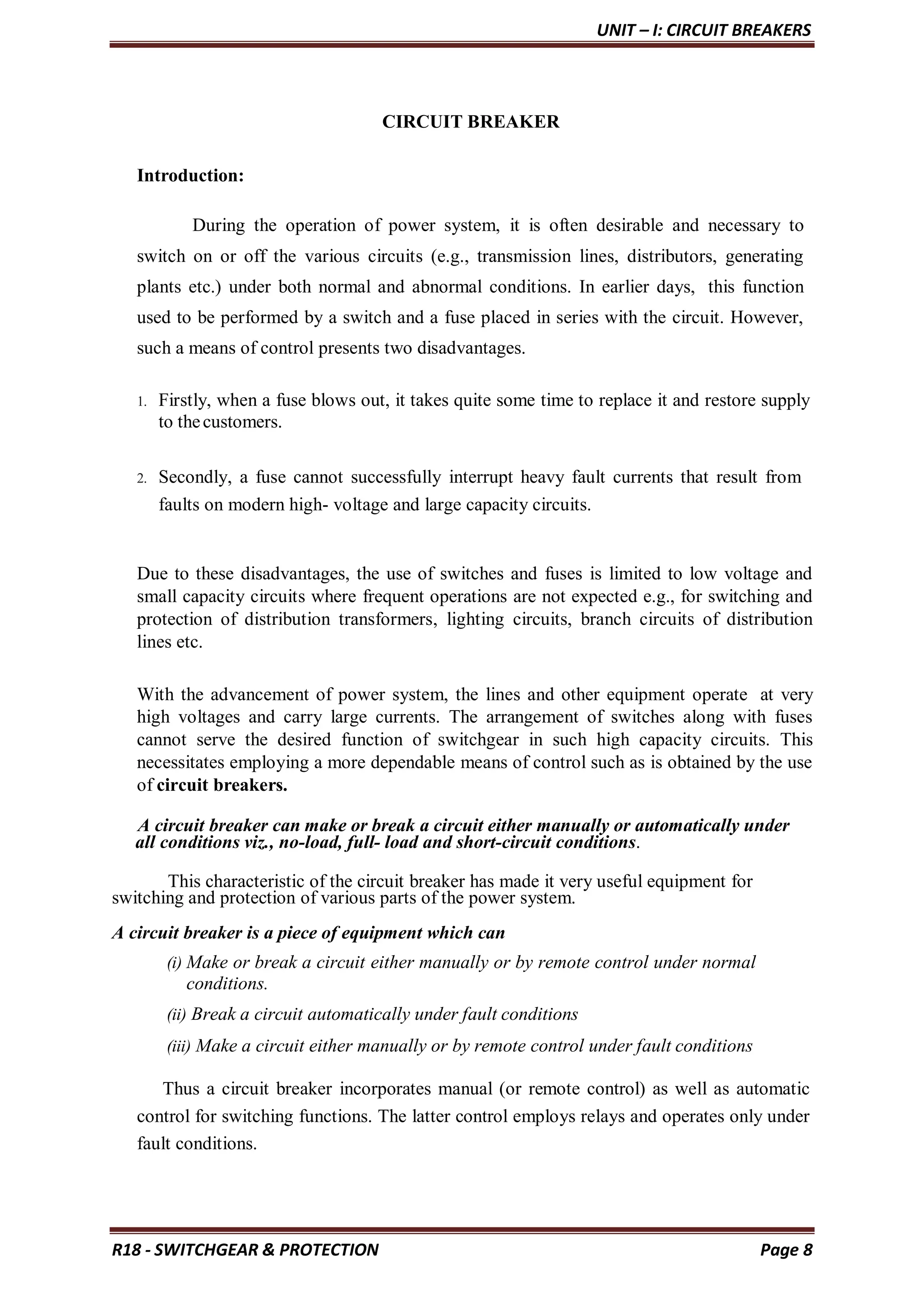 UNIT – I: CIRCUIT BREAKERS
R18 - SWITCHGEAR & PROTECTION Page 8
CIRCUIT BREAKER
Introduction:
During the operation of power system, it is often desirable and necessary to
switch on or off the various circuits (e.g., transmission lines, distributors, generating
plants etc.) under both normal and abnormal conditions. In earlier days, this function
used to be performed by a switch and a fuse placed in series with the circuit. However,
such a means of control presents two disadvantages.
1. Firstly, when a fuse blows out, it takes quite some time to replace it and restore supply
to thecustomers.
2. Secondly, a fuse cannot successfully interrupt heavy fault currents that result from
faults on modern high- voltage and large capacity circuits.
Due to these disadvantages, the use of switches and fuses is limited to low voltage and
small capacity circuits where frequent operations are not expected e.g., for switching and
protection of distribution transformers, lighting circuits, branch circuits of distribution
lines etc.
With the advancement of power system, the lines and other equipment operate at very
high voltages and carry large currents. The arrangement of switches along with fuses
cannot serve the desired function of switchgear in such high capacity circuits. This
necessitates employing a more dependable means of control such as is obtained by the use
of circuit breakers.
A circuit breaker can make or break a circuit either manually or automatically under
all conditions viz., no-load, full- load and short-circuit conditions.
This characteristic of the circuit breaker has made it very useful equipment for
switching and protection of various parts of the power system.
A circuit breaker is a piece of equipment which can
(i) Make or break a circuit either manually or by remote control under normal
conditions.
(ii) Break a circuit automatically under fault conditions
(iii) Make a circuit either manually or by remote control under fault conditions
Thus a circuit breaker incorporates manual (or remote control) as well as automatic
control for switching functions. The latter control employs relays and operates only under
fault conditions.
 