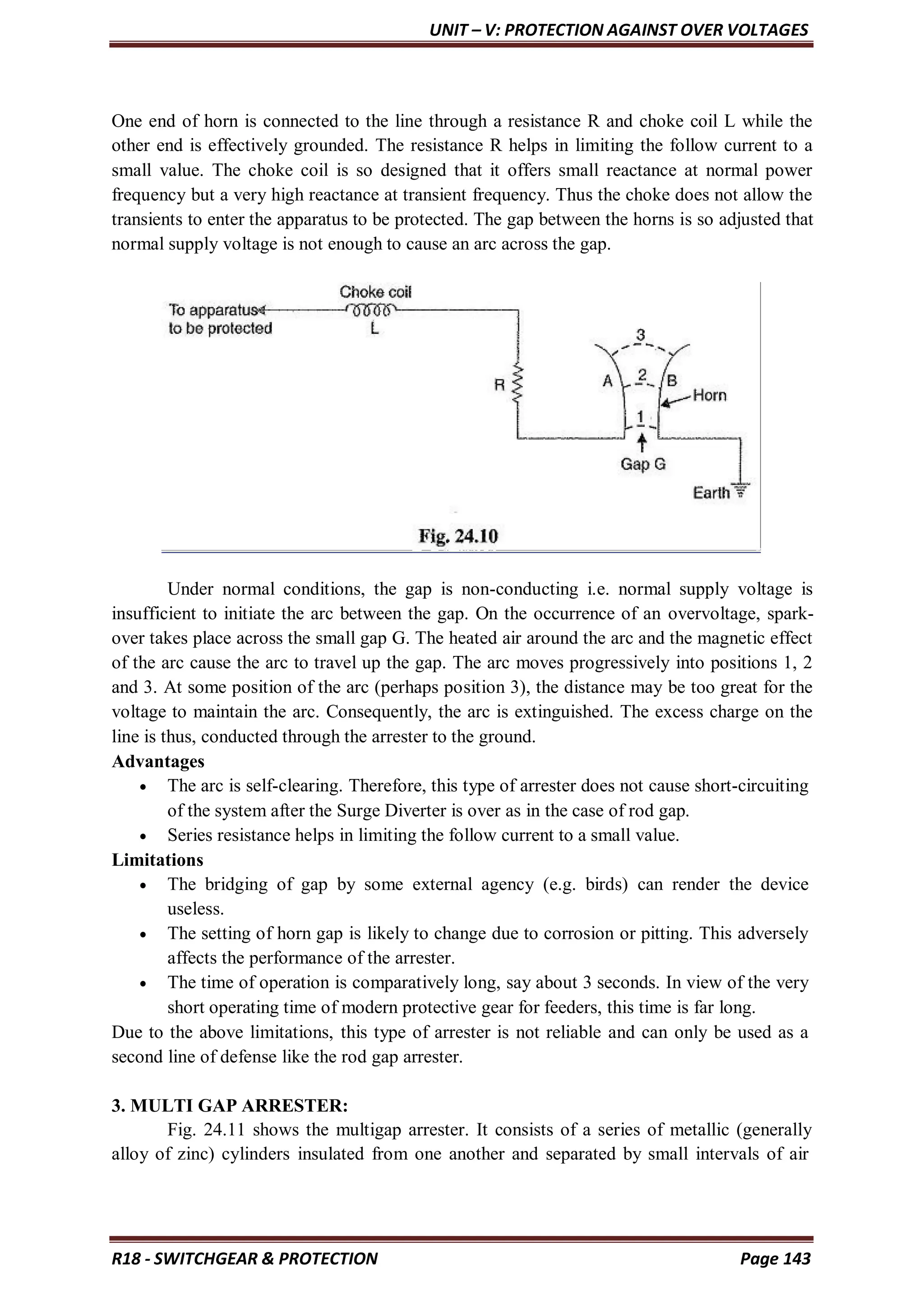UNIT – V: PROTECTION AGAINST OVER VOLTAGES
R18 - SWITCHGEAR & PROTECTION Page 143
One end of horn is connected to the line through a resistance R and choke coil L while the
other end is effectively grounded. The resistance R helps in limiting the follow current to a
small value. The choke coil is so designed that it offers small reactance at normal power
frequency but a very high reactance at transient frequency. Thus the choke does not allow the
transients to enter the apparatus to be protected. The gap between the horns is so adjusted that
normal supply voltage is not enough to cause an arc across the gap.
Under normal conditions, the gap is non-conducting i.e. normal supply voltage is
insufficient to initiate the arc between the gap. On the occurrence of an overvoltage, spark-
over takes place across the small gap G. The heated air around the arc and the magnetic effect
of the arc cause the arc to travel up the gap. The arc moves progressively into positions 1, 2
and 3. At some position of the arc (perhaps position 3), the distance may be too great for the
voltage to maintain the arc. Consequently, the arc is extinguished. The excess charge on the
line is thus, conducted through the arrester to the ground.
Advantages
 The arc is self-clearing. Therefore, this type of arrester does not cause short-circuiting
of the system after the Surge Diverter is over as in the case of rod gap.
 Series resistance helps in limiting the follow current to a small value.
Limitations
 The bridging of gap by some external agency (e.g. birds) can render the device
useless.
 The setting of horn gap is likely to change due to corrosion or pitting. This adversely
affects the performance of the arrester.
 The time of operation is comparatively long, say about 3 seconds. In view of the very
short operating time of modern protective gear for feeders, this time is far long.
Due to the above limitations, this type of arrester is not reliable and can only be used as a
second line of defense like the rod gap arrester.
3. MULTI GAP ARRESTER:
Fig. 24.11 shows the multigap arrester. It consists of a series of metallic (generally
alloy of zinc) cylinders insulated from one another and separated by small intervals of air
 