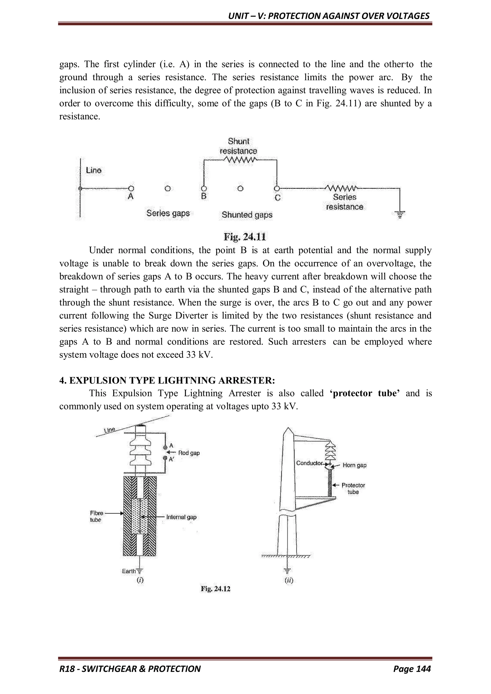 UNIT – V: PROTECTION AGAINST OVER VOLTAGES
R18 - SWITCHGEAR & PROTECTION Page 144
gaps. The first cylinder (i.e. A) in the series is connected to the line and the other,
to the
ground through a series resistance. The series resistance limits the power arc. By the
inclusion of series resistance, the degree of protection against travelling waves is reduced. In
order to overcome this difficulty, some of the gaps (B to C in Fig. 24.11) are shunted by a
resistance.
Under normal conditions, the point B is at earth potential and the normal supply
voltage is unable to break down the series gaps. On the occurrence of an overvoltage, the
breakdown of series gaps A to B occurs. The heavy current after breakdown will choose the
straight – through path to earth via the shunted gaps B and C, instead of the alternative path
through the shunt resistance. When the surge is over, the arcs B to C go out and any power
current following the Surge Diverter is limited by the two resistances (shunt resistance and
series resistance) which are now in series. The current is too small to maintain the arcs in the
gaps A to B and normal conditions are restored. Such arresters can be employed where
system voltage does not exceed 33 kV.
4. EXPULSION TYPE LIGHTNING ARRESTER:
This Expulsion Type Lightning Arrester is also called ‘protector tube’ and is
commonly used on system operating at voltages upto 33 kV.
 