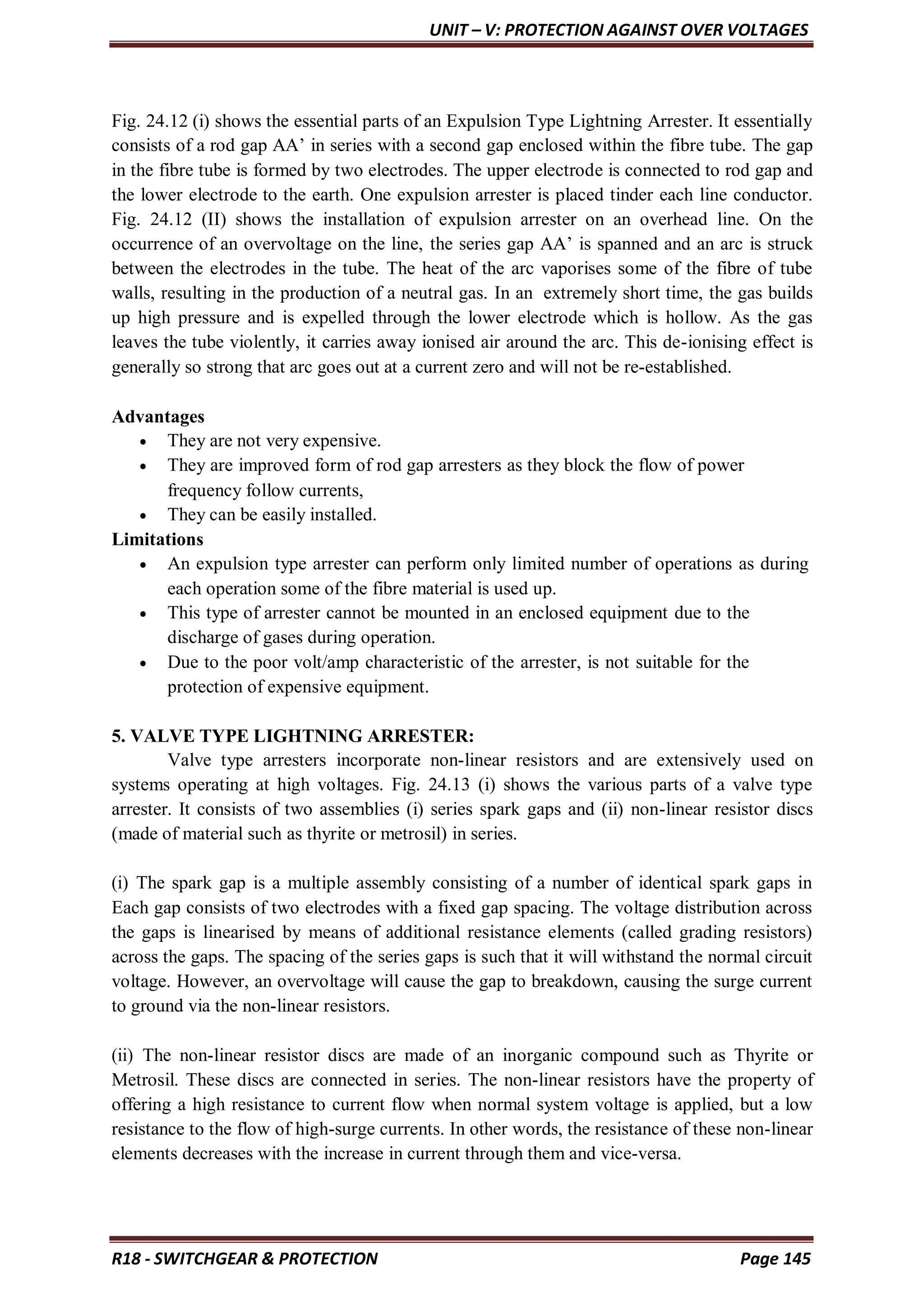UNIT – V: PROTECTION AGAINST OVER VOLTAGES
R18 - SWITCHGEAR & PROTECTION Page 145
Fig. 24.12 (i) shows the essential parts of an Expulsion Type Lightning Arrester. It essentially
consists of a rod gap AA’ in series with a second gap enclosed within the fibre tube. The gap
in the fibre tube is formed by two electrodes. The upper electrode is connected to rod gap and
the lower electrode to the earth. One expulsion arrester is placed tinder each line conductor.
Fig. 24.12 (II) shows the installation of expulsion arrester on an overhead line. On the
occurrence of an overvoltage on the line, the series gap AA’ is spanned and an arc is struck
between the electrodes in the tube. The heat of the arc vaporises some of the fibre of tube
walls, resulting in the production of a neutral gas. In an extremely short time, the gas builds
up high pressure and is expelled through the lower electrode which is hollow. As the gas
leaves the tube violently, it carries away ionised air around the arc. This de-ionising effect is
generally so strong that arc goes out at a current zero and will not be re-established.
Advantages
 They are not very expensive.
 They are improved form of rod gap arresters as they block the flow of power
frequency follow currents,
 They can be easily installed.
Limitations
 An expulsion type arrester can perform only limited number of operations as during
each operation some of the fibre material is used up.
 This type of arrester cannot be mounted in an enclosed equipment due to the
discharge of gases during operation.
 Due to the poor volt/amp characteristic of the arrester, is not suitable for the
protection of expensive equipment.
5. VALVE TYPE LIGHTNING ARRESTER:
Valve type arresters incorporate non-linear resistors and are extensively used on
systems operating at high voltages. Fig. 24.13 (i) shows the various parts of a valve type
arrester. It consists of two assemblies (i) series spark gaps and (ii) non-linear resistor discs
(made of material such as thyrite or metrosil) in series.
(i) The spark gap is a multiple assembly consisting of a number of identical spark gaps in
Each gap consists of two electrodes with a fixed gap spacing. The voltage distribution across
the gaps is linearised by means of additional resistance elements (called grading resistors)
across the gaps. The spacing of the series gaps is such that it will withstand the normal circuit
voltage. However, an overvoltage will cause the gap to breakdown, causing the surge current
to ground via the non-linear resistors.
(ii) The non-linear resistor discs are made of an inorganic compound such as Thyrite or
Metrosil. These discs are connected in series. The non-linear resistors have the property of
offering a high resistance to current flow when normal system voltage is applied, but a low
resistance to the flow of high-surge currents. In other words, the resistance of these non-linear
elements decreases with the increase in current through them and vice-versa.
 