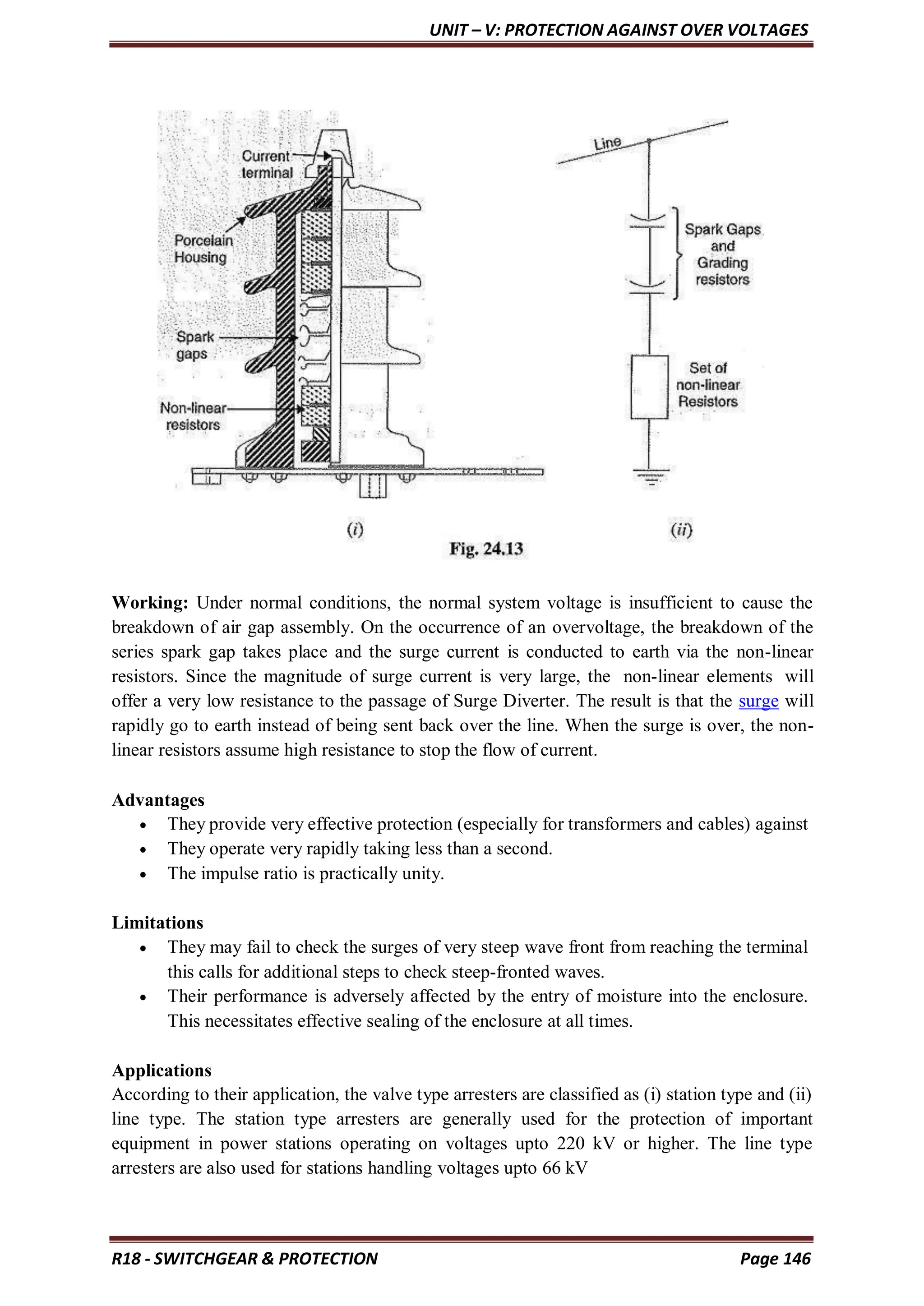 UNIT – V: PROTECTION AGAINST OVER VOLTAGES
R18 - SWITCHGEAR & PROTECTION Page 146
Working: Under normal conditions, the normal system voltage is insufficient to cause the
breakdown of air gap assembly. On the occurrence of an overvoltage, the breakdown of the
series spark gap takes place and the surge current is conducted to earth via the non-linear
resistors. Since the magnitude of surge current is very large, the non-linear elements will
offer a very low resistance to the passage of Surge Diverter. The result is that the surge will
rapidly go to earth instead of being sent back over the line. When the surge is over, the non-
linear resistors assume high resistance to stop the flow of current.
Advantages
 They provide very effective protection (especially for transformers and cables) against
 They operate very rapidly taking less than a second.
 The impulse ratio is practically unity.
Limitations
 They may fail to check the surges of very steep wave front from reaching the terminal
this calls for additional steps to check steep-fronted waves.
 Their performance is adversely affected by the entry of moisture into the enclosure.
This necessitates effective sealing of the enclosure at all times.
Applications
According to their application, the valve type arresters are classified as (i) station type and (ii)
line type. The station type arresters are generally used for the protection of important
equipment in power stations operating on voltages upto 220 kV or higher. The line type
arresters are also used for stations handling voltages upto 66 kV
 