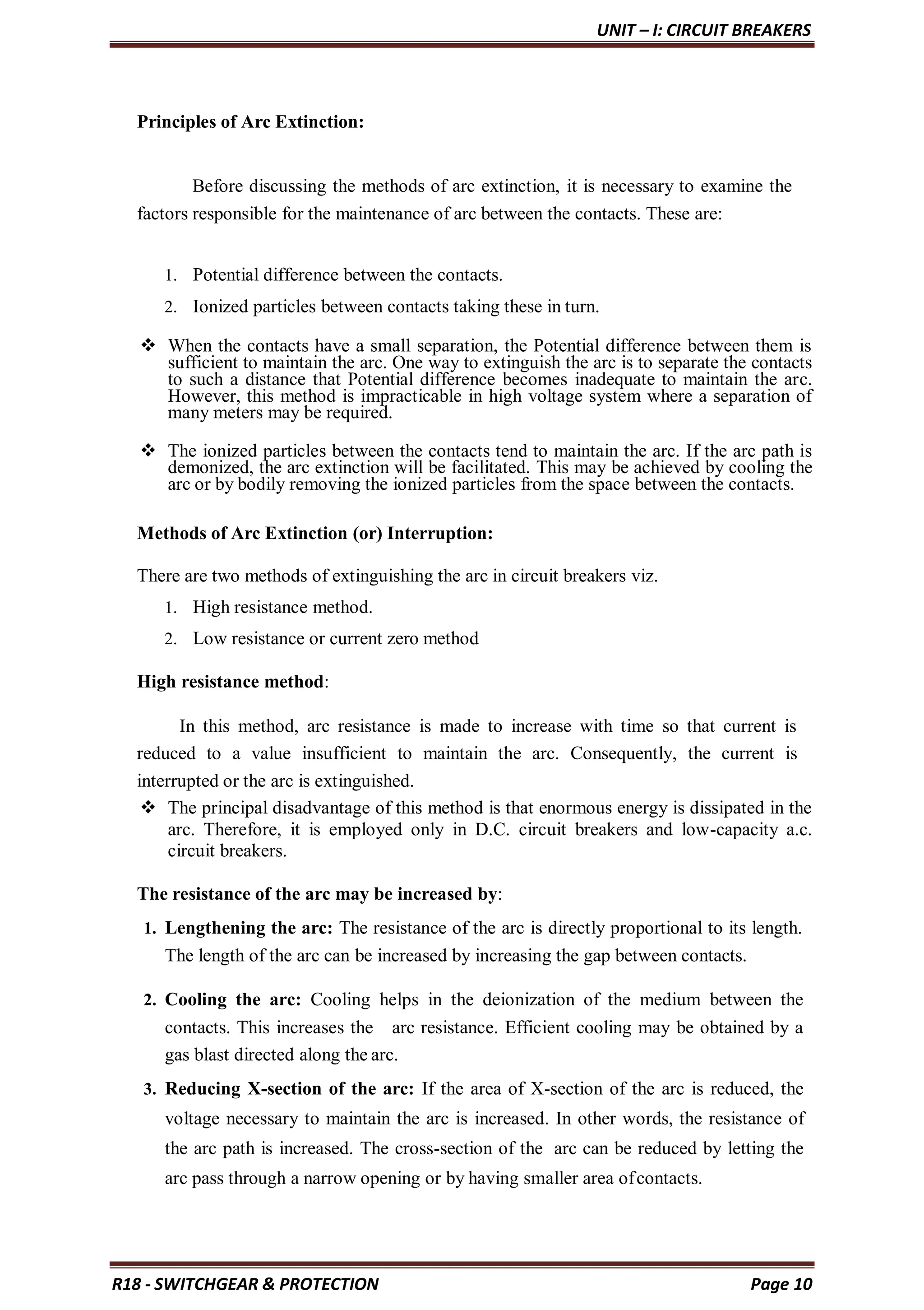 UNIT – I: CIRCUIT BREAKERS
R18 - SWITCHGEAR & PROTECTION Page 10
Principles of Arc Extinction:
Before discussing the methods of arc extinction, it is necessary to examine the
factors responsible for the maintenance of arc between the contacts. These are:
1. Potential difference between the contacts.
2. Ionized particles between contacts taking these in turn.
 When the contacts have a small separation, the Potential difference between them is
sufficient to maintain the arc. One way to extinguish the arc is to separate the contacts
to such a distance that Potential difference becomes inadequate to maintain the arc.
However, this method is impracticable in high voltage system where a separation of
many meters may be required.
 The ionized particles between the contacts tend to maintain the arc. If the arc path is
demonized, the arc extinction will be facilitated. This may be achieved by cooling the
arc or by bodily removing the ionized particles from the space between the contacts.
Methods of Arc Extinction (or) Interruption:
There are two methods of extinguishing the arc in circuit breakers viz.
1. High resistance method.
2. Low resistance or current zero method
High resistance method:
In this method, arc resistance is made to increase with time so that current is
reduced to a value insufficient to maintain the arc. Consequently, the current is
interrupted or the arc is extinguished.
 The principal disadvantage of this method is that enormous energy is dissipated in the
arc. Therefore, it is employed only in D.C. circuit breakers and low-capacity a.c.
circuit breakers.
The resistance of the arc may be increased by:
1. Lengthening the arc: The resistance of the arc is directly proportional to its length.
The length of the arc can be increased by increasing the gap between contacts.
2. Cooling the arc: Cooling helps in the deionization of the medium between the
contacts. This increases the arc resistance. Efficient cooling may be obtained by a
gas blast directed along the arc.
3. Reducing X-section of the arc: If the area of X-section of the arc is reduced, the
voltage necessary to maintain the arc is increased. In other words, the resistance of
the arc path is increased. The cross-section of the arc can be reduced by letting the
arc pass through a narrow opening or by having smaller area ofcontacts.
 