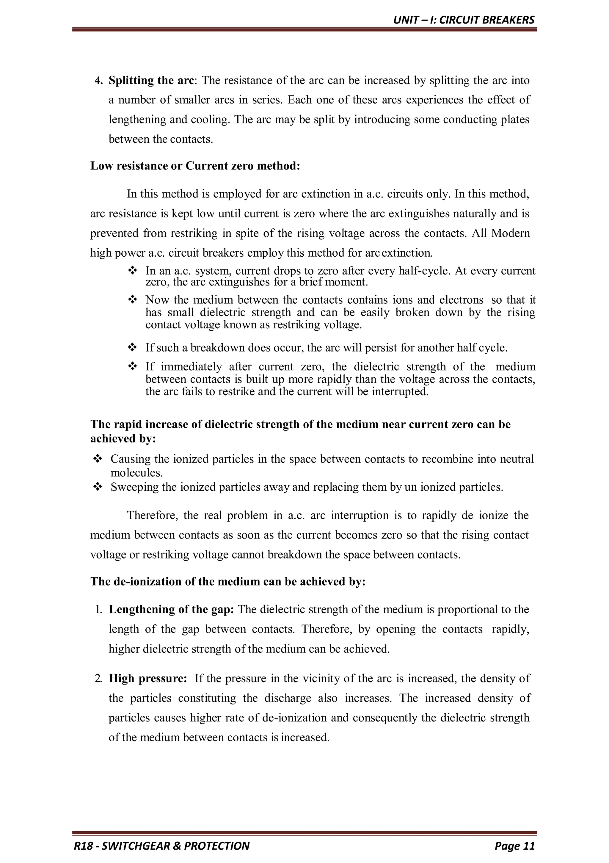 UNIT – I: CIRCUIT BREAKERS
R18 - SWITCHGEAR & PROTECTION Page 11
4. Splitting the arc: The resistance of the arc can be increased by splitting the arc into
a number of smaller arcs in series. Each one of these arcs experiences the effect of
lengthening and cooling. The arc may be split by introducing some conducting plates
between the contacts.
Low resistance or Current zero method:
In this method is employed for arc extinction in a.c. circuits only. In this method,
arc resistance is kept low until current is zero where the arc extinguishes naturally and is
prevented from restriking in spite of the rising voltage across the contacts. All Modern
high power a.c. circuit breakers employ this method for arcextinction.
 In an a.c. system, current drops to zero after every half-cycle. At every current
zero, the arc extinguishes for a brief moment.
 Now the medium between the contacts contains ions and electrons so that it
has small dielectric strength and can be easily broken down by the rising
contact voltage known as restriking voltage.
 If such a breakdown does occur, the arc will persist for another half cycle.
 If immediately after current zero, the dielectric strength of the medium
between contacts is built up more rapidly than the voltage across the contacts,
the arc fails to restrike and the current will be interrupted.
The rapid increase of dielectric strength of the medium near current zero can be
achieved by:
 Causing the ionized particles in the space between contacts to recombine into neutral
molecules.
 Sweeping the ionized particles away and replacing them by un ionized particles.
Therefore, the real problem in a.c. arc interruption is to rapidly de ionize the
medium between contacts as soon as the current becomes zero so that the rising contact
voltage or restriking voltage cannot breakdown the space between contacts.
The de-ionization of the medium can be achieved by:
1. Lengthening of the gap: The dielectric strength of the medium is proportional to the
length of the gap between contacts. Therefore, by opening the contacts rapidly,
higher dielectric strength of the medium can be achieved.
2. High pressure: If the pressure in the vicinity of the arc is increased, the density of
the particles constituting the discharge also increases. The increased density of
particles causes higher rate of de-ionization and consequently the dielectric strength
of the medium between contacts is increased.
 