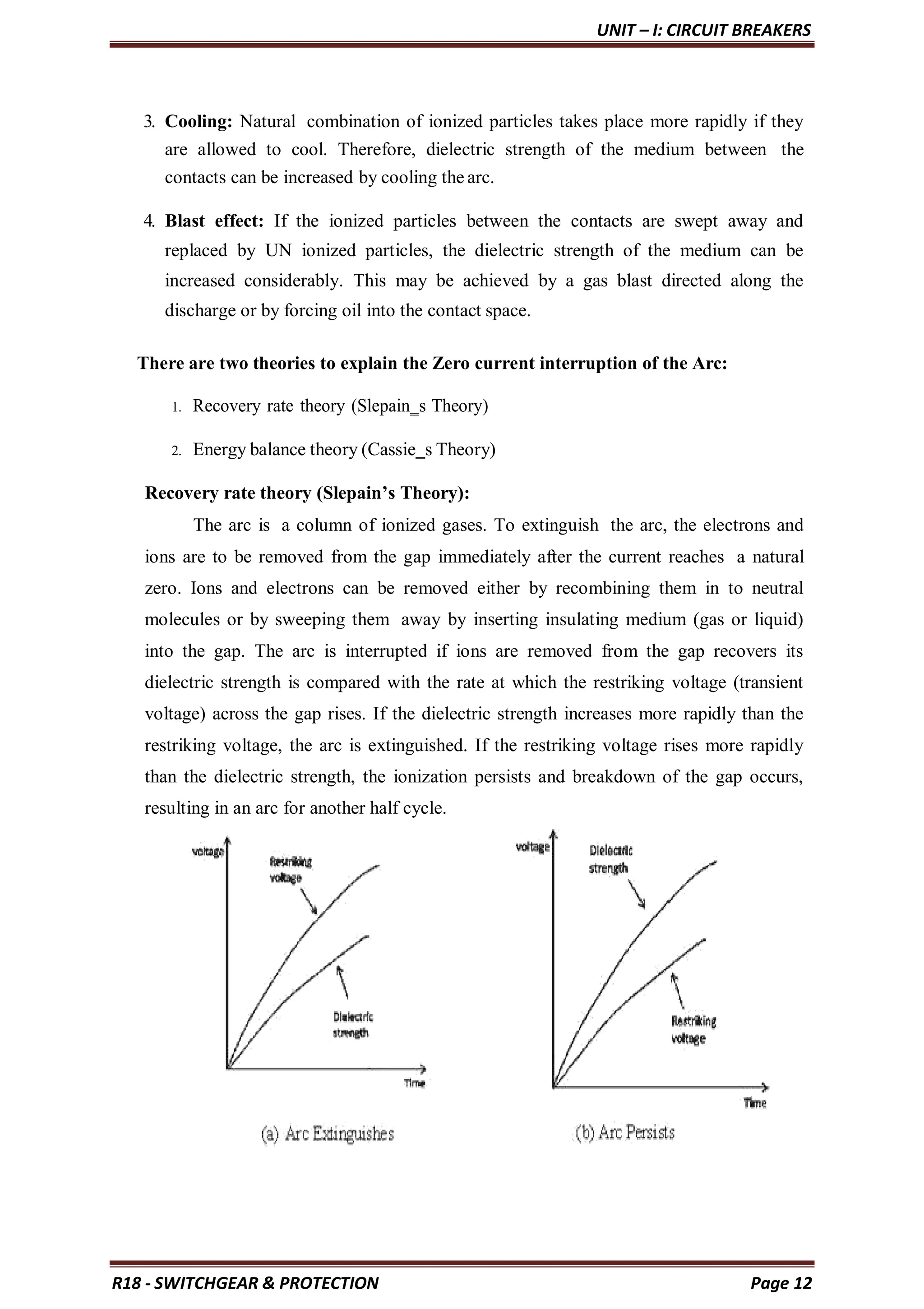UNIT – I: CIRCUIT BREAKERS
R18 - SWITCHGEAR & PROTECTION Page 12
3. Cooling: Natural combination of ionized particles takes place more rapidly if they
are allowed to cool. Therefore, dielectric strength of the medium between the
contacts can be increased by cooling the arc.
4. Blast effect: If the ionized particles between the contacts are swept away and
replaced by UN ionized particles, the dielectric strength of the medium can be
increased considerably. This may be achieved by a gas blast directed along the
discharge or by forcing oil into the contact space.
There are two theories to explain the Zero current interruption of the Arc:
1. Recovery rate theory (Slepain‗s Theory)
2. Energy balance theory (Cassie‗s Theory)
Recovery rate theory (Slepain’s Theory):
The arc is a column of ionized gases. To extinguish the arc, the electrons and
ions are to be removed from the gap immediately after the current reaches a natural
zero. Ions and electrons can be removed either by recombining them in to neutral
molecules or by sweeping them away by inserting insulating medium (gas or liquid)
into the gap. The arc is interrupted if ions are removed from the gap recovers its
dielectric strength is compared with the rate at which the restriking voltage (transient
voltage) across the gap rises. If the dielectric strength increases more rapidly than the
restriking voltage, the arc is extinguished. If the restriking voltage rises more rapidly
than the dielectric strength, the ionization persists and breakdown of the gap occurs,
resulting in an arc for another half cycle.
 