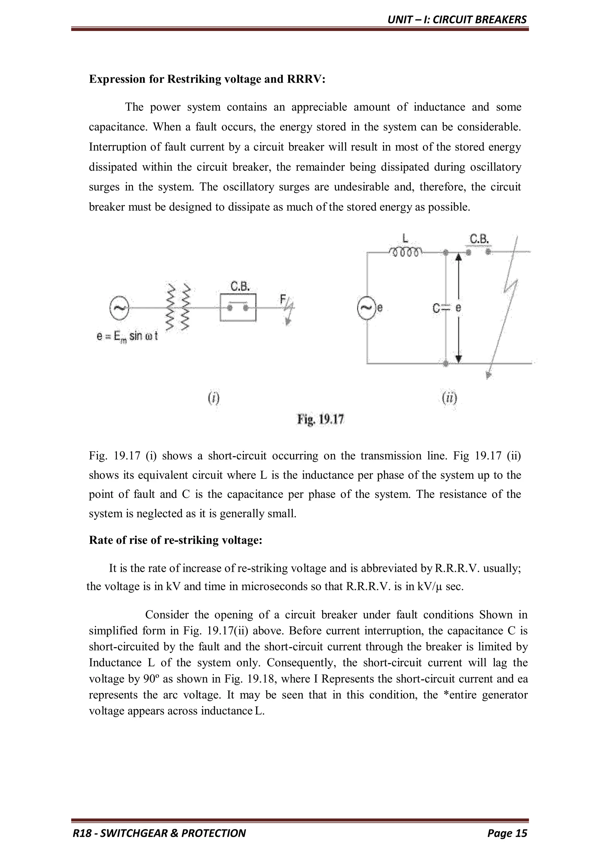 UNIT – I: CIRCUIT BREAKERS
R18 - SWITCHGEAR & PROTECTION Page 15
Expression for Restriking voltage and RRRV:
The power system contains an appreciable amount of inductance and some
capacitance. When a fault occurs, the energy stored in the system can be considerable.
Interruption of fault current by a circuit breaker will result in most of the stored energy
dissipated within the circuit breaker, the remainder being dissipated during oscillatory
surges in the system. The oscillatory surges are undesirable and, therefore, the circuit
breaker must be designed to dissipate as much of the stored energy as possible.
Fig. 19.17 (i) shows a short-circuit occurring on the transmission line. Fig 19.17 (ii)
shows its equivalent circuit where L is the inductance per phase of the system up to the
point of fault and C is the capacitance per phase of the system. The resistance of the
system is neglected as it is generally small.
Rate of rise of re-striking voltage:
It is the rate of increase of re-striking voltage and is abbreviated by R.R.R.V. usually;
the voltage is in kV and time in microseconds so that R.R.R.V. is in kV/µ sec.
Consider the opening of a circuit breaker under fault conditions Shown in
simplified form in Fig. 19.17(ii) above. Before current interruption, the capacitance C is
short-circuited by the fault and the short-circuit current through the breaker is limited by
Inductance L of the system only. Consequently, the short-circuit current will lag the
voltage by 90º as shown in Fig. 19.18, where I Represents the short-circuit current and ea
represents the arc voltage. It may be seen that in this condition, the *entire generator
voltage appears across inductance L.
 