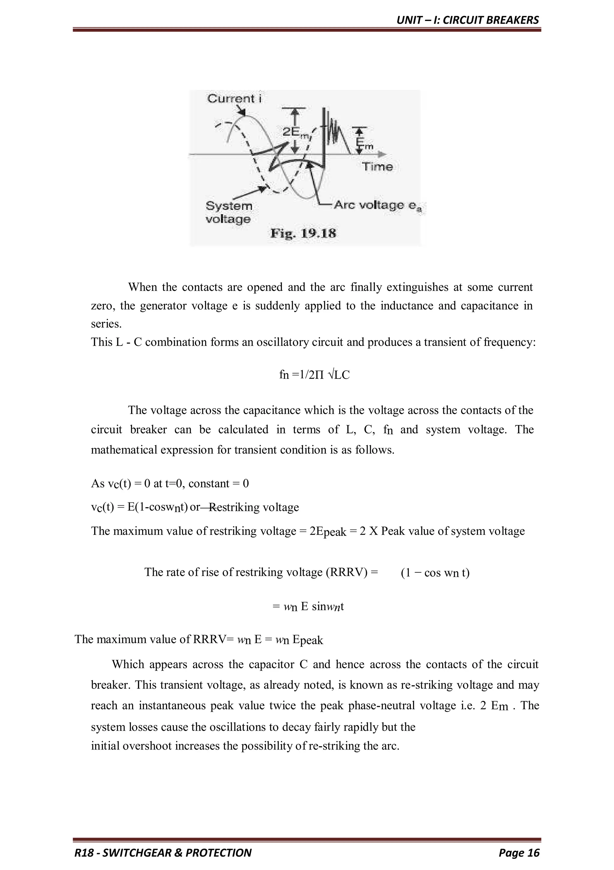 UNIT – I: CIRCUIT BREAKERS
R18 - SWITCHGEAR & PROTECTION Page 16
When the contacts are opened and the arc finally extinguishes at some current
zero, the generator voltage e is suddenly applied to the inductance and capacitance in
series.
This L - C combination forms an oscillatory circuit and produces a transient of frequency:
fn =1/2Π √LC
The voltage across the capacitance which is the voltage across the contacts of the
circuit breaker can be calculated in terms of L, C, fn and system voltage. The
mathematical expression for transient condition is as follows.
As vc(t) = 0 at t=0, constant = 0
vc(t) = E(1-coswnt)or Restriking voltage
The maximum value of restriking voltage = 2Epeak = 2 X Peak value of system voltage
The rate of rise of restriking voltage (RRRV) = (1 − cos wn t)
= wn E sinwnt
The maximum value of RRRV= wn E = wn Epeak
Which appears across the capacitor C and hence across the contacts of the circuit
breaker. This transient voltage, as already noted, is known as re-striking voltage and may
reach an instantaneous peak value twice the peak phase-neutral voltage i.e. 2 Em . The
system losses cause the oscillations to decay fairly rapidly but the
initial overshoot increases the possibility of re-striking the arc.
 