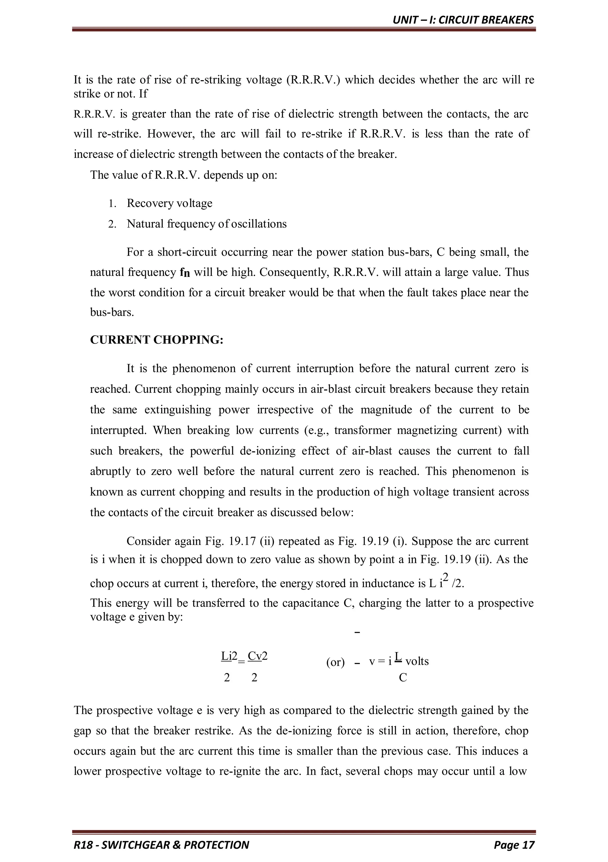 UNIT – I: CIRCUIT BREAKERS
R18 - SWITCHGEAR & PROTECTION Page 17
It is the rate of rise of re-striking voltage (R.R.R.V.) which decides whether the arc will re
strike or not. If
R.R.R.V. is greater than the rate of rise of dielectric strength between the contacts, the arc
will re-strike. However, the arc will fail to re-strike if R.R.R.V. is less than the rate of
increase of dielectric strength between the contacts of the breaker.
The value of R.R.R.V. depends up on:
1. Recovery voltage
2. Natural frequency of oscillations
For a short-circuit occurring near the power station bus-bars, C being small, the
natural frequency fn will be high. Consequently, R.R.R.V. will attain a large value. Thus
the worst condition for a circuit breaker would be that when the fault takes place near the
bus-bars.
CURRENT CHOPPING:
It is the phenomenon of current interruption before the natural current zero is
reached. Current chopping mainly occurs in air-blast circuit breakers because they retain
the same extinguishing power irrespective of the magnitude of the current to be
interrupted. When breaking low currents (e.g., transformer magnetizing current) with
such breakers, the powerful de-ionizing effect of air-blast causes the current to fall
abruptly to zero well before the natural current zero is reached. This phenomenon is
known as current chopping and results in the production of high voltage transient across
the contacts of the circuit breaker as discussed below:
Consider again Fig. 19.17 (ii) repeated as Fig. 19.19 (i). Suppose the arc current
is i when it is chopped down to zero value as shown by point a in Fig. 19.19 (ii). As the
chop occurs at current i, therefore, the energy stored in inductance is L i
2
/2.
This energy will be transferred to the capacitance C, charging the latter to a prospective
voltage e given by:
Li2
=
Cv2
(or) v = i L volts
2 2 C
The prospective voltage e is very high as compared to the dielectric strength gained by the
gap so that the breaker restrike. As the de-ionizing force is still in action, therefore, chop
occurs again but the arc current this time is smaller than the previous case. This induces a
lower prospective voltage to re-ignite the arc. In fact, several chops may occur until a low
 