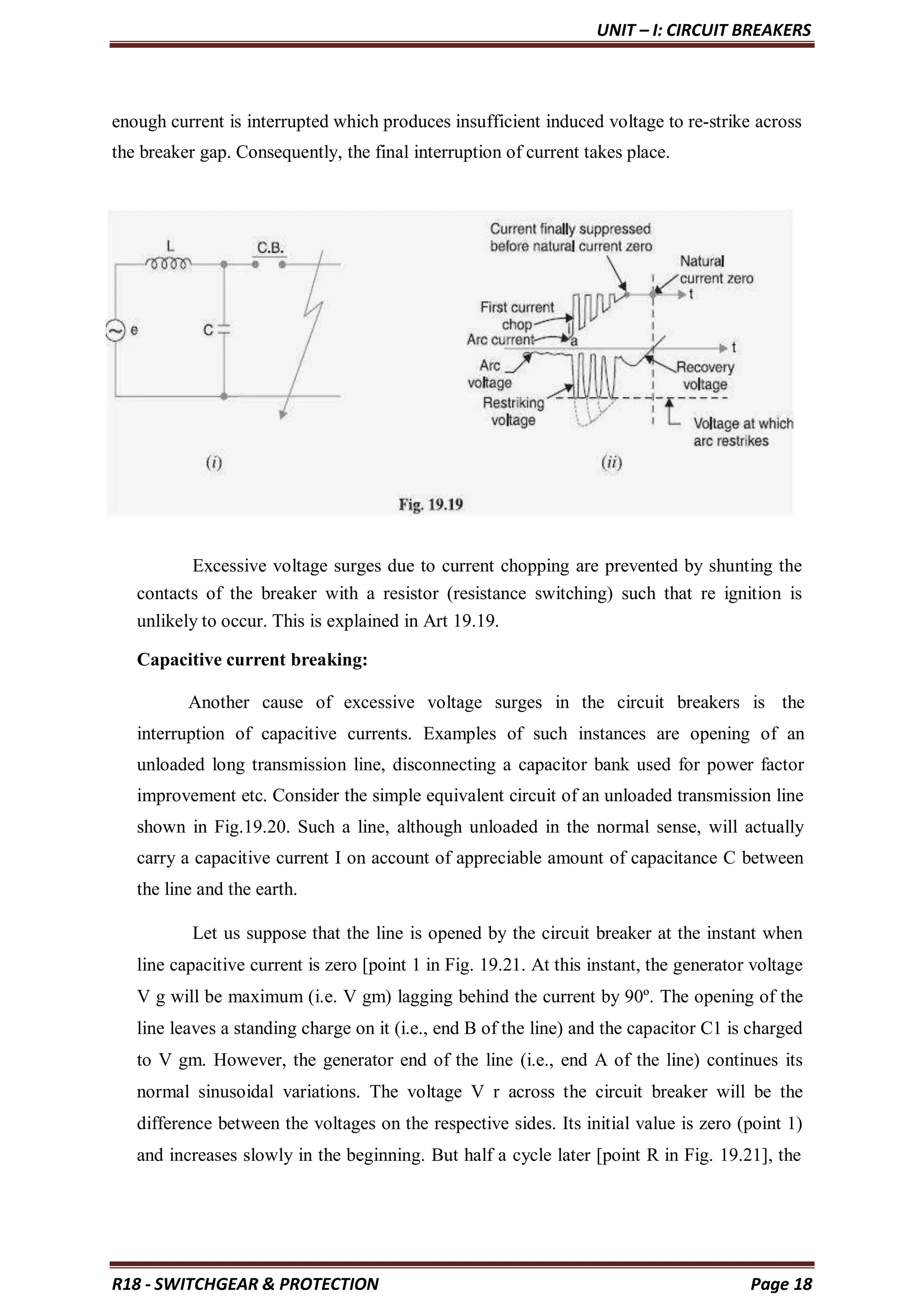 UNIT – I: CIRCUIT BREAKERS
R18 - SWITCHGEAR & PROTECTION Page 18
enough current is interrupted which produces insufficient induced voltage to re-strike across
the breaker gap. Consequently, the final interruption of current takes place.
Excessive voltage surges due to current chopping are prevented by shunting the
contacts of the breaker with a resistor (resistance switching) such that re ignition is
unlikely to occur. This is explained in Art 19.19.
Capacitive current breaking:
Another cause of excessive voltage surges in the circuit breakers is the
interruption of capacitive currents. Examples of such instances are opening of an
unloaded long transmission line, disconnecting a capacitor bank used for power factor
improvement etc. Consider the simple equivalent circuit of an unloaded transmission line
shown in Fig.19.20. Such a line, although unloaded in the normal sense, will actually
carry a capacitive current I on account of appreciable amount of capacitance C between
the line and the earth.
Let us suppose that the line is opened by the circuit breaker at the instant when
line capacitive current is zero [point 1 in Fig. 19.21. At this instant, the generator voltage
V g will be maximum (i.e. V gm) lagging behind the current by 90º. The opening of the
line leaves a standing charge on it (i.e., end B of the line) and the capacitor C1 is charged
to V gm. However, the generator end of the line (i.e., end A of the line) continues its
normal sinusoidal variations. The voltage V r across the circuit breaker will be the
difference between the voltages on the respective sides. Its initial value is zero (point 1)
and increases slowly in the beginning. But half a cycle later [point R in Fig. 19.21], the
 