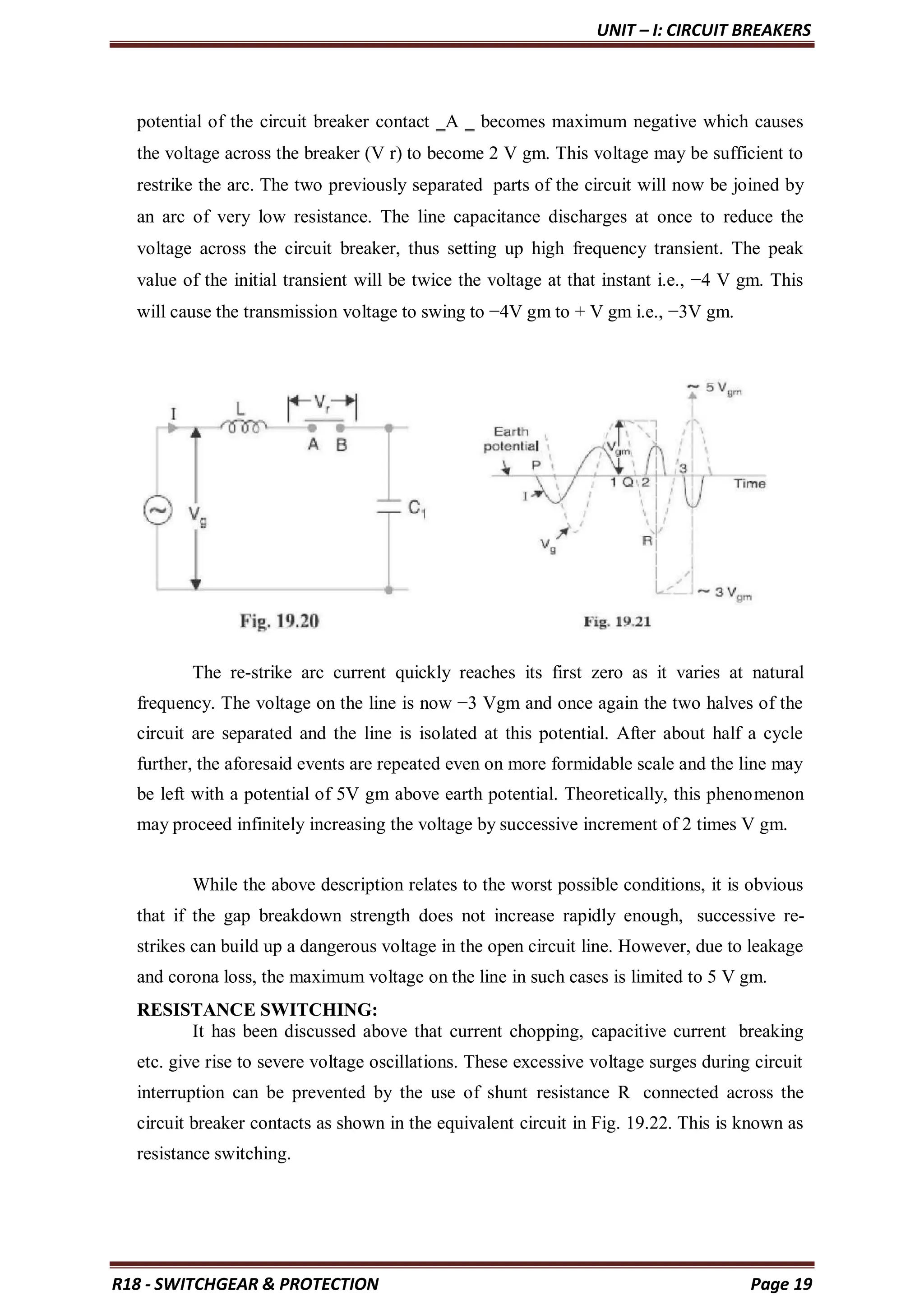 UNIT – I: CIRCUIT BREAKERS
R18 - SWITCHGEAR & PROTECTION Page 19
potential of the circuit breaker contact ‗A ‗ becomes maximum negative which causes
the voltage across the breaker (V r) to become 2 V gm. This voltage may be sufficient to
restrike the arc. The two previously separated parts of the circuit will now be joined by
an arc of very low resistance. The line capacitance discharges at once to reduce the
voltage across the circuit breaker, thus setting up high frequency transient. The peak
value of the initial transient will be twice the voltage at that instant i.e., −4 V gm. This
will cause the transmission voltage to swing to −4V gm to + V gm i.e., −3V gm.
The re-strike arc current quickly reaches its first zero as it varies at natural
frequency. The voltage on the line is now −3 Vgm and once again the two halves of the
circuit are separated and the line is isolated at this potential. After about half a cycle
further, the aforesaid events are repeated even on more formidable scale and the line may
be left with a potential of 5V gm above earth potential. Theoretically, this phenomenon
may proceed infinitely increasing the voltage by successive increment of 2 times V gm.
While the above description relates to the worst possible conditions, it is obvious
that if the gap breakdown strength does not increase rapidly enough, successive re-
strikes can build up a dangerous voltage in the open circuit line. However, due to leakage
and corona loss, the maximum voltage on the line in such cases is limited to 5 V gm.
RESISTANCE SWITCHING:
It has been discussed above that current chopping, capacitive current breaking
etc. give rise to severe voltage oscillations. These excessive voltage surges during circuit
interruption can be prevented by the use of shunt resistance R connected across the
circuit breaker contacts as shown in the equivalent circuit in Fig. 19.22. This is known as
resistance switching.
 