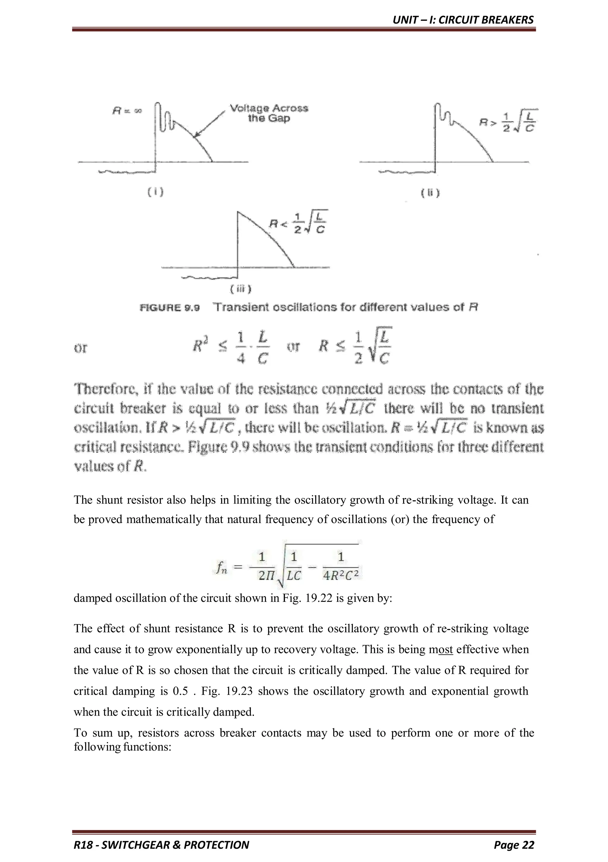 UNIT – I: CIRCUIT BREAKERS
R18 - SWITCHGEAR & PROTECTION Page 22
The shunt resistor also helps in limiting the oscillatory growth of re-striking voltage. It can
be proved mathematically that natural frequency of oscillations (or) the frequency of
damped oscillation of the circuit shown in Fig. 19.22 is given by:
The effect of shunt resistance R is to prevent the oscillatory growth of re-striking voltage
and cause it to grow exponentially up to recovery voltage. This is being most effective when
the value of R is so chosen that the circuit is critically damped. The value of R required for
critical damping is 0.5 . Fig. 19.23 shows the oscillatory growth and exponential growth
when the circuit is critically damped.
To sum up, resistors across breaker contacts may be used to perform one or more of the
following functions:
 