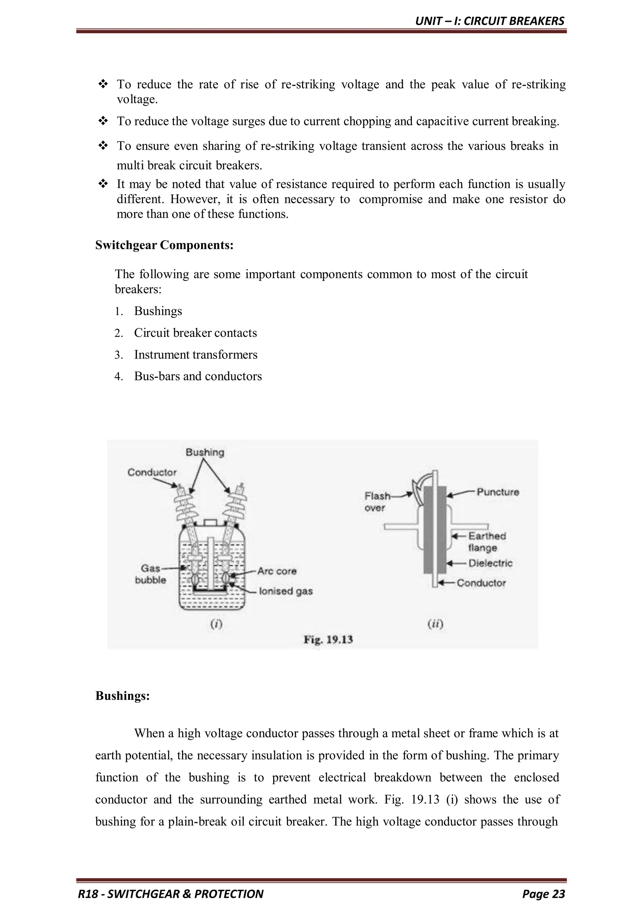 UNIT – I: CIRCUIT BREAKERS
R18 - SWITCHGEAR & PROTECTION Page 23
 To reduce the rate of rise of re-striking voltage and the peak value of re-striking
voltage.
 To reduce the voltage surges due to current chopping and capacitive current breaking.
 To ensure even sharing of re-striking voltage transient across the various breaks in
multi break circuit breakers.
 It may be noted that value of resistance required to perform each function is usually
different. However, it is often necessary to compromise and make one resistor do
more than one of these functions.
Switchgear Components:
The following are some important components common to most of the circuit
breakers:
1. Bushings
2. Circuit breaker contacts
3. Instrument transformers
4. Bus-bars and conductors
Bushings:
When a high voltage conductor passes through a metal sheet or frame which is at
earth potential, the necessary insulation is provided in the form of bushing. The primary
function of the bushing is to prevent electrical breakdown between the enclosed
conductor and the surrounding earthed metal work. Fig. 19.13 (i) shows the use of
bushing for a plain-break oil circuit breaker. The high voltage conductor passes through
 