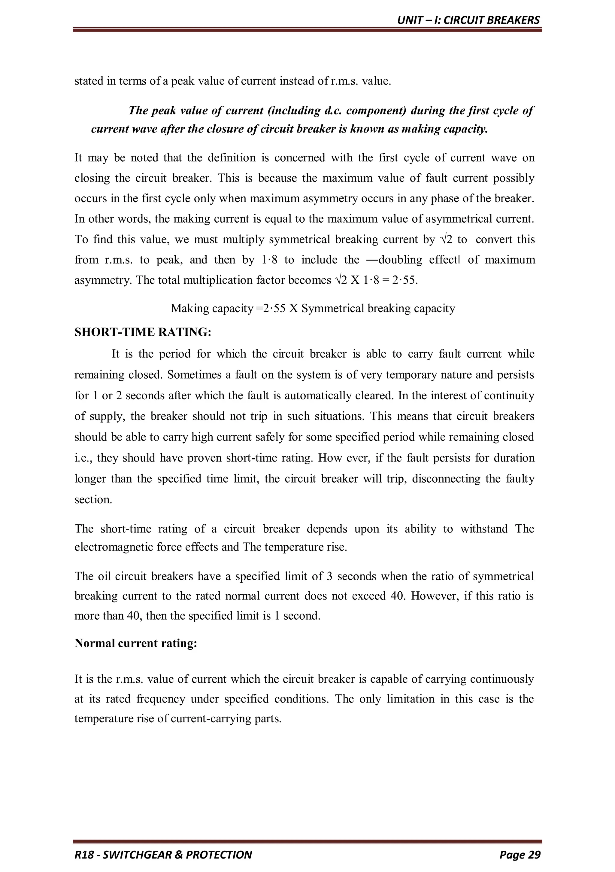 UNIT – I: CIRCUIT BREAKERS
R18 - SWITCHGEAR & PROTECTION Page 29
stated in terms of a peak value of current instead of r.m.s. value.
The peak value of current (including d.c. component) during the first cycle of
current wave after the closure of circuit breaker is known as making capacity.
It may be noted that the definition is concerned with the first cycle of current wave on
closing the circuit breaker. This is because the maximum value of fault current possibly
occurs in the first cycle only when maximum asymmetry occurs in any phase of the breaker.
In other words, the making current is equal to the maximum value of asymmetrical current.
To find this value, we must multiply symmetrical breaking current by √2 to convert this
from r.m.s. to peak, and then by 1·8 to include the ―doubling effect‖ of maximum
asymmetry. The total multiplication factor becomes √2 X 1·8 = 2·55.
Making capacity =2·55 X Symmetrical breaking capacity
SHORT-TIME RATING:
It is the period for which the circuit breaker is able to carry fault current while
remaining closed. Sometimes a fault on the system is of very temporary nature and persists
for 1 or 2 seconds after which the fault is automatically cleared. In the interest of continuity
of supply, the breaker should not trip in such situations. This means that circuit breakers
should be able to carry high current safely for some specified period while remaining closed
i.e., they should have proven short-time rating. How ever, if the fault persists for duration
longer than the specified time limit, the circuit breaker will trip, disconnecting the faulty
section.
The short-time rating of a circuit breaker depends upon its ability to withstand The
electromagnetic force effects and The temperature rise.
The oil circuit breakers have a specified limit of 3 seconds when the ratio of symmetrical
breaking current to the rated normal current does not exceed 40. However, if this ratio is
more than 40, then the specified limit is 1 second.
Normal current rating:
It is the r.m.s. value of current which the circuit breaker is capable of carrying continuously
at its rated frequency under specified conditions. The only limitation in this case is the
temperature rise of current-carrying parts.
 