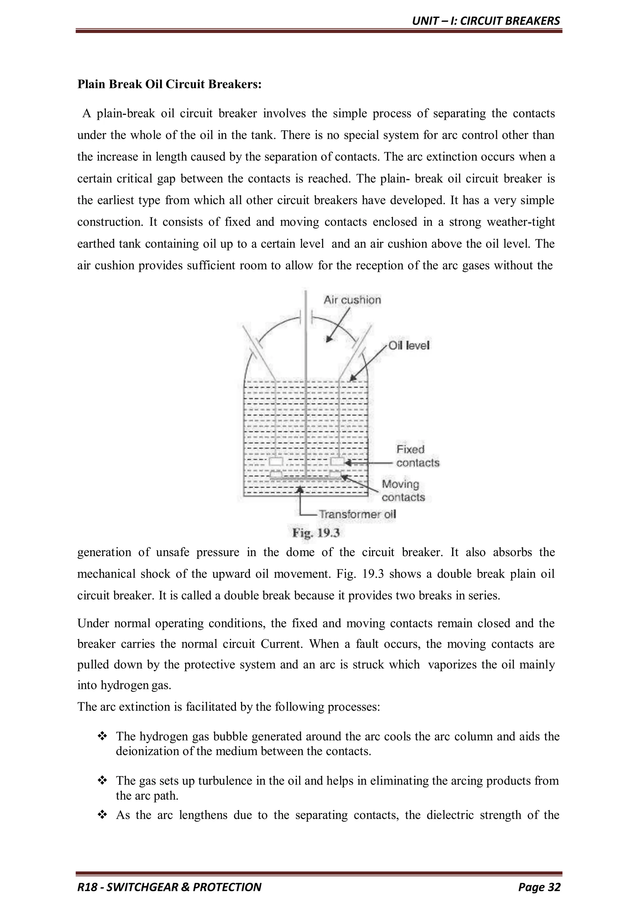 UNIT – I: CIRCUIT BREAKERS
R18 - SWITCHGEAR & PROTECTION Page 32
Plain Break Oil Circuit Breakers:
A plain-break oil circuit breaker involves the simple process of separating the contacts
under the whole of the oil in the tank. There is no special system for arc control other than
the increase in length caused by the separation of contacts. The arc extinction occurs when a
certain critical gap between the contacts is reached. The plain- break oil circuit breaker is
the earliest type from which all other circuit breakers have developed. It has a very simple
construction. It consists of fixed and moving contacts enclosed in a strong weather-tight
earthed tank containing oil up to a certain level and an air cushion above the oil level. The
air cushion provides sufficient room to allow for the reception of the arc gases without the
generation of unsafe pressure in the dome of the circuit breaker. It also absorbs the
mechanical shock of the upward oil movement. Fig. 19.3 shows a double break plain oil
circuit breaker. It is called a double break because it provides two breaks in series.
Under normal operating conditions, the fixed and moving contacts remain closed and the
breaker carries the normal circuit Current. When a fault occurs, the moving contacts are
pulled down by the protective system and an arc is struck which vaporizes the oil mainly
into hydrogen gas.
The arc extinction is facilitated by the following processes:
 The hydrogen gas bubble generated around the arc cools the arc column and aids the
deionization of the medium between the contacts.
 The gas sets up turbulence in the oil and helps in eliminating the arcing products from
the arc path.
 As the arc lengthens due to the separating contacts, the dielectric strength of the
 