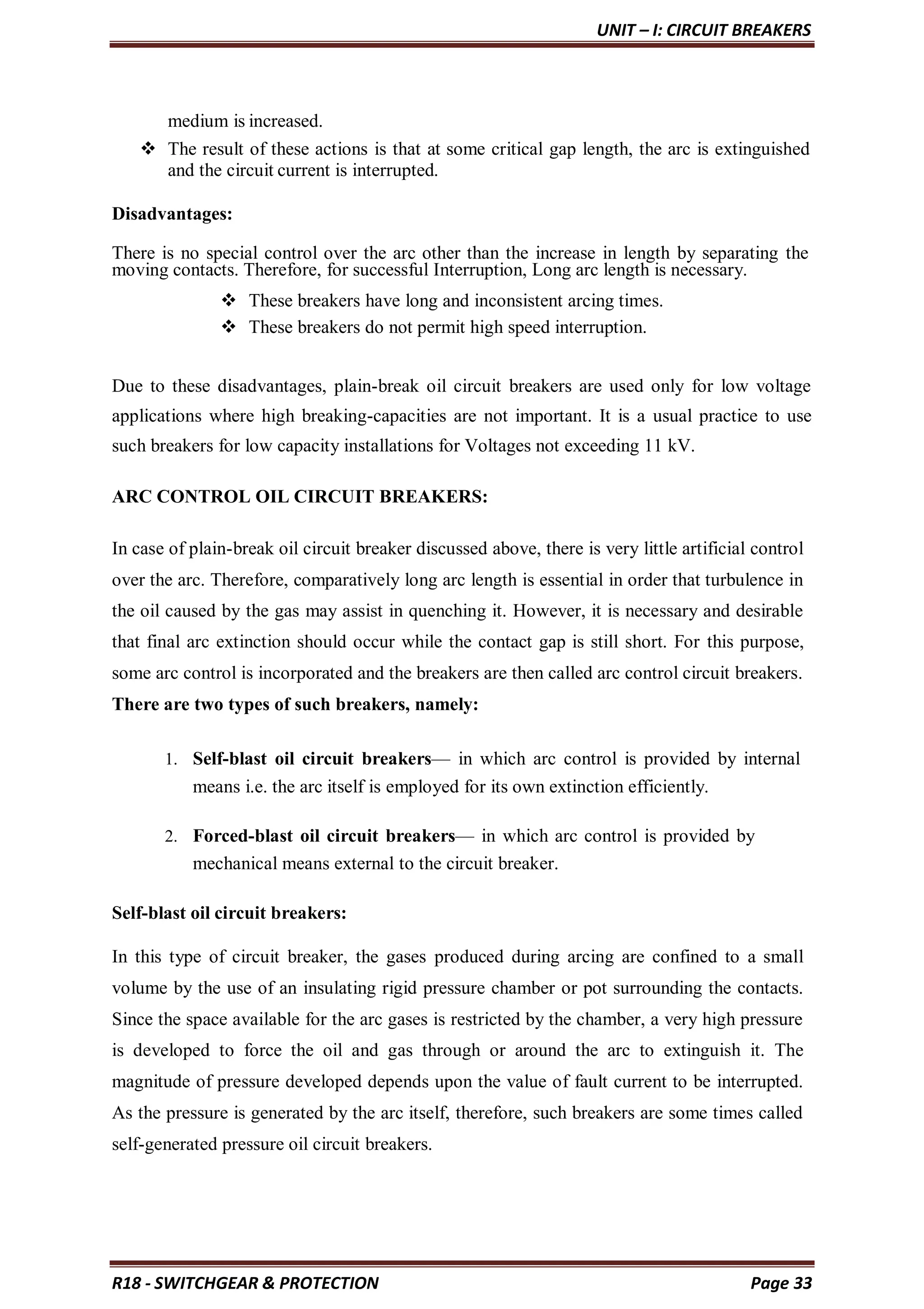 UNIT – I: CIRCUIT BREAKERS
R18 - SWITCHGEAR & PROTECTION Page 33
medium is increased.
 The result of these actions is that at some critical gap length, the arc is extinguished
and the circuit current is interrupted.
Disadvantages:
There is no special control over the arc other than the increase in length by separating the
moving contacts. Therefore, for successful Interruption, Long arc length is necessary.
 These breakers have long and inconsistent arcing times.
 These breakers do not permit high speed interruption.
Due to these disadvantages, plain-break oil circuit breakers are used only for low voltage
applications where high breaking-capacities are not important. It is a usual practice to use
such breakers for low capacity installations for Voltages not exceeding 11 kV.
ARC CONTROL OIL CIRCUIT BREAKERS:
In case of plain-break oil circuit breaker discussed above, there is very little artificial control
over the arc. Therefore, comparatively long arc length is essential in order that turbulence in
the oil caused by the gas may assist in quenching it. However, it is necessary and desirable
that final arc extinction should occur while the contact gap is still short. For this purpose,
some arc control is incorporated and the breakers are then called arc control circuit breakers.
There are two types of such breakers, namely:
1. Self-blast oil circuit breakers— in which arc control is provided by internal
means i.e. the arc itself is employed for its own extinction efficiently.
2. Forced-blast oil circuit breakers— in which arc control is provided by
mechanical means external to the circuit breaker.
Self-blast oil circuit breakers:
In this type of circuit breaker, the gases produced during arcing are confined to a small
volume by the use of an insulating rigid pressure chamber or pot surrounding the contacts.
Since the space available for the arc gases is restricted by the chamber, a very high pressure
is developed to force the oil and gas through or around the arc to extinguish it. The
magnitude of pressure developed depends upon the value of fault current to be interrupted.
As the pressure is generated by the arc itself, therefore, such breakers are some times called
self-generated pressure oil circuit breakers.
 