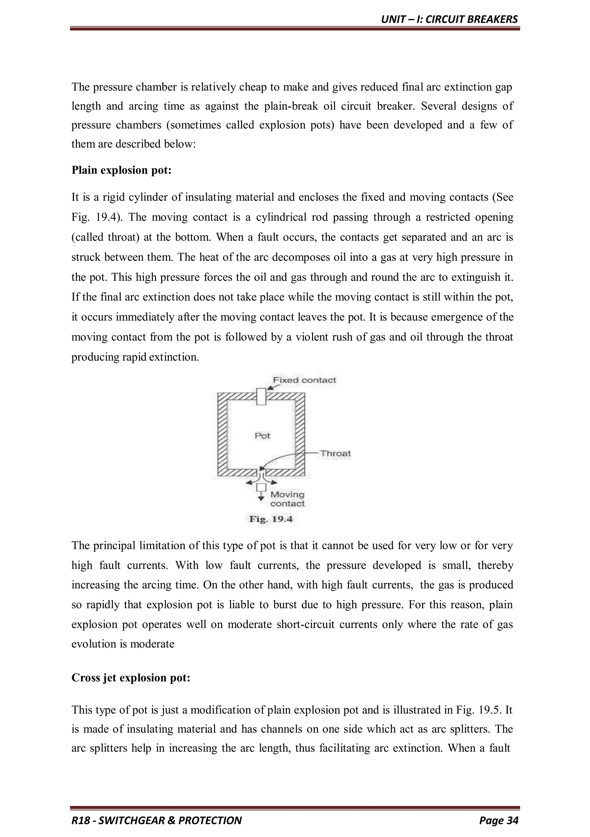 UNIT – I: CIRCUIT BREAKERS
R18 - SWITCHGEAR & PROTECTION Page 34
The pressure chamber is relatively cheap to make and gives reduced final arc extinction gap
length and arcing time as against the plain-break oil circuit breaker. Several designs of
pressure chambers (sometimes called explosion pots) have been developed and a few of
them are described below:
Plain explosion pot:
It is a rigid cylinder of insulating material and encloses the fixed and moving contacts (See
Fig. 19.4). The moving contact is a cylindrical rod passing through a restricted opening
(called throat) at the bottom. When a fault occurs, the contacts get separated and an arc is
struck between them. The heat of the arc decomposes oil into a gas at very high pressure in
the pot. This high pressure forces the oil and gas through and round the arc to extinguish it.
If the final arc extinction does not take place while the moving contact is still within the pot,
it occurs immediately after the moving contact leaves the pot. It is because emergence of the
moving contact from the pot is followed by a violent rush of gas and oil through the throat
producing rapid extinction.
The principal limitation of this type of pot is that it cannot be used for very low or for very
high fault currents. With low fault currents, the pressure developed is small, thereby
increasing the arcing time. On the other hand, with high fault currents, the gas is produced
so rapidly that explosion pot is liable to burst due to high pressure. For this reason, plain
explosion pot operates well on moderate short-circuit currents only where the rate of gas
evolution is moderate
Cross jet explosion pot:
This type of pot is just a modification of plain explosion pot and is illustrated in Fig. 19.5. It
is made of insulating material and has channels on one side which act as arc splitters. The
arc splitters help in increasing the arc length, thus facilitating arc extinction. When a fault
 