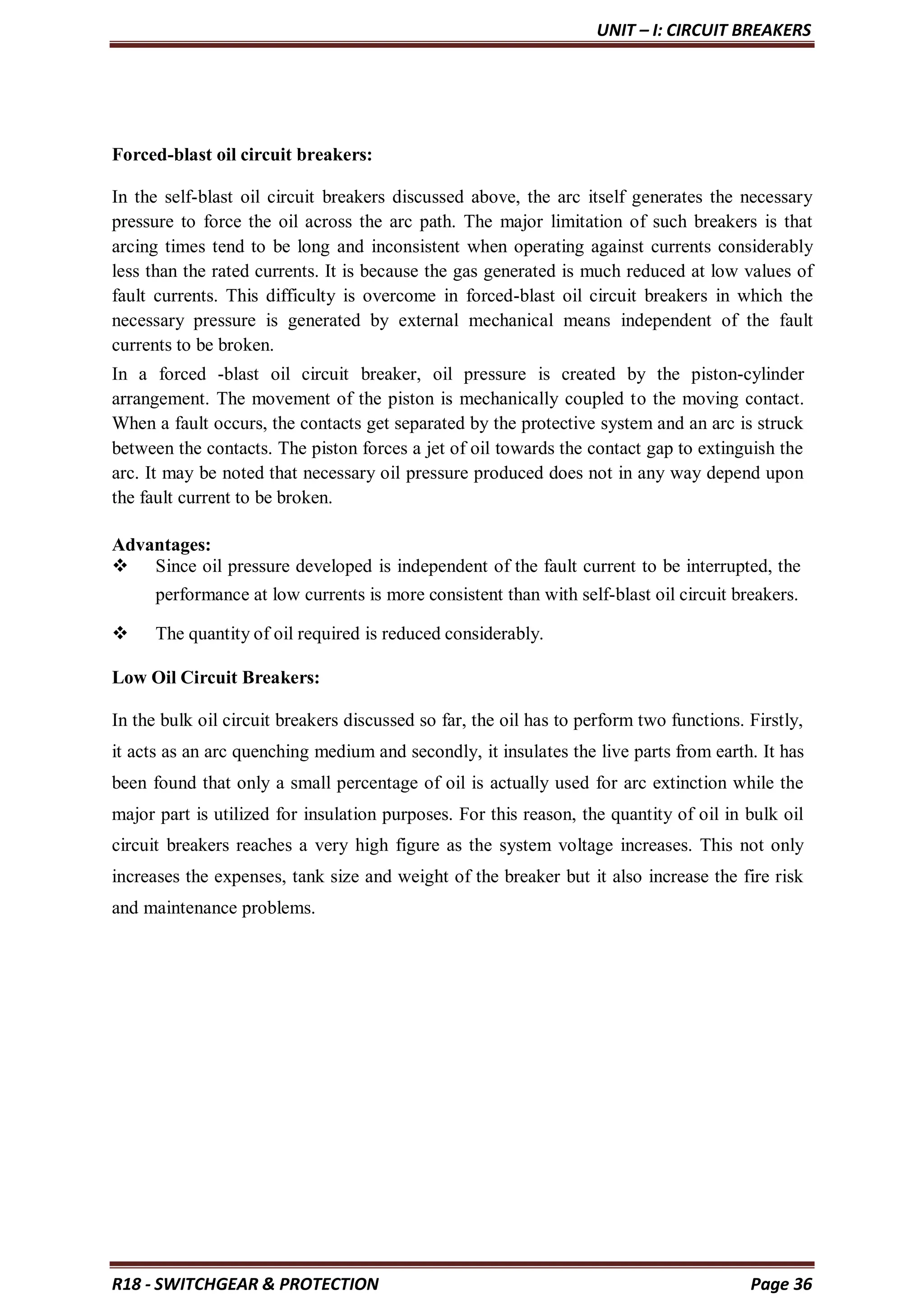 UNIT – I: CIRCUIT BREAKERS
R18 - SWITCHGEAR & PROTECTION Page 36
Forced-blast oil circuit breakers:
In the self-blast oil circuit breakers discussed above, the arc itself generates the necessary
pressure to force the oil across the arc path. The major limitation of such breakers is that
arcing times tend to be long and inconsistent when operating against currents considerably
less than the rated currents. It is because the gas generated is much reduced at low values of
fault currents. This difficulty is overcome in forced-blast oil circuit breakers in which the
necessary pressure is generated by external mechanical means independent of the fault
currents to be broken.
In a forced -blast oil circuit breaker, oil pressure is created by the piston-cylinder
arrangement. The movement of the piston is mechanically coupled to the moving contact.
When a fault occurs, the contacts get separated by the protective system and an arc is struck
between the contacts. The piston forces a jet of oil towards the contact gap to extinguish the
arc. It may be noted that necessary oil pressure produced does not in any way depend upon
the fault current to be broken.
Advantages:
 Since oil pressure developed is independent of the fault current to be interrupted, the
performance at low currents is more consistent than with self-blast oil circuit breakers.
 The quantity of oil required is reduced considerably.
Low Oil Circuit Breakers:
In the bulk oil circuit breakers discussed so far, the oil has to perform two functions. Firstly,
it acts as an arc quenching medium and secondly, it insulates the live parts from earth. It has
been found that only a small percentage of oil is actually used for arc extinction while the
major part is utilized for insulation purposes. For this reason, the quantity of oil in bulk oil
circuit breakers reaches a very high figure as the system voltage increases. This not only
increases the expenses, tank size and weight of the breaker but it also increase the fire risk
and maintenance problems.
 