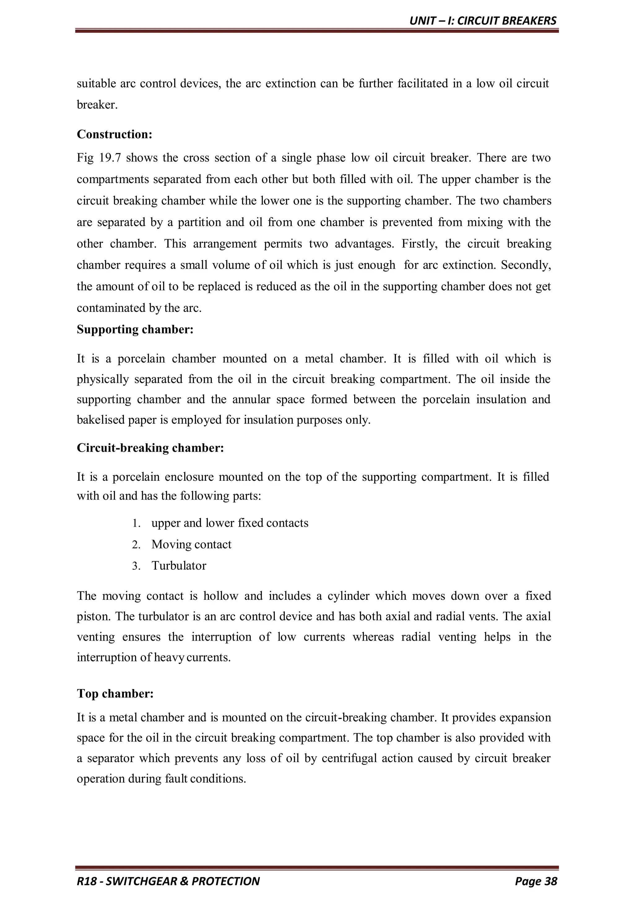 UNIT – I: CIRCUIT BREAKERS
R18 - SWITCHGEAR & PROTECTION Page 38
suitable arc control devices, the arc extinction can be further facilitated in a low oil circuit
breaker.
Construction:
Fig 19.7 shows the cross section of a single phase low oil circuit breaker. There are two
compartments separated from each other but both filled with oil. The upper chamber is the
circuit breaking chamber while the lower one is the supporting chamber. The two chambers
are separated by a partition and oil from one chamber is prevented from mixing with the
other chamber. This arrangement permits two advantages. Firstly, the circuit breaking
chamber requires a small volume of oil which is just enough for arc extinction. Secondly,
the amount of oil to be replaced is reduced as the oil in the supporting chamber does not get
contaminated by the arc.
Supporting chamber:
It is a porcelain chamber mounted on a metal chamber. It is filled with oil which is
physically separated from the oil in the circuit breaking compartment. The oil inside the
supporting chamber and the annular space formed between the porcelain insulation and
bakelised paper is employed for insulation purposes only.
Circuit-breaking chamber:
It is a porcelain enclosure mounted on the top of the supporting compartment. It is filled
with oil and has the following parts:
1. upper and lower fixed contacts
2. Moving contact
3. Turbulator
The moving contact is hollow and includes a cylinder which moves down over a fixed
piston. The turbulator is an arc control device and has both axial and radial vents. The axial
venting ensures the interruption of low currents whereas radial venting helps in the
interruption of heavycurrents.
Top chamber:
It is a metal chamber and is mounted on the circuit-breaking chamber. It provides expansion
space for the oil in the circuit breaking compartment. The top chamber is also provided with
a separator which prevents any loss of oil by centrifugal action caused by circuit breaker
operation during fault conditions.
 