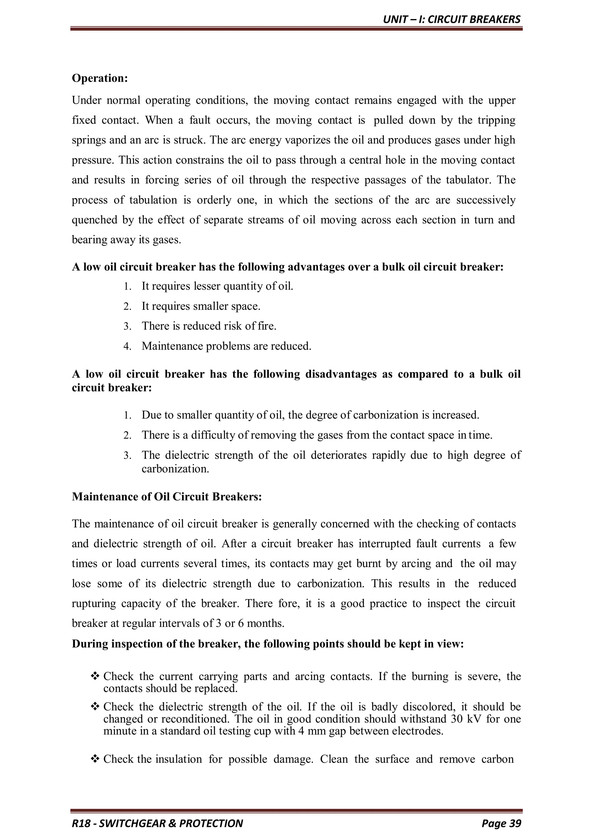 UNIT – I: CIRCUIT BREAKERS
R18 - SWITCHGEAR & PROTECTION Page 39
Operation:
Under normal operating conditions, the moving contact remains engaged with the upper
fixed contact. When a fault occurs, the moving contact is pulled down by the tripping
springs and an arc is struck. The arc energy vaporizes the oil and produces gases under high
pressure. This action constrains the oil to pass through a central hole in the moving contact
and results in forcing series of oil through the respective passages of the tabulator. The
process of tabulation is orderly one, in which the sections of the arc are successively
quenched by the effect of separate streams of oil moving across each section in turn and
bearing away its gases.
A low oil circuit breaker has the following advantages over a bulk oil circuit breaker:
1. It requires lesser quantity of oil.
2. It requires smaller space.
3. There is reduced risk of fire.
4. Maintenance problems are reduced.
A low oil circuit breaker has the following disadvantages as compared to a bulk oil
circuit breaker:
1. Due to smaller quantity of oil, the degree of carbonization is increased.
2. There is a difficulty of removing the gases from the contact space in time.
3. The dielectric strength of the oil deteriorates rapidly due to high degree of
carbonization.
Maintenance of Oil Circuit Breakers:
The maintenance of oil circuit breaker is generally concerned with the checking of contacts
and dielectric strength of oil. After a circuit breaker has interrupted fault currents a few
times or load currents several times, its contacts may get burnt by arcing and the oil may
lose some of its dielectric strength due to carbonization. This results in the reduced
rupturing capacity of the breaker. There fore, it is a good practice to inspect the circuit
breaker at regular intervals of 3 or 6 months.
During inspection of the breaker, the following points should be kept in view:
 Check the current carrying parts and arcing contacts. If the burning is severe, the
contacts should be replaced.
 Check the dielectric strength of the oil. If the oil is badly discolored, it should be
changed or reconditioned. The oil in good condition should withstand 30 kV for one
minute in a standard oil testing cup with 4 mm gap between electrodes.
 Check the insulation for possible damage. Clean the surface and remove carbon
 