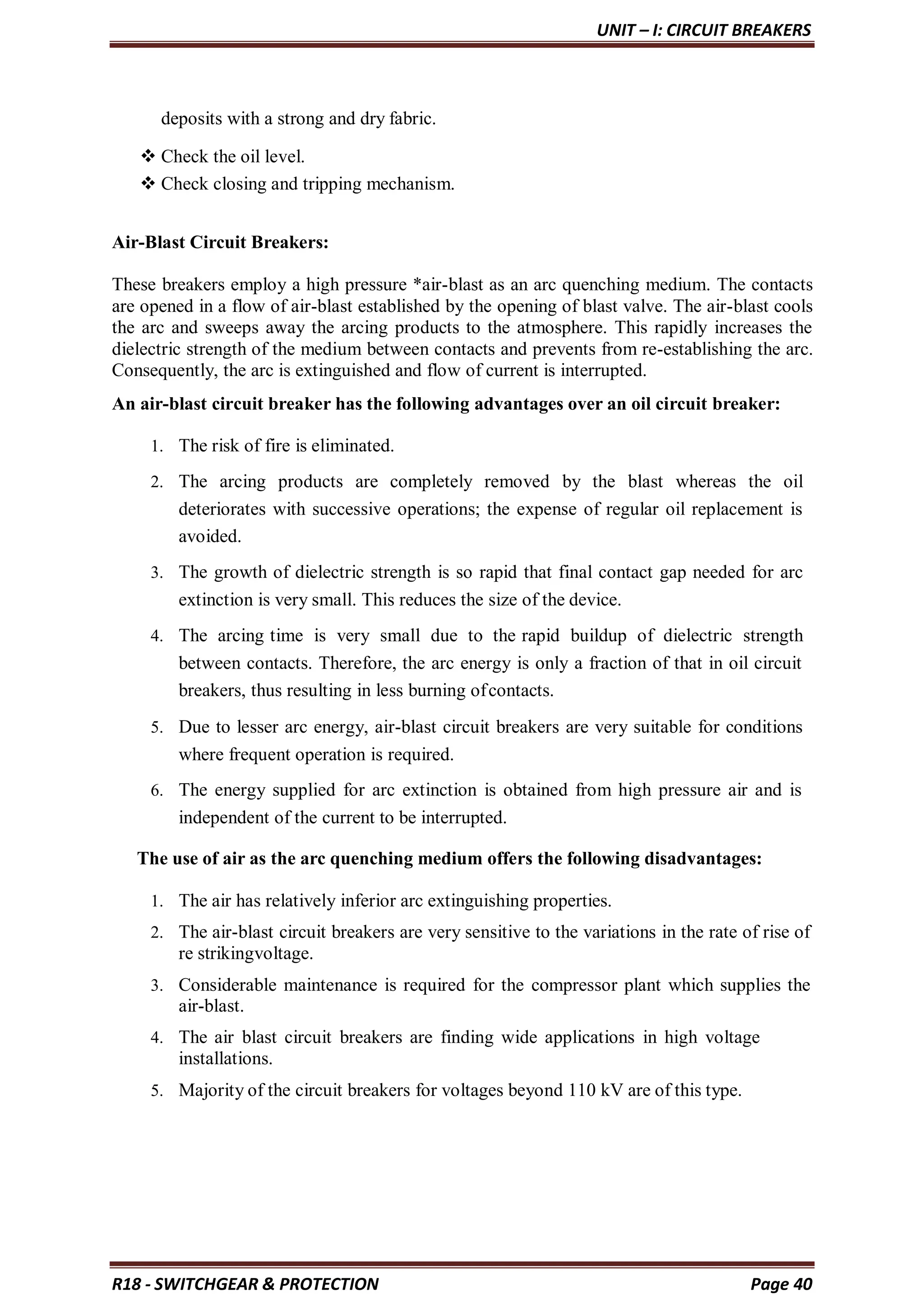 UNIT – I: CIRCUIT BREAKERS
R18 - SWITCHGEAR & PROTECTION Page 40
deposits with a strong and dry fabric.
 Check the oil level.
 Check closing and tripping mechanism.
Air-Blast Circuit Breakers:
These breakers employ a high pressure *air-blast as an arc quenching medium. The contacts
are opened in a flow of air-blast established by the opening of blast valve. The air-blast cools
the arc and sweeps away the arcing products to the atmosphere. This rapidly increases the
dielectric strength of the medium between contacts and prevents from re-establishing the arc.
Consequently, the arc is extinguished and flow of current is interrupted.
An air-blast circuit breaker has the following advantages over an oil circuit breaker:
1. The risk of fire is eliminated.
2. The arcing products are completely removed by the blast whereas the oil
deteriorates with successive operations; the expense of regular oil replacement is
avoided.
3. The growth of dielectric strength is so rapid that final contact gap needed for arc
extinction is very small. This reduces the size of the device.
4. The arcing time is very small due to the rapid buildup of dielectric strength
between contacts. Therefore, the arc energy is only a fraction of that in oil circuit
breakers, thus resulting in less burning ofcontacts.
5. Due to lesser arc energy, air-blast circuit breakers are very suitable for conditions
where frequent operation is required.
6. The energy supplied for arc extinction is obtained from high pressure air and is
independent of the current to be interrupted.
The use of air as the arc quenching medium offers the following disadvantages:
1. The air has relatively inferior arc extinguishing properties.
2. The air-blast circuit breakers are very sensitive to the variations in the rate of rise of
re strikingvoltage.
3. Considerable maintenance is required for the compressor plant which supplies the
air-blast.
4. The air blast circuit breakers are finding wide applications in high voltage
installations.
5. Majority of the circuit breakers for voltages beyond 110 kV are of this type.
 