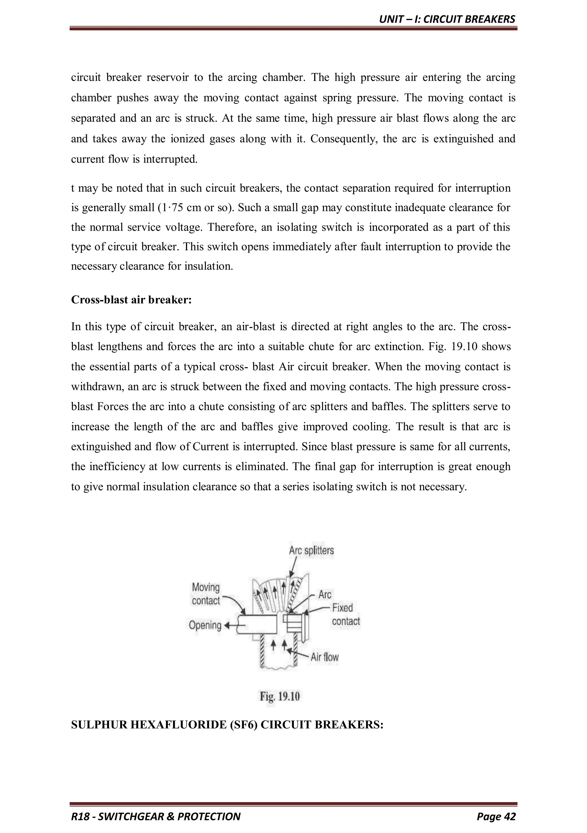 UNIT – I: CIRCUIT BREAKERS
R18 - SWITCHGEAR & PROTECTION Page 42
circuit breaker reservoir to the arcing chamber. The high pressure air entering the arcing
chamber pushes away the moving contact against spring pressure. The moving contact is
separated and an arc is struck. At the same time, high pressure air blast flows along the arc
and takes away the ionized gases along with it. Consequently, the arc is extinguished and
current flow is interrupted.
t may be noted that in such circuit breakers, the contact separation required for interruption
is generally small (1·75 cm or so). Such a small gap may constitute inadequate clearance for
the normal service voltage. Therefore, an isolating switch is incorporated as a part of this
type of circuit breaker. This switch opens immediately after fault interruption to provide the
necessary clearance for insulation.
Cross-blast air breaker:
In this type of circuit breaker, an air-blast is directed at right angles to the arc. The cross-
blast lengthens and forces the arc into a suitable chute for arc extinction. Fig. 19.10 shows
the essential parts of a typical cross- blast Air circuit breaker. When the moving contact is
withdrawn, an arc is struck between the fixed and moving contacts. The high pressure cross-
blast Forces the arc into a chute consisting of arc splitters and baffles. The splitters serve to
increase the length of the arc and baffles give improved cooling. The result is that arc is
extinguished and flow of Current is interrupted. Since blast pressure is same for all currents,
the inefficiency at low currents is eliminated. The final gap for interruption is great enough
to give normal insulation clearance so that a series isolating switch is not necessary.
SULPHUR HEXAFLUORIDE (SF6) CIRCUIT BREAKERS:
 
