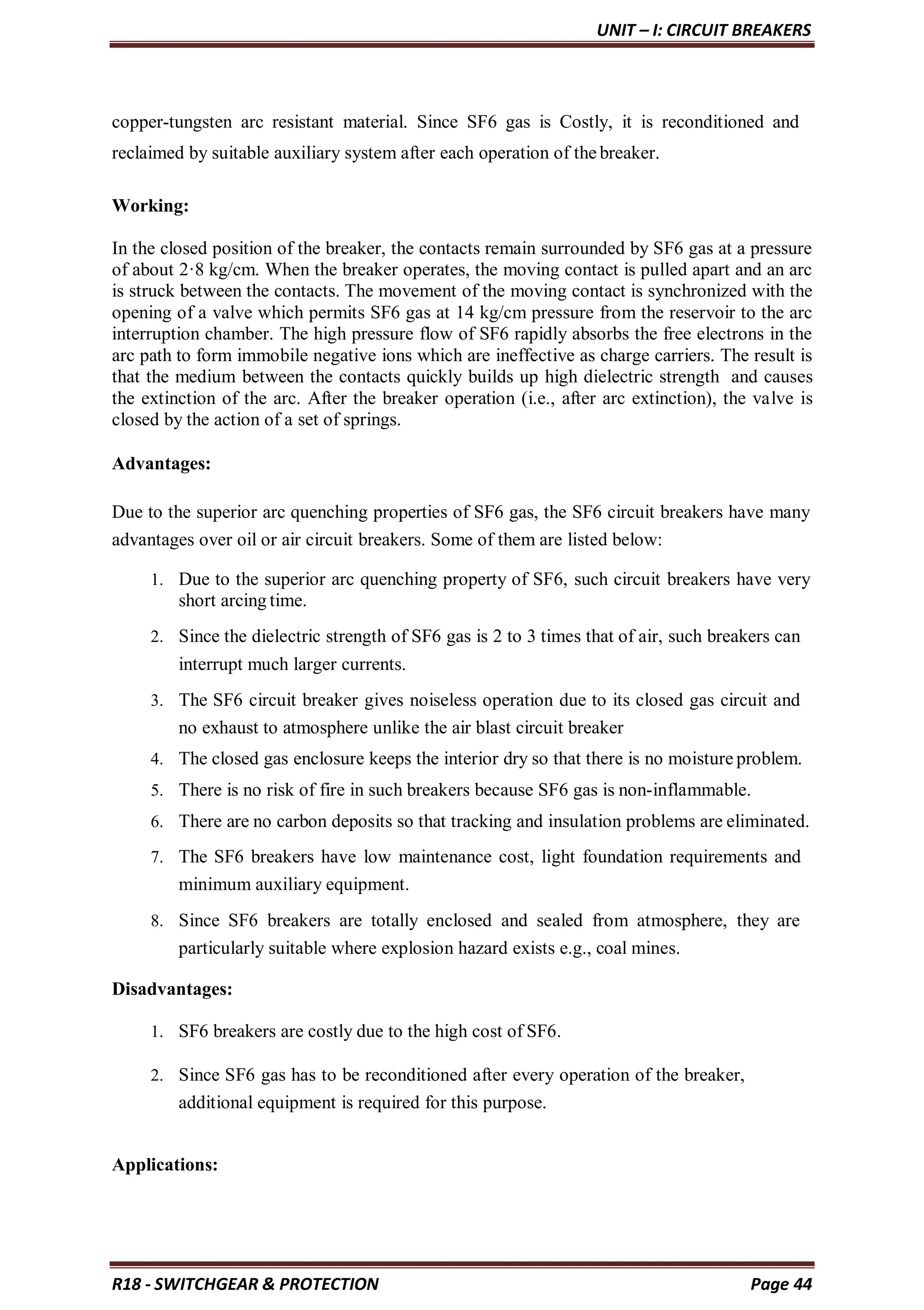 UNIT – I: CIRCUIT BREAKERS
R18 - SWITCHGEAR & PROTECTION Page 44
copper-tungsten arc resistant material. Since SF6 gas is Costly, it is reconditioned and
reclaimed by suitable auxiliary system after each operation of the breaker.
Working:
In the closed position of the breaker, the contacts remain surrounded by SF6 gas at a pressure
of about 2·8 kg/cm. When the breaker operates, the moving contact is pulled apart and an arc
is struck between the contacts. The movement of the moving contact is synchronized with the
opening of a valve which permits SF6 gas at 14 kg/cm pressure from the reservoir to the arc
interruption chamber. The high pressure flow of SF6 rapidly absorbs the free electrons in the
arc path to form immobile negative ions which are ineffective as charge carriers. The result is
that the medium between the contacts quickly builds up high dielectric strength and causes
the extinction of the arc. After the breaker operation (i.e., after arc extinction), the valve is
closed by the action of a set of springs.
Advantages:
Due to the superior arc quenching properties of SF6 gas, the SF6 circuit breakers have many
advantages over oil or air circuit breakers. Some of them are listed below:
1. Due to the superior arc quenching property of SF6, such circuit breakers have very
short arcing time.
2. Since the dielectric strength of SF6 gas is 2 to 3 times that of air, such breakers can
interrupt much larger currents.
3. The SF6 circuit breaker gives noiseless operation due to its closed gas circuit and
no exhaust to atmosphere unlike the air blast circuit breaker
4. The closed gas enclosure keeps the interior dry so that there is no moisture problem.
5. There is no risk of fire in such breakers because SF6 gas is non-inflammable.
6. There are no carbon deposits so that tracking and insulation problems are eliminated.
7. The SF6 breakers have low maintenance cost, light foundation requirements and
minimum auxiliary equipment.
8. Since SF6 breakers are totally enclosed and sealed from atmosphere, they are
particularly suitable where explosion hazard exists e.g., coal mines.
Disadvantages:
1. SF6 breakers are costly due to the high cost of SF6.
2. Since SF6 gas has to be reconditioned after every operation of the breaker,
additional equipment is required for this purpose.
Applications:
 