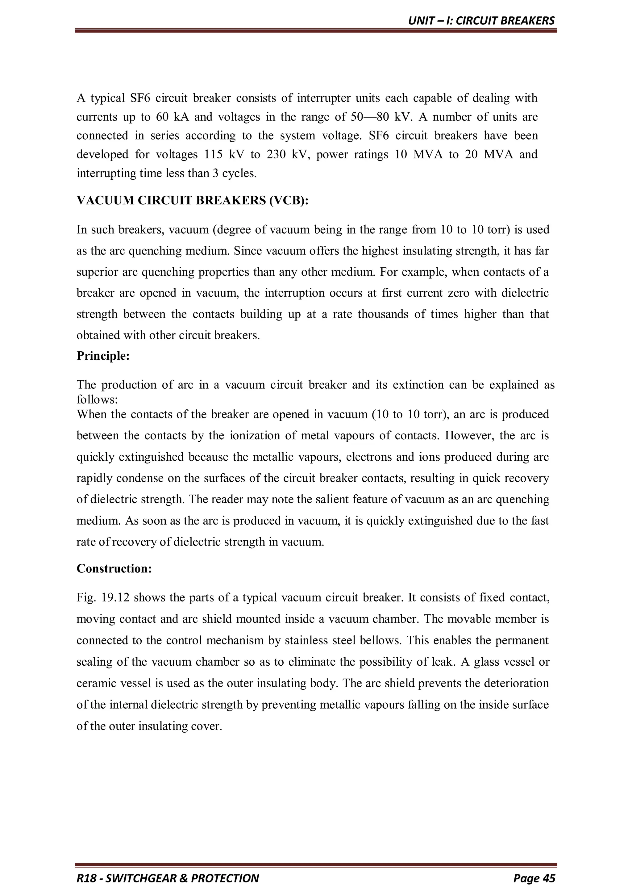 UNIT – I: CIRCUIT BREAKERS
R18 - SWITCHGEAR & PROTECTION Page 45
A typical SF6 circuit breaker consists of interrupter units each capable of dealing with
currents up to 60 kA and voltages in the range of 50—80 kV. A number of units are
connected in series according to the system voltage. SF6 circuit breakers have been
developed for voltages 115 kV to 230 kV, power ratings 10 MVA to 20 MVA and
interrupting time less than 3 cycles.
VACUUM CIRCUIT BREAKERS (VCB):
In such breakers, vacuum (degree of vacuum being in the range from 10 to 10 torr) is used
as the arc quenching medium. Since vacuum offers the highest insulating strength, it has far
superior arc quenching properties than any other medium. For example, when contacts of a
breaker are opened in vacuum, the interruption occurs at first current zero with dielectric
strength between the contacts building up at a rate thousands of times higher than that
obtained with other circuit breakers.
Principle:
The production of arc in a vacuum circuit breaker and its extinction can be explained as
follows:
When the contacts of the breaker are opened in vacuum (10 to 10 torr), an arc is produced
between the contacts by the ionization of metal vapours of contacts. However, the arc is
quickly extinguished because the metallic vapours, electrons and ions produced during arc
rapidly condense on the surfaces of the circuit breaker contacts, resulting in quick recovery
of dielectric strength. The reader may note the salient feature of vacuum as an arc quenching
medium. As soon as the arc is produced in vacuum, it is quickly extinguished due to the fast
rate of recovery of dielectric strength in vacuum.
Construction:
Fig. 19.12 shows the parts of a typical vacuum circuit breaker. It consists of fixed contact,
moving contact and arc shield mounted inside a vacuum chamber. The movable member is
connected to the control mechanism by stainless steel bellows. This enables the permanent
sealing of the vacuum chamber so as to eliminate the possibility of leak. A glass vessel or
ceramic vessel is used as the outer insulating body. The arc shield prevents the deterioration
of the internal dielectric strength by preventing metallic vapours falling on the inside surface
of the outer insulating cover.
 