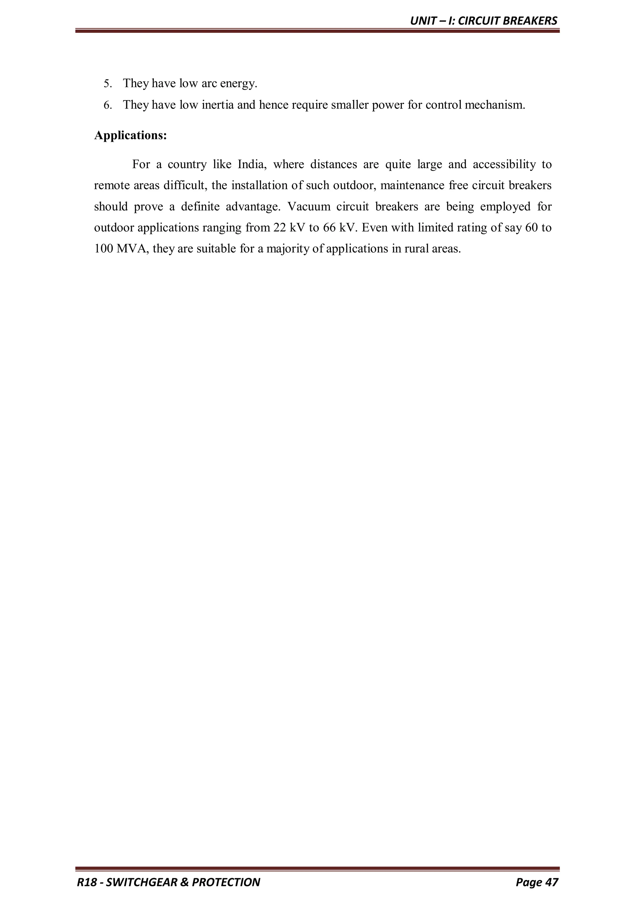 UNIT – I: CIRCUIT BREAKERS
R18 - SWITCHGEAR & PROTECTION Page 47
5. They have low arc energy.
6. They have low inertia and hence require smaller power for control mechanism.
Applications:
For a country like India, where distances are quite large and accessibility to
remote areas difficult, the installation of such outdoor, maintenance free circuit breakers
should prove a definite advantage. Vacuum circuit breakers are being employed for
outdoor applications ranging from 22 kV to 66 kV. Even with limited rating of say 60 to
100 MVA, they are suitable for a majority of applications in rural areas.
 