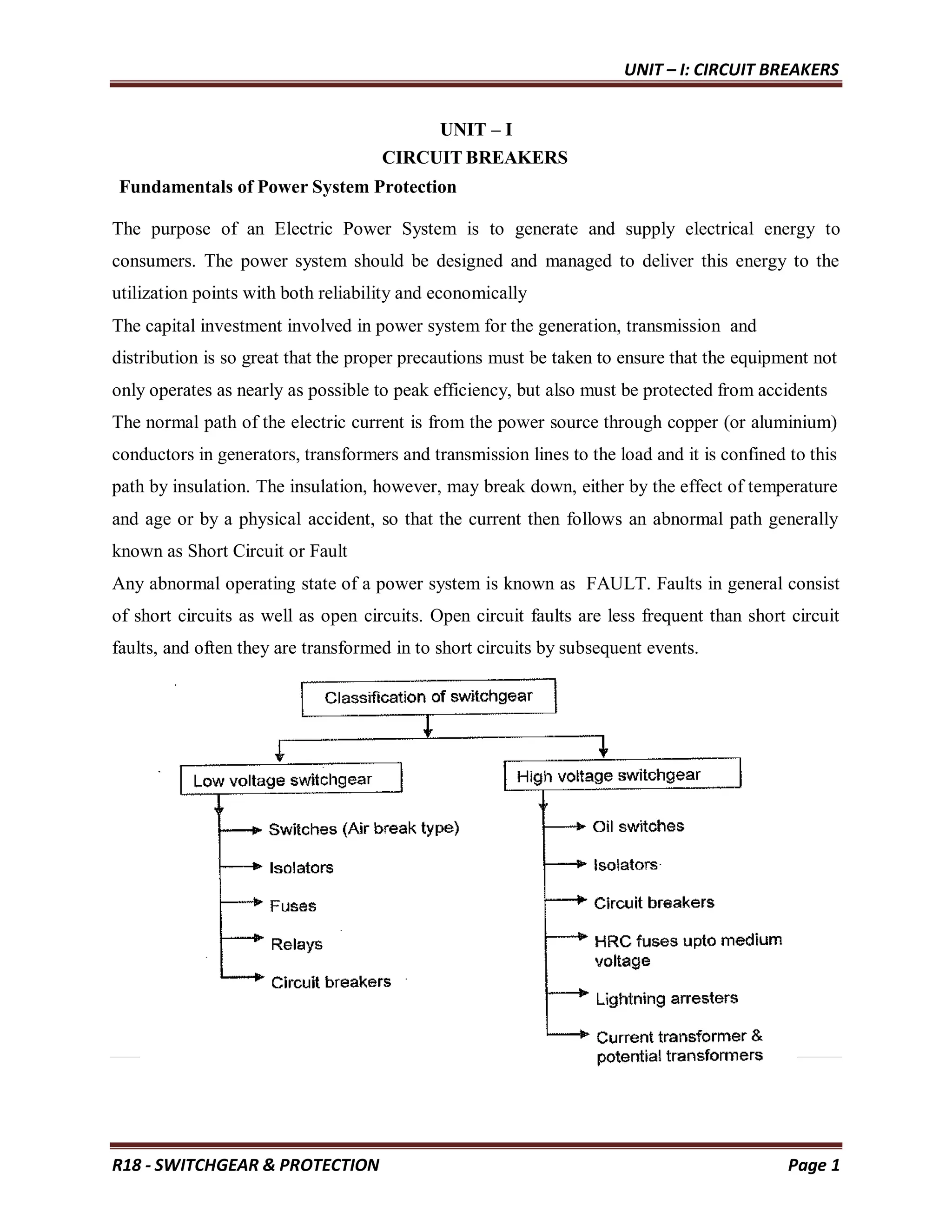 UNIT – I: CIRCUIT BREAKERS
R18 - SWITCHGEAR & PROTECTION Page 1
UNIT – I
CIRCUIT BREAKERS
Fundamentals of Power System Protection
The purpose of an Electric Power System is to generate and supply electrical energy to
consumers. The power system should be designed and managed to deliver this energy to the
utilization points with both reliability and economically
The capital investment involved in power system for the generation, transmission and
distribution is so great that the proper precautions must be taken to ensure that the equipment not
only operates as nearly as possible to peak efficiency, but also must be protected from accidents
The normal path of the electric current is from the power source through copper (or aluminium)
conductors in generators, transformers and transmission lines to the load and it is confined to this
path by insulation. The insulation, however, may break down, either by the effect of temperature
and age or by a physical accident, so that the current then follows an abnormal path generally
known as Short Circuit or Fault
Any abnormal operating state of a power system is known as FAULT. Faults in general consist
of short circuits as well as open circuits. Open circuit faults are less frequent than short circuit
faults, and often they are transformed in to short circuits by subsequent events.
 