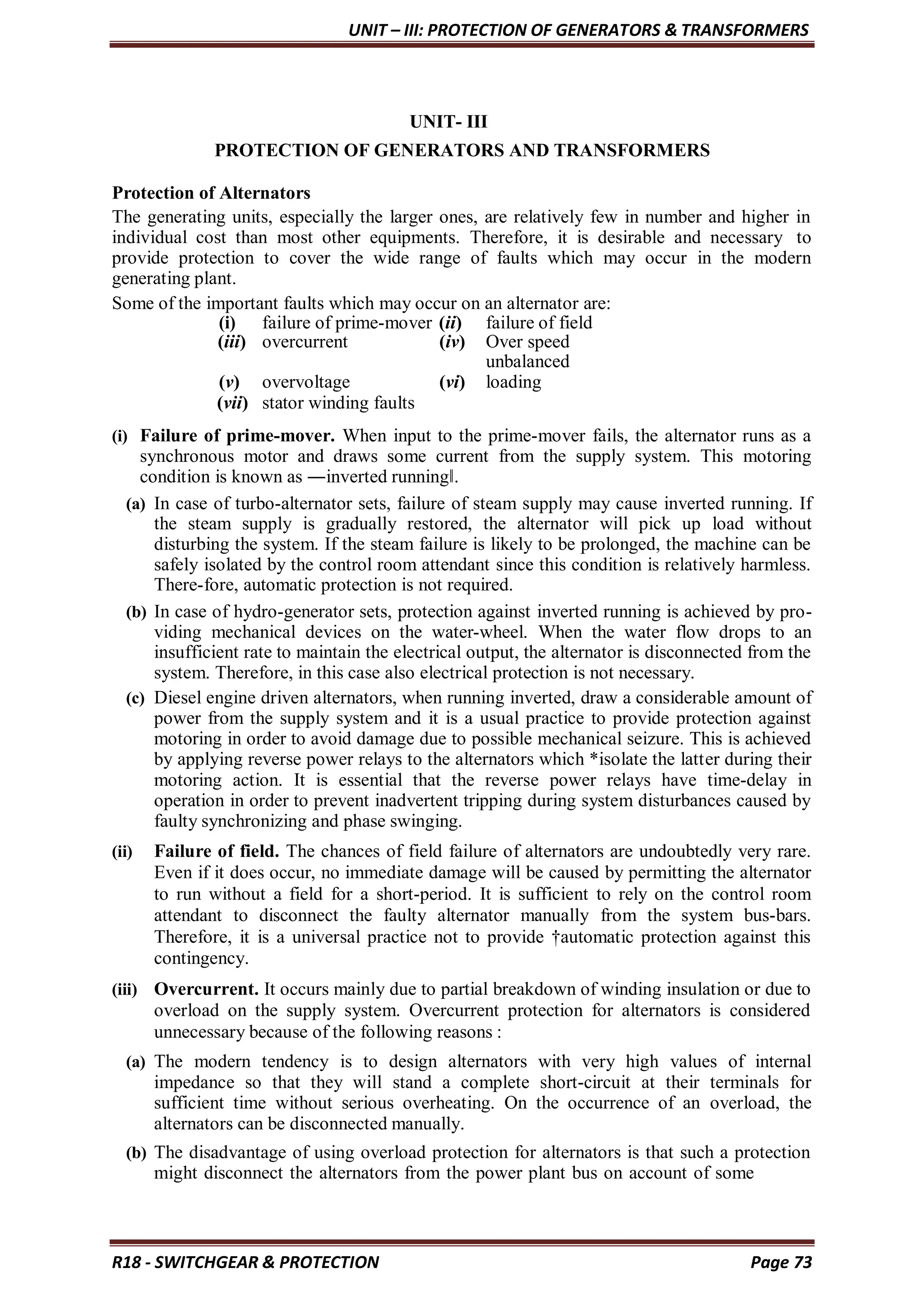 UNIT – III: PROTECTION OF GENERATORS & TRANSFORMERS
R18 - SWITCHGEAR & PROTECTION Page 73
UNIT- III
PROTECTION OF GENERATORS AND TRANSFORMERS
Protection of Alternators
The generating units, especially the larger ones, are relatively few in number and higher in
individual cost than most other equipments. Therefore, it is desirable and necessary to
provide protection to cover the wide range of faults which may occur in the modern
generating plant.
Some of the important faults which may occur on an alternator are:
(i) failure of prime-mover (ii) failure of field
(iii) overcurrent (iv) Over speed
unbalanced
(v) overvoltage (vi) loading
(vii) stator winding faults
(i) Failure of prime-mover. When input to the prime-mover fails, the alternator runs as a
synchronous motor and draws some current from the supply system. This motoring
condition is known as ―inverted running‖.
(a) In case of turbo-alternator sets, failure of steam supply may cause inverted running. If
the steam supply is gradually restored, the alternator will pick up load without
disturbing the system. If the steam failure is likely to be prolonged, the machine can be
safely isolated by the control room attendant since this condition is relatively harmless.
There-fore, automatic protection is not required.
(b) In case of hydro-generator sets, protection against inverted running is achieved by pro-
viding mechanical devices on the water-wheel. When the water flow drops to an
insufficient rate to maintain the electrical output, the alternator is disconnected from the
system. Therefore, in this case also electrical protection is not necessary.
(c) Diesel engine driven alternators, when running inverted, draw a considerable amount of
power from the supply system and it is a usual practice to provide protection against
motoring in order to avoid damage due to possible mechanical seizure. This is achieved
by applying reverse power relays to the alternators which *isolate the latter during their
motoring action. It is essential that the reverse power relays have time-delay in
operation in order to prevent inadvertent tripping during system disturbances caused by
faulty synchronizing and phase swinging.
(ii) Failure of field. The chances of field failure of alternators are undoubtedly very rare.
Even if it does occur, no immediate damage will be caused by permitting the alternator
to run without a field for a short-period. It is sufficient to rely on the control room
attendant to disconnect the faulty alternator manually from the system bus-bars.
Therefore, it is a universal practice not to provide †automatic protection against this
contingency.
(iii) Overcurrent. It occurs mainly due to partial breakdown of winding insulation or due to
overload on the supply system. Overcurrent protection for alternators is considered
unnecessary because of the following reasons :
(a) The modern tendency is to design alternators with very high values of internal
impedance so that they will stand a complete short-circuit at their terminals for
sufficient time without serious overheating. On the occurrence of an overload, the
alternators can be disconnected manually.
(b) The disadvantage of using overload protection for alternators is that such a protection
might disconnect the alternators from the power plant bus on account of some
 