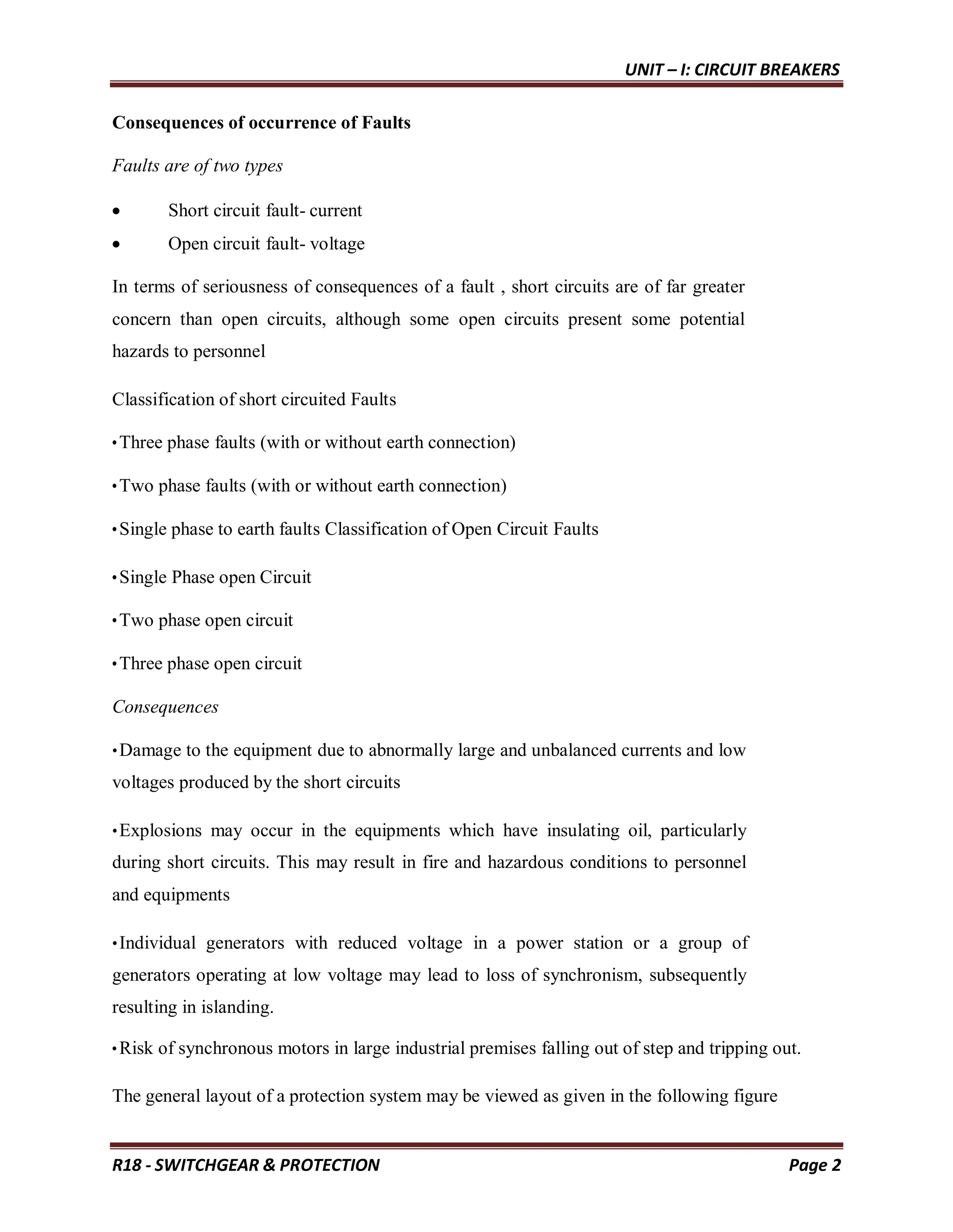 UNIT – I: CIRCUIT BREAKERS
R18 - SWITCHGEAR & PROTECTION Page 2
Consequences of occurrence of Faults
Faults are of two types
 Short circuit fault- current
 Open circuit fault- voltage
In terms of seriousness of consequences of a fault , short circuits are of far greater
concern than open circuits, although some open circuits present some potential
hazards to personnel
Classification of short circuited Faults
•Three phase faults (with or without earth connection)
•Two phase faults (with or without earth connection)
•Single phase to earth faults Classification of Open Circuit Faults
•Single Phase open Circuit
•Two phase open circuit
•Three phase open circuit
Consequences
•Damage to the equipment due to abnormally large and unbalanced currents and low
voltages produced by the short circuits
•Explosions may occur in the equipments which have insulating oil, particularly
during short circuits. This may result in fire and hazardous conditions to personnel
and equipments
•Individual generators with reduced voltage in a power station or a group of
generators operating at low voltage may lead to loss of synchronism, subsequently
resulting in islanding.
•Risk of synchronous motors in large industrial premises falling out of step and tripping out.
The general layout of a protection system may be viewed as given in the following figure
 