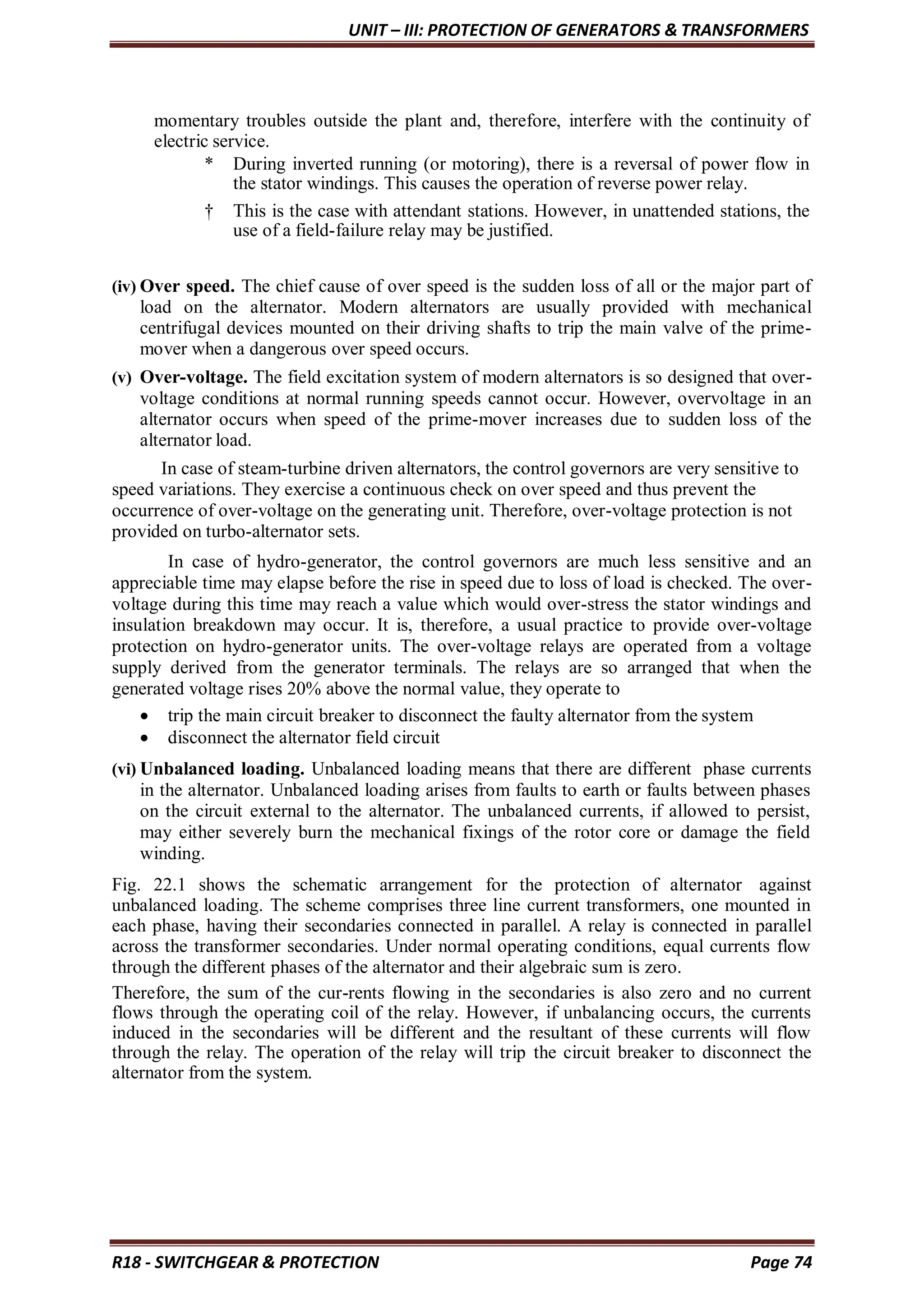 UNIT – III: PROTECTION OF GENERATORS & TRANSFORMERS
R18 - SWITCHGEAR & PROTECTION Page 74
momentary troubles outside the plant and, therefore, interfere with the continuity of
electric service.
* During inverted running (or motoring), there is a reversal of power flow in
the stator windings. This causes the operation of reverse power relay.
† This is the case with attendant stations. However, in unattended stations, the
use of a field-failure relay may be justified.
(iv) Over speed. The chief cause of over speed is the sudden loss of all or the major part of
load on the alternator. Modern alternators are usually provided with mechanical
centrifugal devices mounted on their driving shafts to trip the main valve of the prime-
mover when a dangerous over speed occurs.
(v) Over-voltage. The field excitation system of modern alternators is so designed that over-
voltage conditions at normal running speeds cannot occur. However, overvoltage in an
alternator occurs when speed of the prime-mover increases due to sudden loss of the
alternator load.
In case of steam-turbine driven alternators, the control governors are very sensitive to
speed variations. They exercise a continuous check on over speed and thus prevent the
occurrence of over-voltage on the generating unit. Therefore, over-voltage protection is not
provided on turbo-alternator sets.
In case of hydro-generator, the control governors are much less sensitive and an
appreciable time may elapse before the rise in speed due to loss of load is checked. The over-
voltage during this time may reach a value which would over-stress the stator windings and
insulation breakdown may occur. It is, therefore, a usual practice to provide over-voltage
protection on hydro-generator units. The over-voltage relays are operated from a voltage
supply derived from the generator terminals. The relays are so arranged that when the
generated voltage rises 20% above the normal value, they operate to
 trip the main circuit breaker to disconnect the faulty alternator from the system
 disconnect the alternator field circuit
(vi) Unbalanced loading. Unbalanced loading means that there are different phase currents
in the alternator. Unbalanced loading arises from faults to earth or faults between phases
on the circuit external to the alternator. The unbalanced currents, if allowed to persist,
may either severely burn the mechanical fixings of the rotor core or damage the field
winding.
Fig. 22.1 shows the schematic arrangement for the protection of alternator against
unbalanced loading. The scheme comprises three line current transformers, one mounted in
each phase, having their secondaries connected in parallel. A relay is connected in parallel
across the transformer secondaries. Under normal operating conditions, equal currents flow
through the different phases of the alternator and their algebraic sum is zero.
Therefore, the sum of the cur-rents flowing in the secondaries is also zero and no current
flows through the operating coil of the relay. However, if unbalancing occurs, the currents
induced in the secondaries will be different and the resultant of these currents will flow
through the relay. The operation of the relay will trip the circuit breaker to disconnect the
alternator from the system.
 