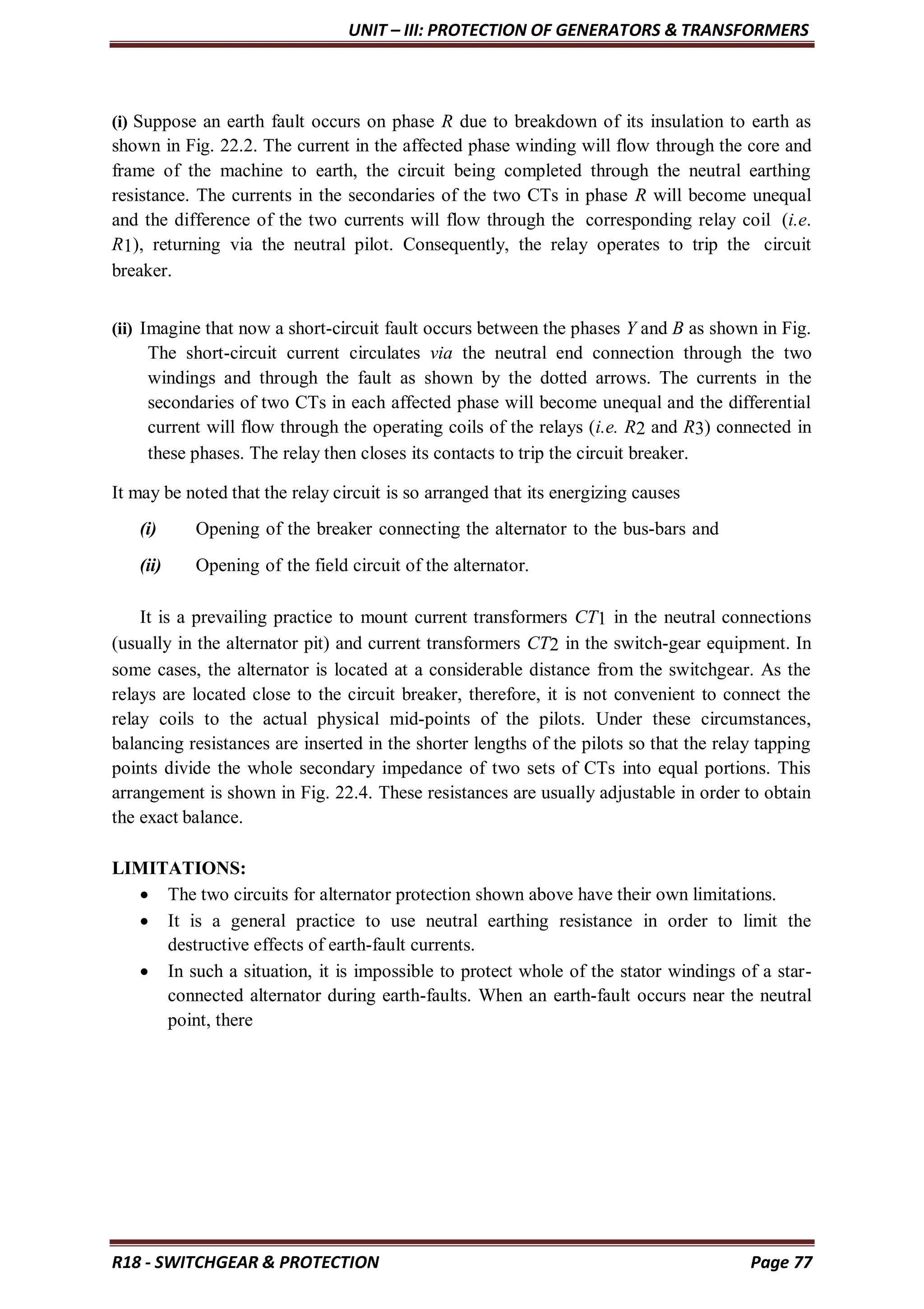UNIT – III: PROTECTION OF GENERATORS & TRANSFORMERS
R18 - SWITCHGEAR & PROTECTION Page 77
(i) Suppose an earth fault occurs on phase R due to breakdown of its insulation to earth as
shown in Fig. 22.2. The current in the affected phase winding will flow through the core and
frame of the machine to earth, the circuit being completed through the neutral earthing
resistance. The currents in the secondaries of the two CTs in phase R will become unequal
and the difference of the two currents will flow through the corresponding relay coil (i.e.
R1), returning via the neutral pilot. Consequently, the relay operates to trip the circuit
breaker.
(ii) Imagine that now a short-circuit fault occurs between the phases Y and B as shown in Fig.
The short-circuit current circulates via the neutral end connection through the two
windings and through the fault as shown by the dotted arrows. The currents in the
secondaries of two CTs in each affected phase will become unequal and the differential
current will flow through the operating coils of the relays (i.e. R2 and R3) connected in
these phases. The relay then closes its contacts to trip the circuit breaker.
It may be noted that the relay circuit is so arranged that its energizing causes
(i) Opening of the breaker connecting the alternator to the bus-bars and
(ii) Opening of the field circuit of the alternator.
It is a prevailing practice to mount current transformers CT1 in the neutral connections
(usually in the alternator pit) and current transformers CT2 in the switch-gear equipment. In
some cases, the alternator is located at a considerable distance from the switchgear. As the
relays are located close to the circuit breaker, therefore, it is not convenient to connect the
relay coils to the actual physical mid-points of the pilots. Under these circumstances,
balancing resistances are inserted in the shorter lengths of the pilots so that the relay tapping
points divide the whole secondary impedance of two sets of CTs into equal portions. This
arrangement is shown in Fig. 22.4. These resistances are usually adjustable in order to obtain
the exact balance.
LIMITATIONS:
 The two circuits for alternator protection shown above have their own limitations.
 It is a general practice to use neutral earthing resistance in order to limit the
destructive effects of earth-fault currents.
 In such a situation, it is impossible to protect whole of the stator windings of a star-
connected alternator during earth-faults. When an earth-fault occurs near the neutral
point, there
 