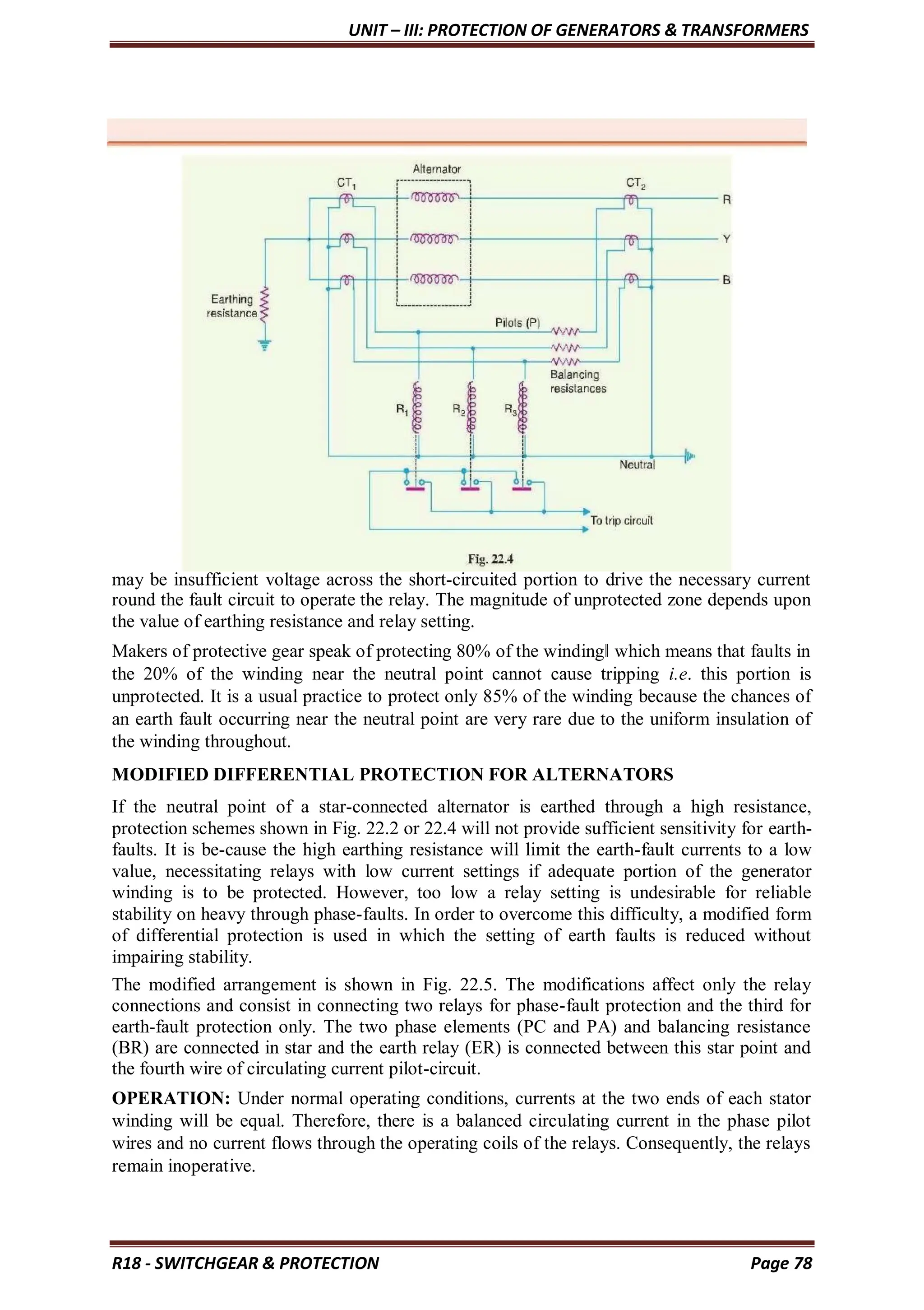 UNIT – III: PROTECTION OF GENERATORS & TRANSFORMERS
R18 - SWITCHGEAR & PROTECTION Page 78
may be insufficient voltage across the short-circuited portion to drive the necessary current
round the fault circuit to operate the relay. The magnitude of unprotected zone depends upon
the value of earthing resistance and relay setting.
Makers of protective gear speak of protecting 80% of the winding‖ which means that faults in
the 20% of the winding near the neutral point cannot cause tripping i.e. this portion is
unprotected. It is a usual practice to protect only 85% of the winding because the chances of
an earth fault occurring near the neutral point are very rare due to the uniform insulation of
the winding throughout.
MODIFIED DIFFERENTIAL PROTECTION FOR ALTERNATORS
If the neutral point of a star-connected alternator is earthed through a high resistance,
protection schemes shown in Fig. 22.2 or 22.4 will not provide sufficient sensitivity for earth-
faults. It is be-cause the high earthing resistance will limit the earth-fault currents to a low
value, necessitating relays with low current settings if adequate portion of the generator
winding is to be protected. However, too low a relay setting is undesirable for reliable
stability on heavy through phase-faults. In order to overcome this difficulty, a modified form
of differential protection is used in which the setting of earth faults is reduced without
impairing stability.
The modified arrangement is shown in Fig. 22.5. The modifications affect only the relay
connections and consist in connecting two relays for phase-fault protection and the third for
earth-fault protection only. The two phase elements (PC and PA) and balancing resistance
(BR) are connected in star and the earth relay (ER) is connected between this star point and
the fourth wire of circulating current pilot-circuit.
OPERATION: Under normal operating conditions, currents at the two ends of each stator
winding will be equal. Therefore, there is a balanced circulating current in the phase pilot
wires and no current flows through the operating coils of the relays. Consequently, the relays
remain inoperative.
 
