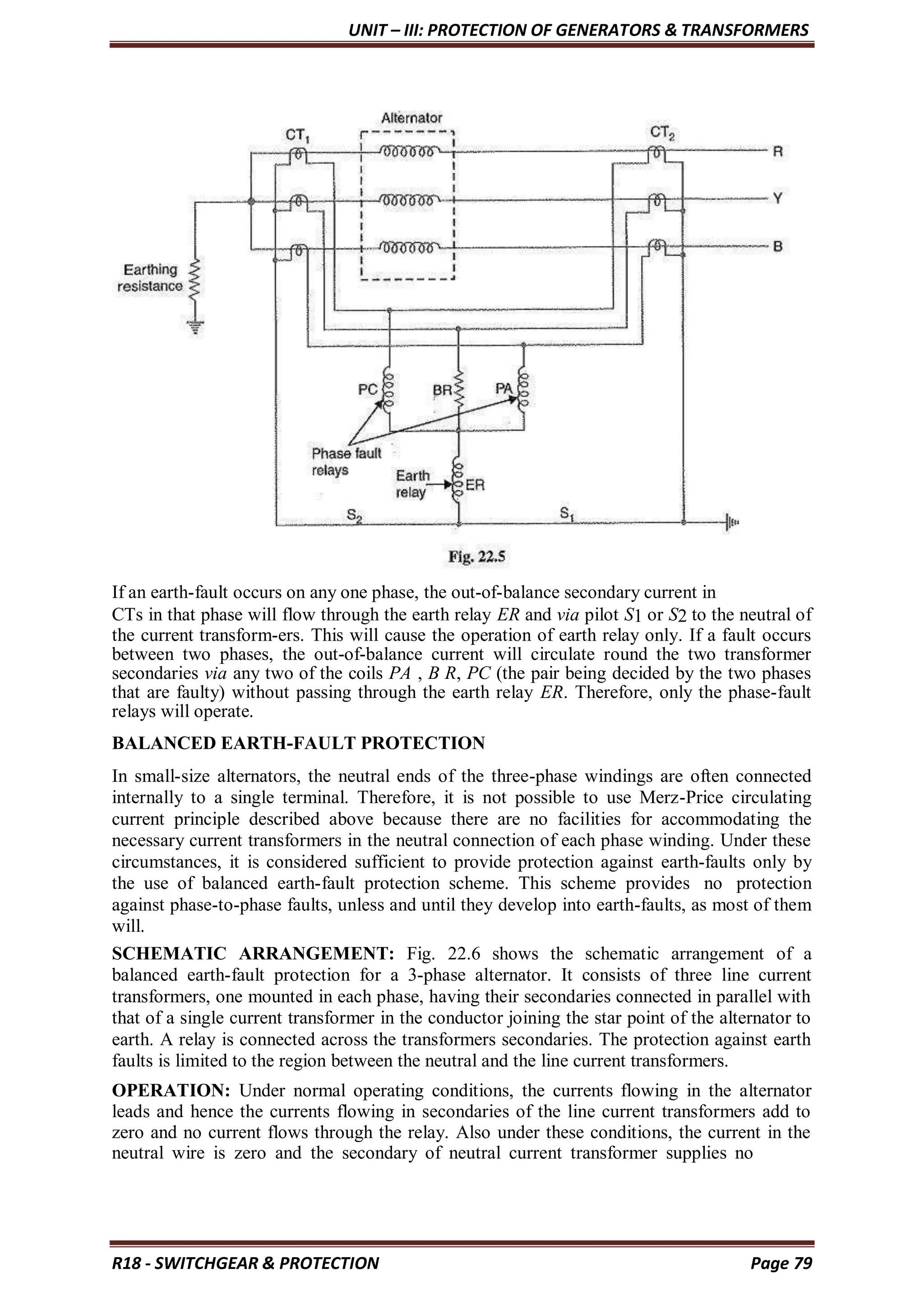 UNIT – III: PROTECTION OF GENERATORS & TRANSFORMERS
R18 - SWITCHGEAR & PROTECTION Page 79
If an earth-fault occurs on any one phase, the out-of-balance secondary current in
CTs in that phase will flow through the earth relay ER and via pilot S1 or S2 to the neutral of
the current transform-ers. This will cause the operation of earth relay only. If a fault occurs
between two phases, the out-of-balance current will circulate round the two transformer
secondaries via any two of the coils PA , B R, PC (the pair being decided by the two phases
that are faulty) without passing through the earth relay ER. Therefore, only the phase-fault
relays will operate.
BALANCED EARTH-FAULT PROTECTION
In small-size alternators, the neutral ends of the three-phase windings are often connected
internally to a single terminal. Therefore, it is not possible to use Merz-Price circulating
current principle described above because there are no facilities for accommodating the
necessary current transformers in the neutral connection of each phase winding. Under these
circumstances, it is considered sufficient to provide protection against earth-faults only by
the use of balanced earth-fault protection scheme. This scheme provides no protection
against phase-to-phase faults, unless and until they develop into earth-faults, as most of them
will.
SCHEMATIC ARRANGEMENT: Fig. 22.6 shows the schematic arrangement of a
balanced earth-fault protection for a 3-phase alternator. It consists of three line current
transformers, one mounted in each phase, having their secondaries connected in parallel with
that of a single current transformer in the conductor joining the star point of the alternator to
earth. A relay is connected across the transformers secondaries. The protection against earth
faults is limited to the region between the neutral and the line current transformers.
OPERATION: Under normal operating conditions, the currents flowing in the alternator
leads and hence the currents flowing in secondaries of the line current transformers add to
zero and no current flows through the relay. Also under these conditions, the current in the
neutral wire is zero and the secondary of neutral current transformer supplies no
 